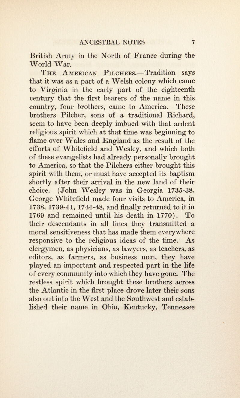 British Army in the North of France during the World War. The American Pilchers.—Tradition says that it was as a part of a Welsh colony which came to Virginia in the early part of the eighteenth century that the first bearers of the name in this country, four brothers, came to America. These brothers Pilcher, sons of a traditional Bichard, seem to have been deeply imbued with that ardent religious spirit which at that time was beginning to flame over Wales and England as the result of the efforts of Whitefield and Wesley, and which both of these evangelists had already personally brought to America, so that the Pilchers either brought this spirit with them, or must have accepted its baptism shortly after their arrival in the new land of their choice. (John Wesley was in Georgia 1735-38. George Whitefield made four visits to America, in 1738, 1739-41, 1744-48, and finally returned to it in 1769 and remained until his death in 1770). To their descendants in all lines they transmitted a moral sensitiveness that has made them everywhere responsive to the religious ideas of the time. As clergymen, as physicians, as lawyers, as teachers, as editors, as farmers, as business men, they have played an important and respected part in the life of every community into which they have gone. The restless spirit which brought these brothers across the Atlantic in the first place drove later their sons also out into the West and the Southwest and estab¬ lished their name in Ohio, Kentucky, Tennessee