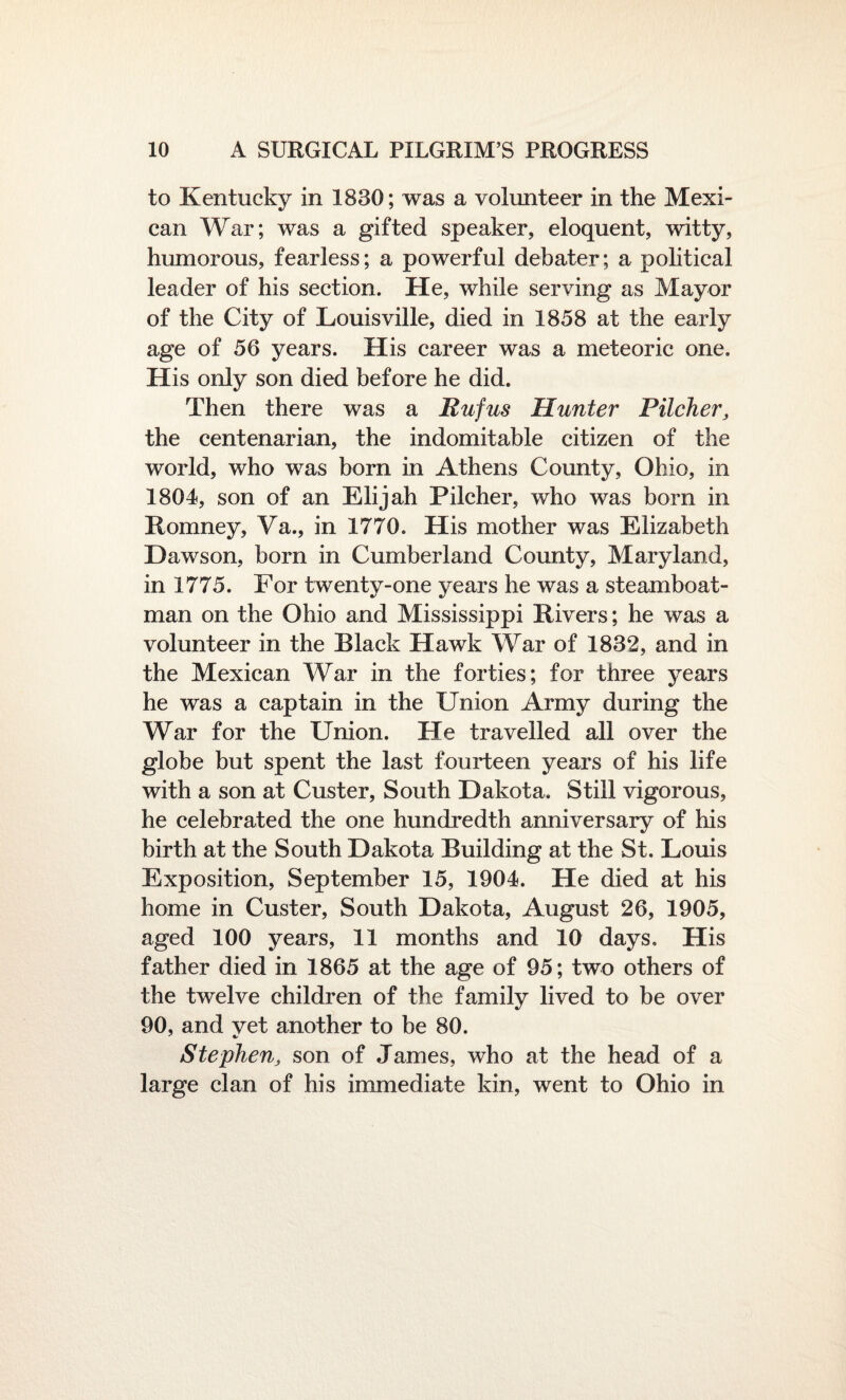 to Kentucky in 1830; was a volunteer in the Mexi¬ can War; was a gifted speaker, eloquent, witty, humorous, fearless; a powerful debater; a political leader of his section. He, while serving as Mayor of the City of Louisville, died in 1858 at the early age of 56 years. His career was a meteoric one. His only son died before he did. Then there was a Rufus Hunter Pilcher, the centenarian, the indomitable citizen of the world, who was born in Athens County, Ohio, in 1804, son of an Elijah Pilcher, who was born in Romney, Va., in 1770. His mother was Elizabeth Dawson, born in Cumberland County, Maryland, in 1775. For twenty-one years he was a steamboat- man on the Ohio and Mississippi Rivers; he was a volunteer in the Black Hawk War of 1832, and in the Mexican War in the forties; for three years he was a captain in the Union Army during the War for the Union. He travelled all over the globe but spent the last fourteen years of his life with a son at Custer, South Dakota. Still vigorous, he celebrated the one hundredth anniversary of his birth at the South Dakota Building at the St. Louis Exposition, September 15, 1904. He died at his home in Custer, South Dakota, August 26, 1905, aged 100 years, 11 months and 10 days. His father died in 1865 at the age of 95; two others of the twelve children of the family lived to be over 90, and vet another to be 80. Stephen, son of James, who at the head of a large clan of his immediate kin, went to Ohio in