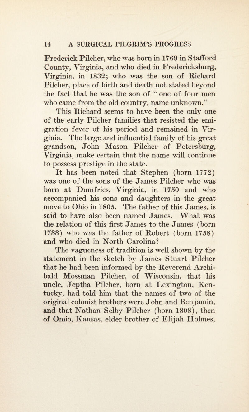 Frederick Pilcher, who was bora in 1769 in Stafford County, Virginia, and who died in Fredericksburg, Virginia, in 1832; who was the son of Richard Pilcher, place of birth and death not stated beyond the fact that he was the son of “ one of four men who came from the old country, name unknown.” This Richard seems to have been the only one of the early Pilcher families that resisted the emi¬ gration fever of his period and remained in Vir¬ ginia. The large and influential family of his great grandson, John Mason Pilcher of Petersburg, Virginia, make certain that the name will continue to possess prestige in the state. It has been noted that Stephen (born 1772) was one of the sons of the James Pilcher who was born at Dumfries, Virginia, in 1750 and who accompanied his sons and daughters in the great move to Ohio in 1805. The father of this James, is said to have also been named James. What was the relation of this first James to the James (born 1733) who was the father of Robert (bora 1758) and who died in North Carolina? The vagueness of tradition is well shown by the statement in the sketch by James Stuart Pilcher that he had been informed by the Reverend Archi¬ bald Mossman Pilcher, of Wisconsin, that his uncle, Jeptha Pilcher, born at Lexington, Ken¬ tucky, had told him that the names of two of the original colonist brothers were John and Benjamin, and that Nathan Selby Pilcher (born 1808), then of Omio, Kansas, elder brother of Elijah Holmes,