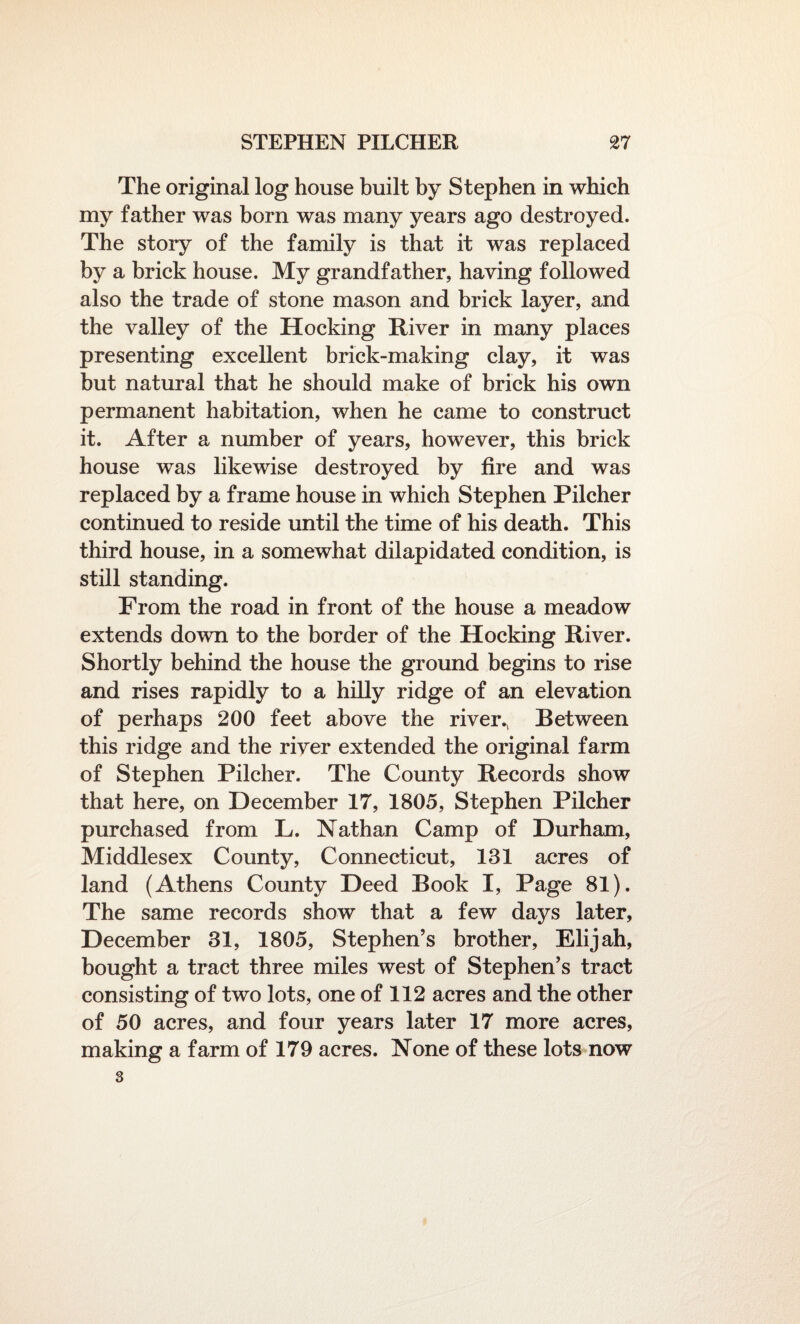 The original log house built by Stephen in which my father was born was many years ago destroyed. The story of the family is that it was replaced by a brick house. My grandfather, having followed also the trade of stone mason and brick layer, and the valley of the Hocking River in many places presenting excellent brick-making clay, it was but natural that he should make of brick his own permanent habitation, when he came to construct it. After a number of years, however, this brick house was likewise destroyed by fire and was replaced by a frame house in which Stephen Pilcher continued to reside until the time of his death. This third house, in a somewhat dilapidated condition, is still standing. From the road in front of the house a meadow extends down to the border of the Hocking River. Shortly behind the house the ground begins to rise and rises rapidly to a hilly ridge of an elevation of perhaps 200 feet above the river., Between this ridge and the river extended the original farm of Stephen Pilcher. The County Records show that here, on December 17, 1805, Stephen Pilcher purchased from L. Nathan Camp of Durham, Middlesex County, Connecticut, 131 acres of land (Athens County Deed Book I, Page 81). The same records show that a few days later, December 31, 1805, Stephen’s brother, Elijah, bought a tract three miles west of Stephen’s tract consisting of two lots, one of 112 acres and the other of 50 acres, and four years later 17 more acres, making a farm of 179 acres. None of these lots now 3