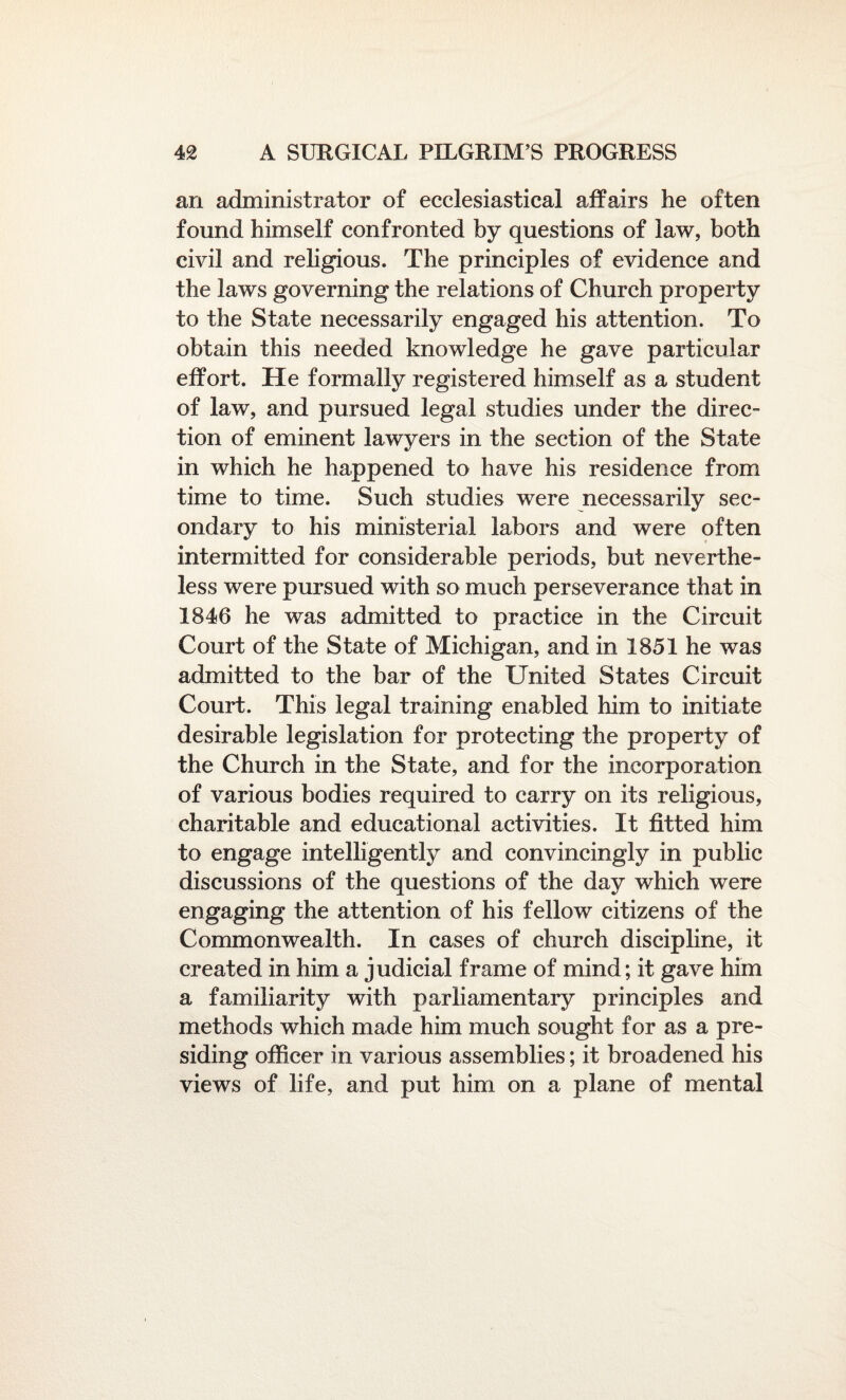 an administrator of ecclesiastical affairs he often found himself confronted by questions of law, both civil and religious. The principles of evidence and the laws governing the relations of Church property to the State necessarily engaged his attention. To obtain this needed knowledge he gave particular effort. He formally registered himself as a student of law, and pursued legal studies under the direc¬ tion of eminent lawyers in the section of the State in which he happened to have his residence from time to time. Such studies were necessarily sec¬ ondary to his ministerial labors and were often intermitted for considerable periods, but neverthe¬ less were pursued with so much perseverance that in 1846 he was admitted to practice in the Circuit Court of the State of Michigan, and in 1851 he was admitted to the bar of the United States Circuit Court. This legal training enabled him to initiate desirable legislation for protecting the property of the Church in the State, and for the incorporation of various bodies required to carry on its religious, charitable and educational activities. It fitted him to engage intelligently and convincingly in public discussions of the questions of the day which were engaging the attention of his fellow citizens of the Commonwealth. In cases of church discipline, it created in him a judicial frame of mind; it gave him a familiarity with parliamentary principles and methods which made him much sought for as a pre¬ siding officer in various assemblies; it broadened his views of life, and put him on a plane of mental