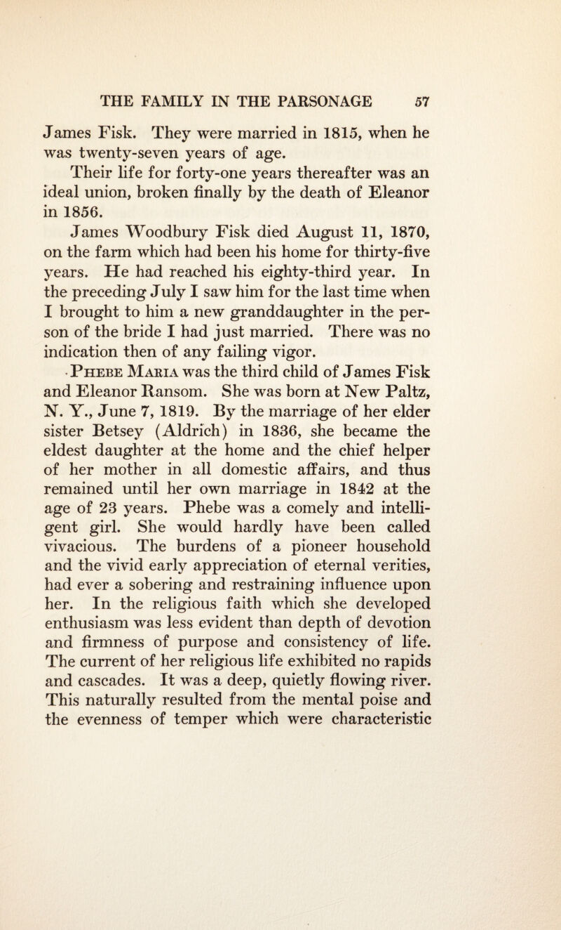 James Fisk. They were married in 1815, when he was twenty-seven years of age. Their life for forty-one years thereafter was an ideal union, broken finally by the death of Eleanor in 1856. James Woodbury Fisk died August 11, 1870, on the farm which had been his home for thirty-five years. He had reached his eighty-third year. In the preceding July I saw him for the last time when I brought to him a new granddaughter in the per¬ son of the bride I had just married. There was no indication then of any failing vigor. • Phebe Maria was the third child of James Fisk and Eleanor Ransom. She was born at New Paltz, N. Y., June 7, 1819. By the marriage of her elder sister Betsey (Aldrich) in 1836, she became the eldest daughter at the home and the chief helper of her mother in all domestic affairs, and thus remained until her own marriage in 1842 at the age of 23 years. Phebe was a comely and intelli¬ gent girl. She would hardly have been called vivacious. The burdens of a pioneer household and the vivid early appreciation of eternal verities, had ever a sobering and restraining influence upon her. In the religious faith which she developed enthusiasm was less evident than depth of devotion and firmness of purpose and consistency of life. The current of her religious life exhibited no rapids and cascades. It was a deep, quietly flowing river. This naturally resulted from the mental poise and the evenness of temper which were characteristic