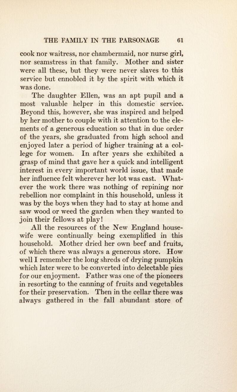 cook nor waitress, nor chambermaid, nor nurse girl, nor seamstress in that family. Mother and sister were all these, but they were never slaves to this service but ennobled it by the spirit with which it was done. The daughter Ellen, was an apt pupil and a most valuable helper in this domestic service. Beyond this, however, she was inspired and helped by her mother to couple with it attention to the ele¬ ments of a generous education so that in due order of the years, she graduated from high school and enjoyed later a period of higher training at a col¬ lege for women. In after years she exhibited a grasp of mind that gave her a quick and intelligent interest in every important world issue, that made her influence felt wherever her lot was cast. What¬ ever the work there was nothing of repining nor rebellion nor complaint in this household, unless it was by the boys when they had to stay at home and saw wood or weed the garden when they wanted to join their fellows at play! All the resources of the New England house¬ wife were continually being exemplified in this household. Mother dried her own beef and fruits, of which there was always a generous store. How well I remember the long shreds of drying pumpkin which later were to be converted into delectable pies for our enjoyment. Father was one of the pioneers in resorting to the canning of fruits and vegetables for their preservation. Then in the cellar there was always gathered in the fall abundant store of