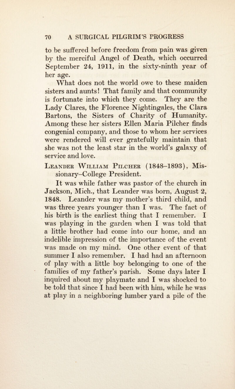 to be suffered before freedom from pain was given by the merciful Angel of Death, which occurred September 24, 1911, in the sixdy-ninth year of her age. What does not the world owe to these maiden sisters and aunts! That family and that community is fortunate into which they come. They are the Lady Clares, the Florence Nightingales, the Clara Bartons, the Sisters of Charity of Humanity. Among these her sisters Ellen Maria Pilcher finds congenial company, and those to whom her services were rendered will ever gratefully maintain that she was not the least star in the world’s galaxy of service and love. Leander William Pilci-ier (1848-1893), Mis¬ sionary-College President. It was while father was pastor of the church in Jackson, Mich., that Leander was born, August 2, 1848. Leander was my mother’s third child, and was three years younger than I was. The fact of his birth is the earliest thing that I remember. I was playing in the garden when I was told that a little brother had come into our home, and an indelible impression of the importance of the event was made on my mind. One other event of that summer I also remember. I had had an afternoon of play with a little boy belonging to one of the families of my father’s parish. Some days later I inquired about my playmate and I was shocked to be told that since I had been with him, while he was at play in a neighboring lumber yard a pile of the