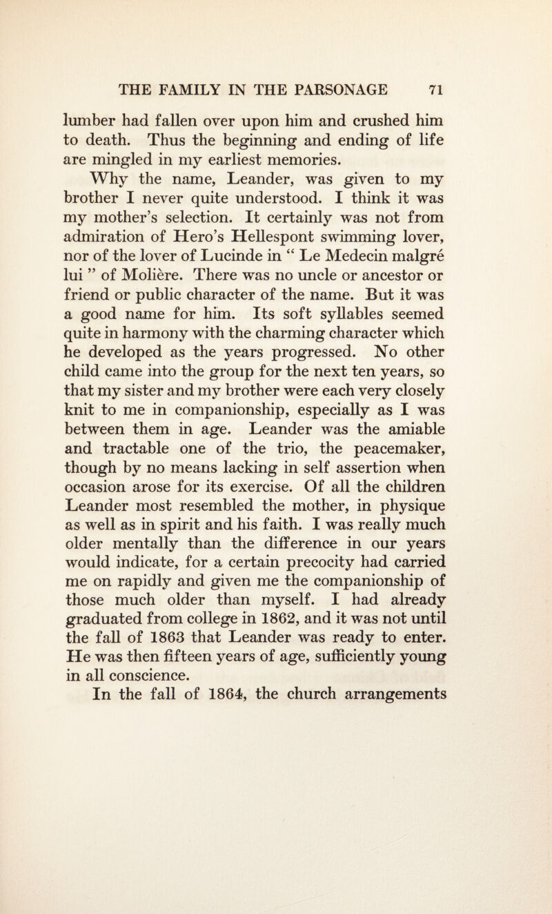 lumber had fallen over upon him and crushed him to death. Thus the beginning and ending of life are mingled in my earliest memories. Why the name, Leander, was given to my brother I never quite understood. I think it was my mother’s selection. It certainly was not from admiration of Hero’s Hellespont swimming lover, nor of the lover of Lucinde in “ Le Medecin malgre lui ” of Moliere. There was no uncle or ancestor or friend or public character of the name. But it was a good name for him. Its soft syllables seemed quite in harmony with the charming character which he developed as the years progressed. No other child came into the group for the next ten years, so that my sister and my brother were each veiy closely knit to me in companionship, especially as I was between them in age. Leander was the amiable and tractable one of the trio, the peacemaker, though by no means lacking in self assertion when occasion arose for its exercise. Of all the children Leander most resembled the mother, in physique as well as in spirit and his faith. I was really much older mentally than the difference in our years would indicate, for a certain precocity had carried me on rapidly and given me the companionship of those much older than myself. I had already graduated from college in 1862, and it was not until the fall of 1863 that Leander was ready to enter. He was then fifteen years of age, sufficiently young in all conscience. In the fall of 1864, the church arrangements