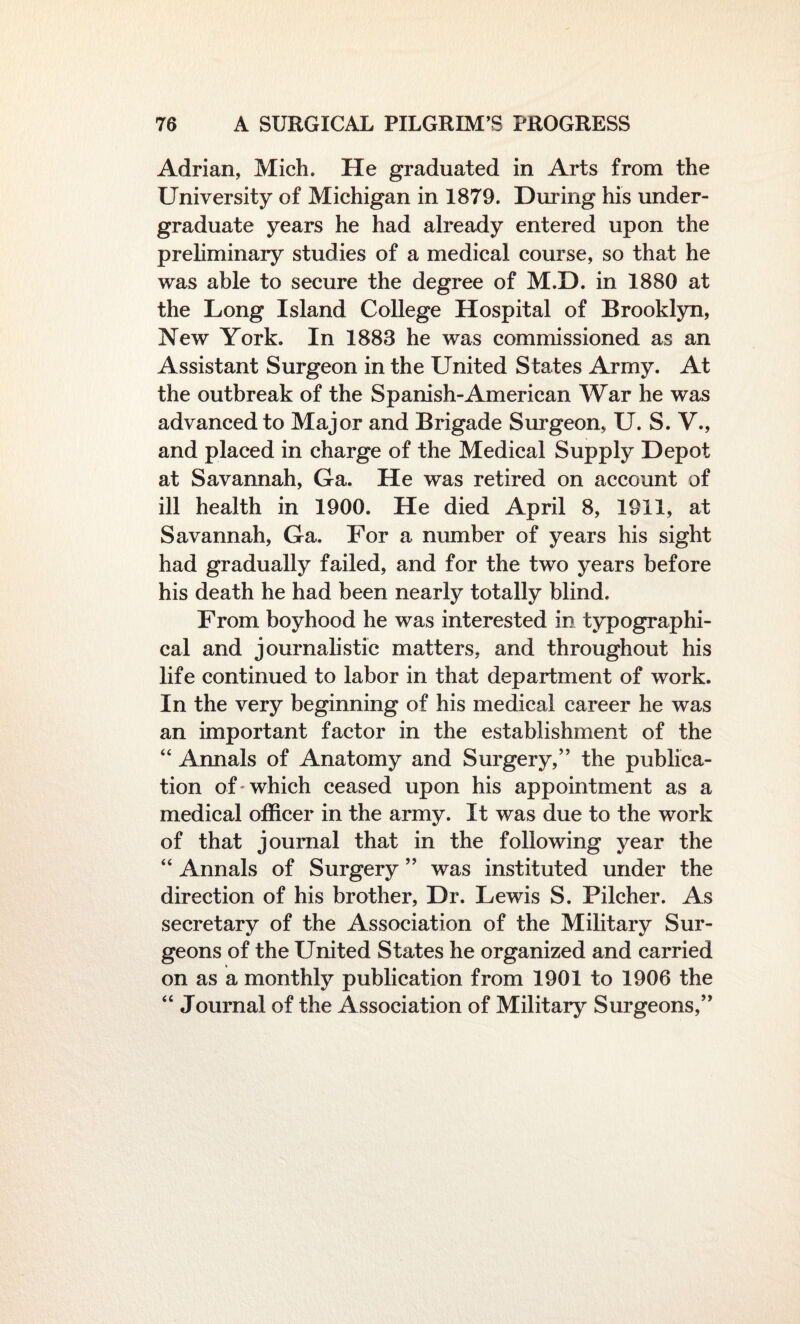 Adrian, Mich. He graduated in Arts from the University of Michigan in 1879. During his under¬ graduate years he had already entered upon the preliminary studies of a medical course, so that he was able to secure the degree of M.D. in 1880 at the Long Island College Hospital of Brooklyn, New York. In 1883 he was commissioned as an Assistant Surgeon in the United States Army. At the outbreak of the Spanish-American War he was advanced to Major and Brigade Surgeon, U. S. V., and placed in charge of the Medical Supply Depot at Savannah, Ga. He was retired on account of ill health in 1900. He died April 8, 1911, at Savannah, Ga. For a number of years his sight had gradually failed, and for the two years before his death he had been nearly totally blind. From boyhood he was interested in typographi¬ cal and journalistic matters, and throughout his life continued to labor in that department of work. In the very beginning of his medical career he was an important factor in the establishment of the “ Annals of Anatomy and Surgery,” the publica¬ tion of 'which ceased upon his appointment as a medical officer in the army. It was due to the work of that journal that in the following year the “ Annals of Surgery ” was instituted under the direction of his brother, Dr. Lewis S. Pilcher. As secretary of the Association of the Military Sur¬ geons of the United States he organized and carried on as a monthly publication from 1901 to 1906 the “ Journal of the Association of Military Surgeons,”