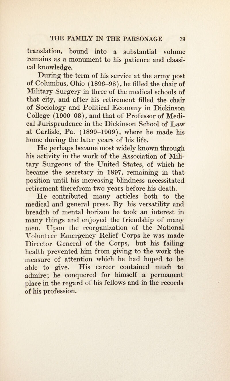 translation, bound into a substantial volume remains as a monument to his patience and classi¬ cal knowledge. During the term of his service at the army post of Columbus, Ohio (1896-98), he filled the chair of Military Surgery in three of the medical schools of that city, and after his retirement filled the chair of Sociology and Political Economy in Dickinson College (1900-03), and that of Professor of Medi¬ cal Jurisprudence in the Dickinson School of Law at Carlisle, Pa. (1899-1909), where he made his home during the later years of his fife. He perhaps became most widely known through his activity in the work of the Association of Mili¬ tary Surgeons of the United States, of which he became the secretary in 1897, remaining in that position until his increasing blindness necessitated retirement therefrom two years before his death. He contributed many articles both to the medical and general press. By his versatility and breadth of mental horizon he took an interest in many things and enjoyed the friendship of many men. Upon the reorganization of the National Volunteer Emergency Belief Corps he was made Director General of the Corps, but his failing health prevented him from giving to the work the measure of attention which he had hoped to be able to give. His career contained much to admire; he conquered for himself a permanent place in the regard of his fellows and in the records of his profession.