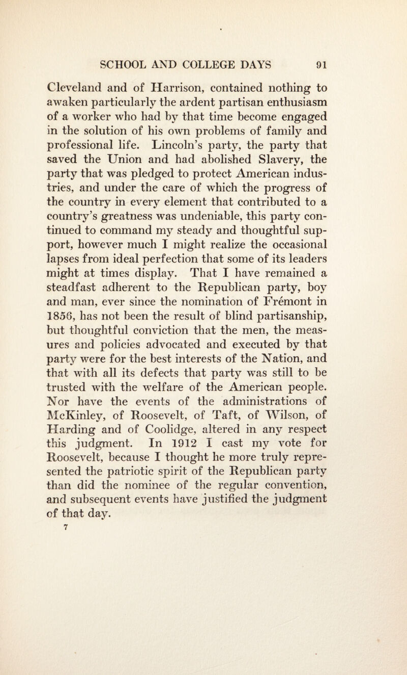 Cleveland and of Harrison, contained nothing to awaken particularly the ardent partisan enthusiasm of a worker who had by that time become engaged in the solution of his own problems of family and professional life. Lincoln’s party, the party that saved the Union and had abolished Slavery, the party that was pledged to protect American indus¬ tries, and under the care of which the progress of the country in every element that contributed to a country’s greatness was undeniable, this party con¬ tinued to command my steady and thoughtful sup¬ port, however much I might realize the occasional lapses from ideal perfection that some of its leaders might at times display. That I have remained a steadfast adherent to the Republican party, boy and man, ever since the nomination of Fremont in 1858, has not been the result of blind partisanship, but thoughtful conviction that the men, the meas¬ ures and policies advocated and executed by that party were for the best interests of the Nation, and that with all its defects that party was still to be trusted with the welfare of the American people. Nor have the events of the administrations of McKinley, of Roosevelt, of Taft, of Wilson, of Harding and of Coolidge, altered in any respect this judgment. In 1912 I cast my vote for Roosevelt, because I thought he more truly repre¬ sented the patriotic spirit of the Republican party than did the nominee of the regular convention, and subsequent events have justified the judgment of that day. 7