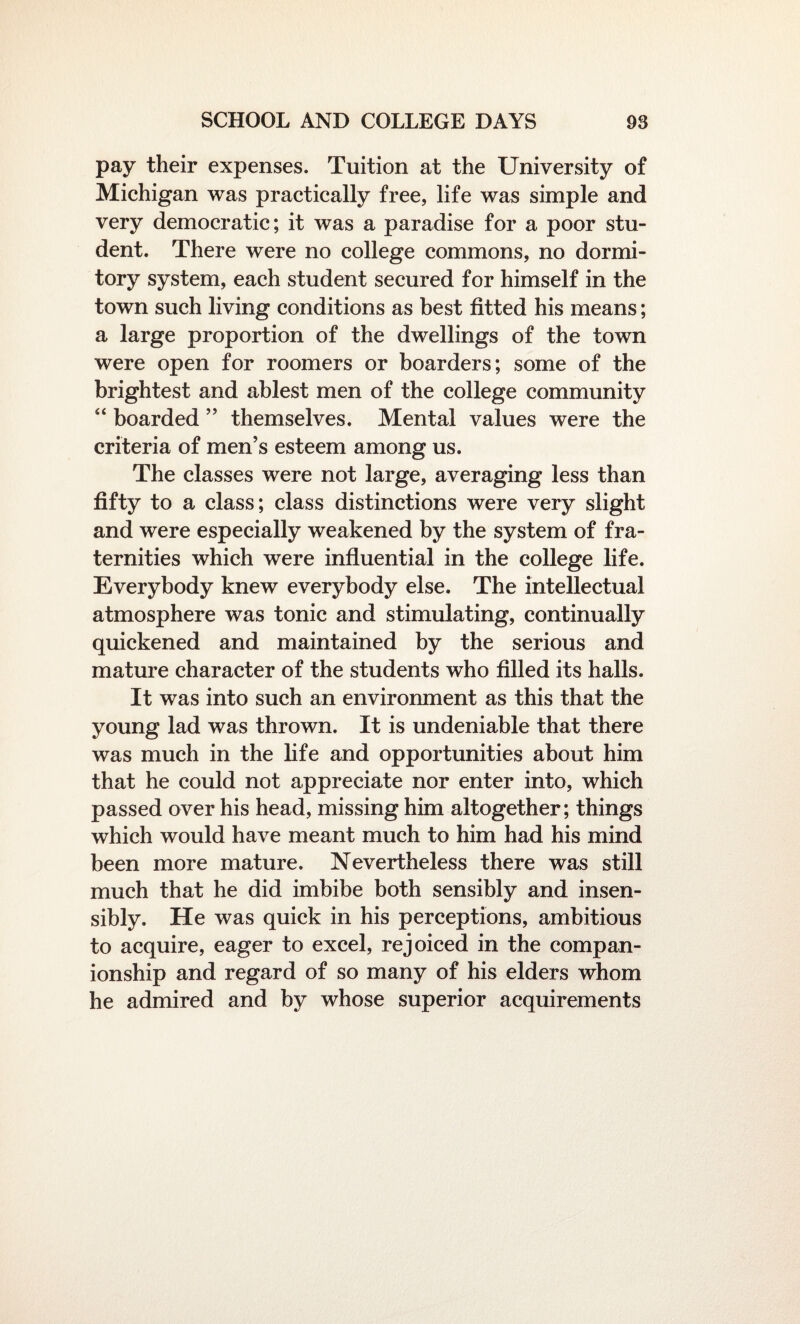 pay their expenses. Tuition at the University of Michigan was practically free, life was simple and very democratic; it was a paradise for a poor stu¬ dent. There were no college commons, no dormi¬ tory system, each student secured for himself in the town such living conditions as best fitted his means; a large proportion of the dwellings of the town were open for roomers or boarders; some of the brightest and ablest men of the college community “ boarded ” themselves. Mental values were the criteria of men’s esteem among us. The classes were not large, averaging less than fifty to a class; class distinctions were very slight and were especially weakened by the system of fra¬ ternities which were influential in the college life. Everybody knew everybody else. The intellectual atmosphere was tonic and stimulating, continually quickened and maintained by the serious and mature character of the students who filled its halls. It was into such an environment as this that the young lad was thrown. It is undeniable that there was much in the life and opportunities about him that he could not appreciate nor enter into, which passed over his head, missing him altogether; things which would have meant much to him had his mind been more mature. Nevertheless there was still much that he did imbibe both sensibly and insen¬ sibly. He was quick in his perceptions, ambitious to acquire, eager to excel, rejoiced in the compan¬ ionship and regard of so many of his elders whom he admired and by whose superior acquirements
