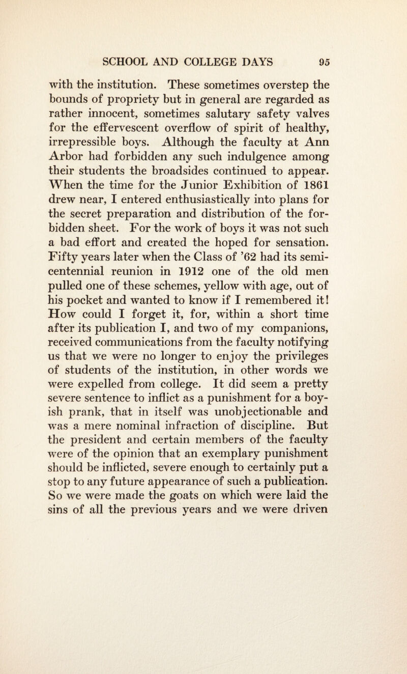 with the institution. These sometimes overstep the bounds of propriety but in general are regarded as rather innocent, sometimes salutary safety valves for the effervescent overflow of spirit of healthy, irrepressible boys. Although the faculty at Ann Arbor had forbidden any such indulgence among their students the broadsides continued to appear. When the time for the Junior Exhibition of 1861 drew near, I entered enthusiastically into plans for the secret preparation and distribution of the for¬ bidden sheet. For the work of boys it was not such a bad effort and created the hoped for sensation. Fifty years later when the Class of ’62 had its semi¬ centennial reunion in 1912 one of the old men pulled one of these schemes, yellow with age, out of his pocket and wanted to know if I remembered it! How could I forget it, for, within a short time after its publication I, and two of my companions, received communications from the faculty notifying us that we were no longer to enjoy the privileges of students of the institution, in other words we were expelled from college. It did seem a pretty severe sentence to inflict as a punishment for a boy¬ ish prank, that in itself was unobjectionable and was a mere nominal infraction of discipline. But the president and certain members of the faculty were of the opinion that an exemplary punishment should be inflicted, severe enough to certainly put a stop to any future appearance of such a publication. So we were made the goats on which were laid the sins of all the previous years and we were driven