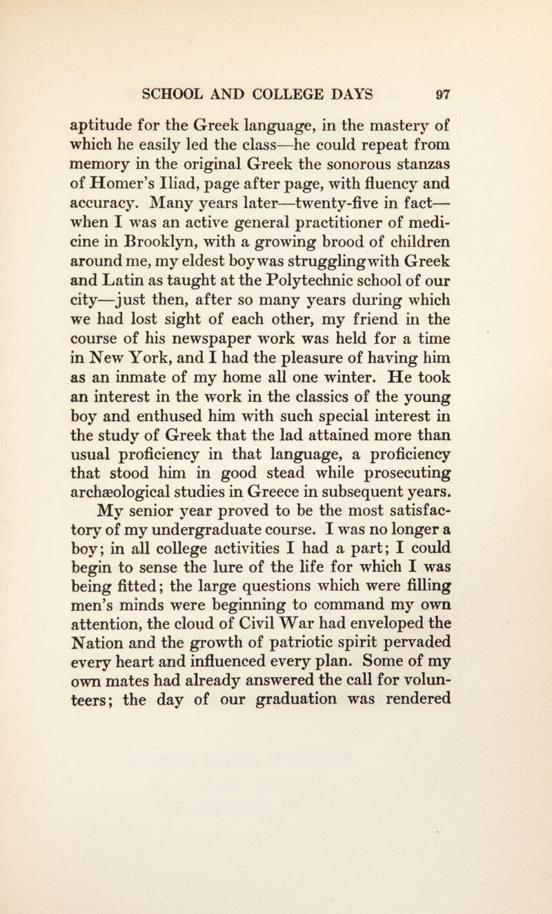 aptitude for the Greek language, in the mastery of which he easily led the class—he could repeat from memory in the original Greek the sonorous stanzas of Homer’s Iliad, page after page, with fluency and accuracy. Many years later—twenty-five in fact— when I was an active general practitioner of medi¬ cine in Brooklyn, with a growing brood of children around me, my eldest boy was strugglingwith Greek and Latin as taught at the Polytechnic school of our city—just then, after so many years during which we had lost sight of each other, my friend in the course of his newspaper work was held for a time in New York, and I had the pleasure of having him as an inmate of my home all one winter. He took an interest in the work in the classics of the young boy and enthused him with such special interest in the study of Greek that the lad attained more than usual proficiency in that language, a proficiency that stood him in good stead while prosecuting archaeological studies in Greece in subsequent years. My senior year proved to be the most satisfac¬ tory of my undergraduate course. I was no longer a boy; in all college activities I had a part; I could begin to sense the lure of the life for which I was being fitted; the large questions which were filling men’s minds were beginning to command my own attention, the cloud of Civil War had enveloped the Nation and the growth of patriotic spirit pervaded every heart and influenced every plan. Some of my own mates had already answered the call for volun¬ teers; the day of our graduation was rendered