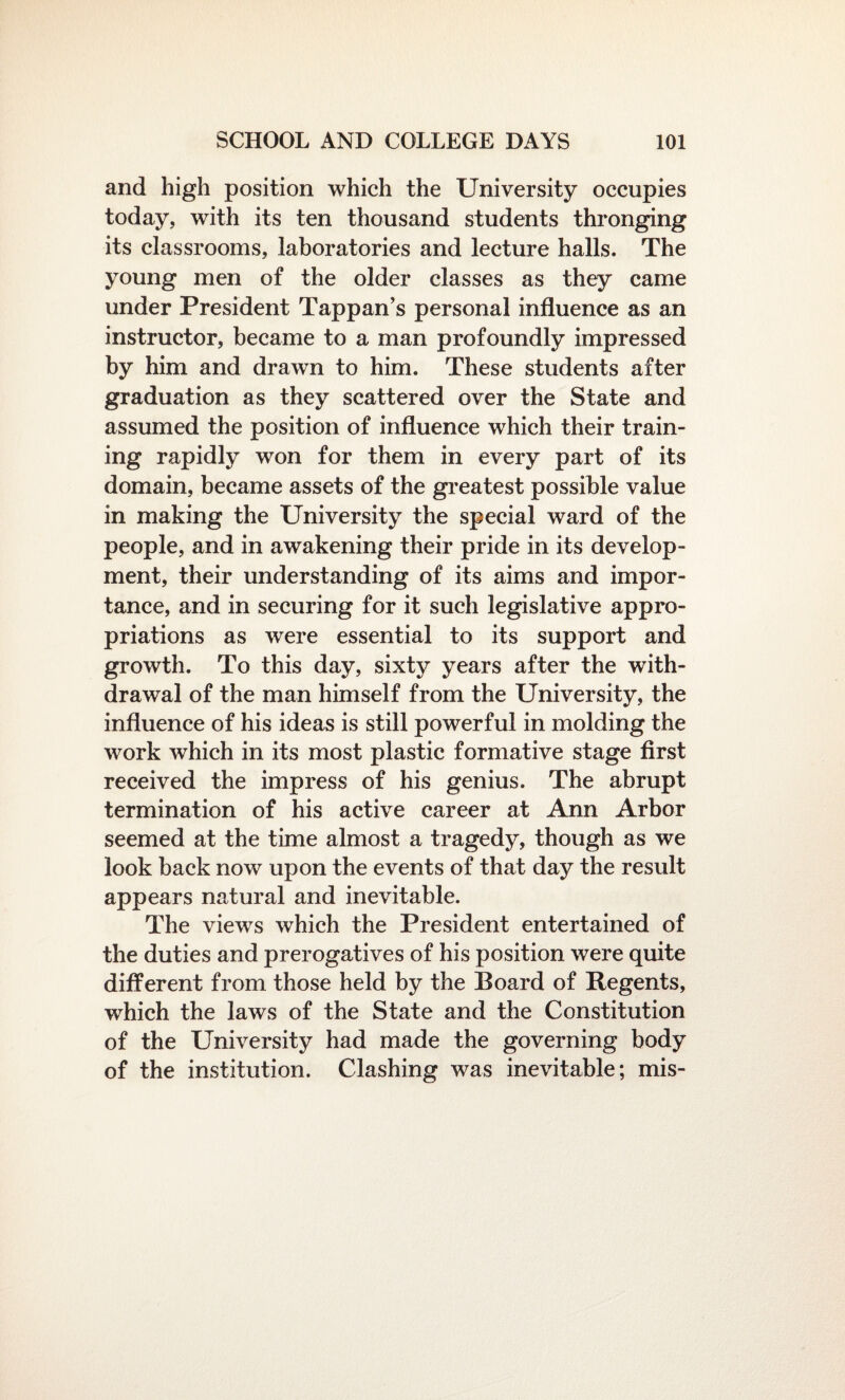 and high position which the University occupies today, with its ten thousand students thronging its classrooms, laboratories and lecture halls. The young men of the older classes as they came under President Tappan’s personal influence as an instructor, became to a man profoundly impressed by him and drawn to him. These students after graduation as they scattered over the State and assumed the position of influence which their train¬ ing rapidly won for them in every part of its domain, became assets of the greatest possible value in making the University the special ward of the people, and in awakening their pride in its develop¬ ment, their understanding of its aims and impor¬ tance, and in securing for it such legislative appro¬ priations as were essential to its support and growth. To this day, sixty years after the with¬ drawal of the man himself from the University, the influence of his ideas is still powerful in molding the work which in its most plastic formative stage first received the impress of his genius. The abrupt termination of his active career at Ann Arbor seemed at the time almost a tragedy, though as we look back now upon the events of that day the result appears natural and inevitable. The views which the President entertained of the duties and prerogatives of his position were quite different from those held by the Board of Regents, which the laws of the State and the Constitution of the University had made the governing body of the institution. Clashing was inevitable; mis-