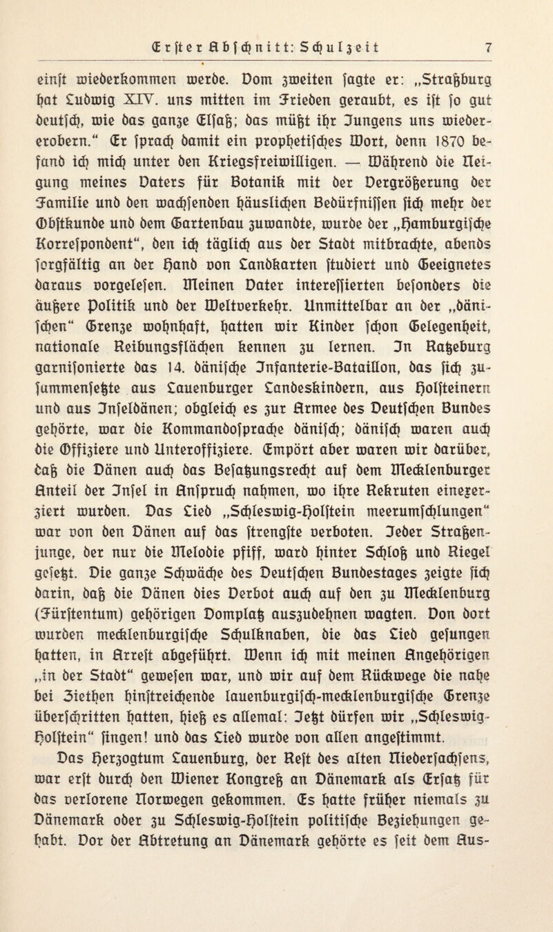 einft mieberkommen merbe. Dom 3meiten fagte er: „Straftburg tjat £ubmig XIY. uns mitten im Hrieben geraubt, es ift fo gut öcutfd), mie bas ganje Glfaft; bas müftt ihr Hungens uns miedet - erobetn.“ (Er fpradj bamit ein prophetifches IDort, benn 1870 be~ fanb ich mi<h unter ben Kriegsfreiwilligen. — IDöhrenb bie Hei- gung meines Paters für Botanik mit ber Pergröfterung bei Familie unb ben madjfenben häuslidjen Bebürfniffen fid? mehr bet Gbftkunbe unb bem (Bartenbau 3umanbte, mürbe ber „f?amburgifd?e Korrefponbent“, ben i<h täglicfj aus ber Stabt mitbradjte, abends forgfältig an ber t)anb uon £anbkarten ftubiert unb Geeignetes daraus uorgelefen. Riemen Pater intereffierten befonbers bie äuftere Politik unb ber HJeltoerkefjr. Unmittelbar an ber „bäni- fdjen“ Gren3e mohnhaft, Ratten mir Kinber fdion Gelegenheit, nationale Reibungsflädjen kennen 3U lernen. Hn Raftebutg garnifonierte bas 14. bänifdje Hnfanterie-Bataillon, bas fi<h 3U~ fummenfeftte aus £auenburger £anbeskinbern, aus fjolfteinern unb aus Hnfelbänen; obgleich es 3ur Hrmee bes Deutfdjen Bundes gehörte, mar bie Kommanbofprad)e bänifch; bänifcb maren auch bie ®ffi3iere und Unteroffi3iere. Gmpört aber maren mir darüber, baft bie Dänen audj bas Befaftungsredjt auf bem mecklenburger Enteil ber Hnfel in Hnfprud) nahmen, mo ihre Rekruten eineiet- 3iert mürben. Das £ieb „Sd)lesmig-f)olftein meerumfd)lungen“ mar uon ben Dänen auf bas ftrengfte uerboten. Heber Straften- junge, ber nur bie XTlelobie pfiff, marb hinter Sdjloft unb Riegel gefeftt. Die gan3e Sdjmädje bes Deutfdjen Bunbestages 3eigte fid? barin, baft bie Dänen bies Perbot aud) auf ben 3U ITlecklenburg (Hürftentum) gehörigen Domplaft aussuöehnen magten. Don dort mürben mecklenburgifdje 5d|ulknaben, bie bas £ieb gefangen hatten, in Hrreft abgeführt. HJenn i(h mit meinen Ungehörigen „in ber Stabt“ gemefen mar, unb mir auf bem Rückmege bie nab£ bei 3iethen hinreichende lauenburgifdj-mecklenburgifche Greife überfdiritten hatten, fpeft es allemal: Heftt bürfen mir „Schleswig- f^olftein“ fingen! unb bas £ieb mürbe oon allen angeftimmt. Das f)er3ogtum £auenburg, ber Reft bes alten nieberfadjfens, mar erft burch ben IDiener Kongreft an Dänemark als Grfaft für bas uerlorene Hormegen gekommen. Gs hotte früher niemals 3U Dänemark oder 3U Sdjiesmig-Qolftein politifd^e Be3iehungen ge¬ habt. Por ber Hbtretung an Dänemark gekörte es feit bem Bus-