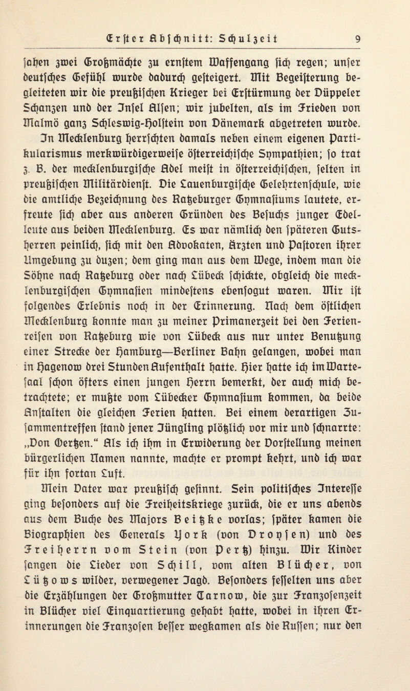 jodelt smei (Brofpnädjte su ernftem IDaffengang fid? regen; unjer beuifd)es (Befühl mürbe baburdj gejteigert. UTit Begeifterung be¬ gleiteten mir bie preufeifdjen Krieger bei (Erftiirmung ber Düppeler Sdjansen unb ber Jnfel Elfen; mir jubelten, als im Trieben non Ulalmö gans Sd)lesmig-f)olftein non Dänemark abgetreten mürbe. 3n Hledtlenburg Ijerrfdjten bamals neben einem eigenen Parti¬ kularismus merkmiirbigermeife öfterreidjifdje Sympathien; fo trat 3. B. ber me&Ienburgifdje Ebel meift in öfterreidjifdjen, feiten in preufjifdjen Itlilitärbienft. Die £auenburgifd)e (Belebrtenfdjule, mie bie amtlidje Beseidmung bes Hamburger (Bnmnafiums lautete, er¬ freute fid) aber aus anberen (Brünben bes Befudjs junger (Ebel- leutc aus beiben ITCecklenburg. (Es mar nämlich ben fpäteren CButs- Ijexren peinlich, fid) mit ben Hbookaien, Ersten unb Paftoren ihrer Umgebung su busen; bem ging man aus bem IDege, inbem man bie Söhne nad) Haneburg ober nad) £übeck fdjidüe, obgleich bie rneck- Icnburgifchen (Bgmnafien minbeftens ebenfogut maren. UTir ift folgenbes (Erlebnis nod) in ber (Erinnerung. Uacb bem öftlichen XTfeddenburg konnte man su meiner Primanerseit bei ben Ferien- xeifen uon Haneburg mie non £übe<k aus nur unter Benutzung einer Strecke ber Hamburg—Berliner Bahn gelangen, mobei man in Qagenom brei StunbenHufenthalt hotte. f)ier hotte id) imBJarte- faal fc^on Öfters einen jungen f)errn bemerkt, her aud) mid) be¬ trachtete; er mufjte oom £übecker (Bymnafium kommen, ba beibe Hnftalten bie gleichen Serien Ratten. Bei einem berartigen 3u- fammentreffen ftanb jener Jüngling plö^lid? uor mir unb fdpaarrte: „Don (Derben.“ Hls ich ihm in (Ermiberung ber Dorftellung meinen bürgerlidjen Hamen nannte, machte er prompt kehrt, unb ich mar für if?n fortan £uft Klein Dater mar preufeifdj gefinnt. Sein politifdjes Jntereffe ging befonbers auf bie Freiheitskriege suxiidi, bie er uns abenbs aus bem Buche bes Klajors Bei^ke uorlas; fpäter kamen bie Biographien bes (Benerals Ij 0 r k (oon D r 0 9 f e n) unb bes Freiherrn com Stein (non P e r §) h^n3u* IDit Kinöer fangen bie lieber uon S d}iII, nom alten B 1 ü dj er , tson £ü|oiüs milber, cermegener Jagb. Befonbers feffelten uns aber bie QErsählungen ber (Brofsmutter dar nom, bie sitr Fransofenseit in Blücher nie! (Einquartierung gehabt hotte, mobei in ihren (Er¬ innerungen bie Fransofen beffer megkamen als bie Hüffen; nur ben