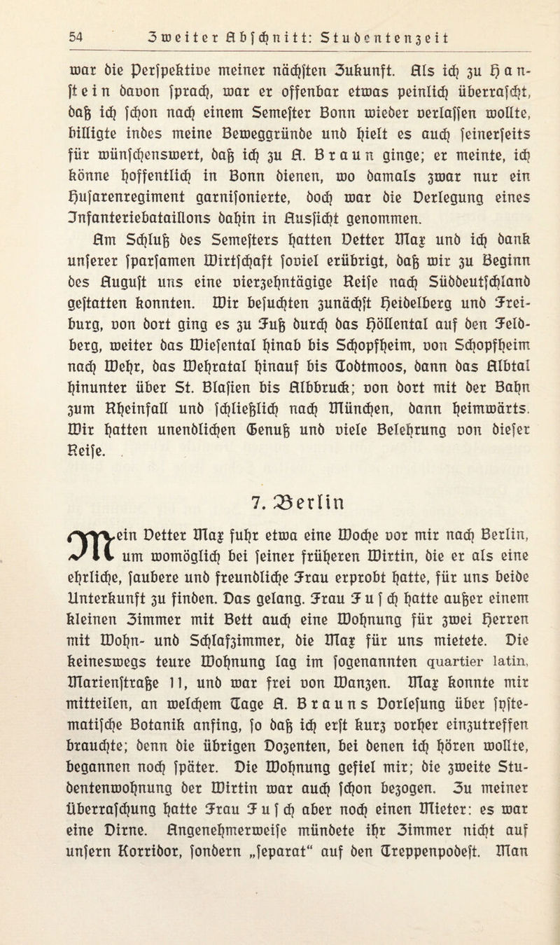 mar bie Perfpektine meiner nädjften 3ukunft. ßts idj 3U h G n- fiein banon fpradj, mar er offenbar etmas peinlich überragt, bafc idj fdjon nad) einem Semefter Bonn mieber nertaffen motlte, billigte inöes meine Bemeggrünbe unb tjiett es aud} feinerfeits für münfdjensmert, bag id? 311 ß. Braun ginge; er meinte, id} könne hoffentlich in Bonn bienen, mo bamals 3tnar nur ein hufarenregiment garnifonierte, bod) mar bie Derlegung eines Dnfanteriebataillons batjin in ßusfidjt genommen. ßm Sdjtufe bes Semefters Ratten Detter Iüa£ unb idj bank unferer fparfamen Iüirtfd)aft foniet erübrigt, baf$ mir 3U Beginn bes ßuguft uns eine nier3et)ntägige Heife nadj Sübbeutfcbtanö geftatten konnten. IDir befugten 3unädjft f)eiöelberg unb 5rei- bürg, non bort ging es 3U Jufe burd| bas höHental auf öen Jetb- berg, meiter bas tDiefental tjinab bis Sdjopftjeim, non Sd)opft|eim nad) IDetjr, bas IDefyratal hinauf bis doötmoos, bann bas ßlbtaf hinunter über St. Blafien bis ßlbbruck; non bort mit ber Bat)n 3um Htjeinfatt unb fdjliefetidj nadj IHündjen, bann tjeimmärts. IDir Ratten unenbtid)en (Benufe unb niete Belehrung non biefer Heife. 7. Berlin rYYVein fu^r etma eine roodjß nor mir nad) Berlin, 11 um momögtid) bei feiner früheren IDirtin, bie er als eine ehrliche, faubere unb freunbli^e Jrau erprobt hatte, für uns beiöe Unterkunft 3U finben. Das gelang. 3Frau SF u f ch t)atte aufeer einem kleinen 3immer mit Bett aud} eine IDotjnung für 3tnei mit IDotpi- unb Sdjlaf3immer, bie Dla| für uns mietete. Die keinesmegs teure IDoljnung tag im fogenannten quartier latin, Ularienftrafce 11, unb mar frei non IDa^en. XTIa^ konnte mir mitteilen, an meinem (Tage ß. Brauns Dorlefung über fpfte- matifdje Botanik anfing, fo baft id} erft kur3 nortjer ein3Utreffen braudjte; benn bie übrigen Do3enten, bei benen idj tjören mottte, begannen nodj fpäter. Die IDofjnung gefiel mir; bie 3meite Stu- bentenmo^nung ber IDirtin mar aud) fdjon besogen. 3u meiner Überrafdjung tjatte 5rau iJuf dj aber nodj einen DTieter: es mar eine Dirne, ßngene^mermeife münbete ihr 3immer nicht auf unfern Korribor, fonbern „feparat“ auf ben Greppenpoöeft. Ulan