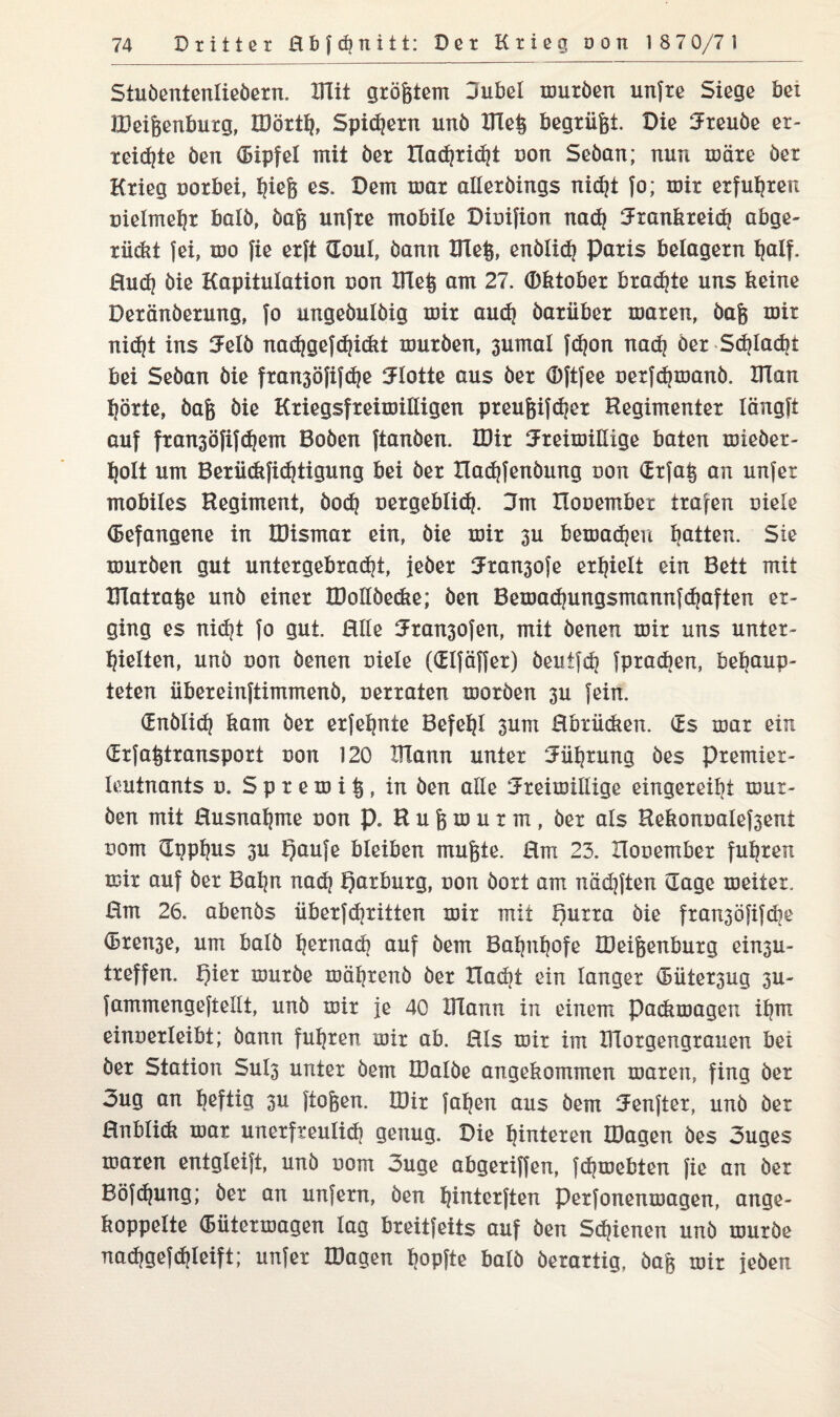 Stuöententieöern. Klit größtem Jubel muröen unfre Siege bei JDei&enburg, löörth, Spidern unö KIe§ begrübt. Die freuöe er¬ teilte öen (Bipfel mit öer llachrid^t con Seöan; nun märe öer Krieg corbei, ^ie§ es. Dem mar aHetöings nid]t Jo; mir erfuhren cielmehr balö, öafe unfre mobile Dicifion nach frankreidj abge- rückt fei, mo fie erft Soul, öann KTe§, enölicfj Paris belagern half. Rud) öie Kapitulation con Klei? am 27. Oktober bradjte uns keine Deränöerung, fo ungeöulöig mir audj öarüber maxen, öafc mir nicht ins fetö nadjgefdjickt muröen, 3umal fdjon nach öer Schlackt bei Seöan öie fran3öfifche flotte aus öer Oftfee cerfdjmanö. ITlan hörte, öa& öie Kriegsfreimilligen preufcifdjer Regimenter lüngft auf ftansöfifdjem Boöen ftanöen. IDir freimütige baten mieöer- holt um Berüdtfichtigung bei öer Xladjfenöung non Srfa§ an unfer mobiles Regiment, öodj oergebtid?. 3m Hocembex trafen ciele (Befangene in IDismar ein, öie mir 3U bemalen batten. Sie muröen gut untergebracht, jeöer fran3ofe erhielt ein Beit mit Klatra^e unö einer IDoltöecke; öen Bemachungsmannfchaften er¬ ging es nicht fo gut. Elle fransofen, mit öenen mir uns unter¬ hielten, unö con öenen ciele (Slfäffer) öeutfch fpradien, behaup¬ teten übereinftimmenö, cerraten motöen 3U fein. Snölidj kam öer erfehnte Befehl 3um Rbriicken. öfc$ mar ein (Erfa^transport con 120 Klann unter Führung öes premiet- leutnants c. S p r e m i § , in öen alle freimütige eingereiht mur¬ öen mit Rusnahme con p. R u g m u r m , öer als Rekoncalefsent com Spphus 3U t)aufe bleiben mufete. Em 23. Hocember fuhren mir auf öer Bahn nadj Qarburg, con öort am näd]ften Sage meiter. Em 26. abenös überf<hritten mir mit t)urra öie fran3öfifdie Sren3e, um balö hernach auf öem Bahnhofe KMfeenburg ein3U- treffen. t)ier muröe mährenö öer Xladit ein langer (Büter3ug 3U- fammengeftellt, unö mir je 40 XITann in einem padimagen ihm eincerteibt; öann fuhren mir ab. Eis mir im Klorgengrauen bei öer Station Sut3 unter öem IDalöe angekommen maren, fing öer 3ug an heftig 3U ftoften. IDir fahen aus öem fenfter, unö öer Enblidi mar unerfreulich genug. Die hinteren tDagen öes ouges maren entgleift, unö com 3uge abgeriffen, fchmebten fie an öer Böfdjung; öer an unfern, öen hinterften perfonenmagen, ange- koppelte (Bütermagen tag breitfeits auf öen Schienen unö muröe uachgefddeift; unfer Klagen hopfte balö öerartig, öaft mir jeöen