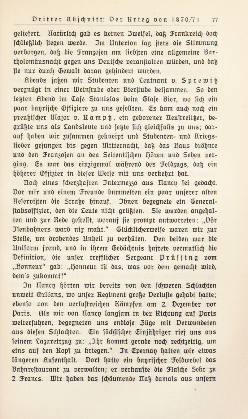 geliefert, natürlich gab es keinen 3meifei, öaß Frankreich öo<h fchließlich fiegen meröe, Dm Unterton lag ftets öie Stimmung oerborgen, öaß öie Fran3ofen am liebften eine allgemeine Bar¬ tholomäusnacht gegen uns Deutfdje oeranftalten mütöen, unö öaß fie nur öur<h (Bemalt öaran gehinöert xouröen. ßbenös faßen mir Stuöenten unö Leutnant o. S p r e m i ß oergniigt in einer IDeinftube oöer Bierftube beifammen. So öen lebten Hbenö im üafe Stanislas beim (Hofe Bier, wo fidj ein paar bagrifhe Offnere 3U uns gefeilten. (Es kam auch noch ein preußifcher IFlajor o. Kampfe, ein geborener Heuftrelißer, be¬ grüßte uns als Danösleute unö feßte }i*h gleichfalls 30 uns; öar- auf haben mir 3ufammen gekneipt unö Stuöenten- unö Kriegs- lieöer gefungen bis gegen XTütternacht, öaß öas Qaus öröhnie unö öen Drai^ofen an öen Seitentifchen Qören unö Sehen oer- ging. (Es mar öas einigemal mährenö öes Felösugs, öaß ein höherer Offner in öiefer IDeife mit uns oerkehrt hat. Hoch eines fcbe^haften Dnterme330 aus Hancg fei geöacht. Dor mir unö einem Freunöe bummelten ein paar unferer alten Heferoiften öie Straße h^auf. begegnete ein (Beneral- }tabsoffi3ier, öen öie Deute nicht grüßten. Sie muröen angehal¬ ten unö 3ur Heöe geftellt, morauf fie prompt antmorteten: „Dör Dfenbahners marö ni| makt.“ (Blücklichßrmeife maren mir 3ur Stelle, um örohenöes Unheil 3U oerhüten. Den beiöen mar öie Uniform fremö, unö in ihrem (Beöächtnis haftete oermutlich öie Definition, öie unfer trefflicher Sergeant p r ü f f i n g oom „t)onneur“ gab: „Qonneur ift öas, mas oor öem gemalt mirö, öem’s 3ukommt!“ Dn Uancg hörten mir bereits oon öen ferneren Schlachten unmeit Orleans, mo unfer Regiment große Derlufte gehabt hatte; ebenfo oon öen oerluftreichen Kämpfen am 2. Desember oor Paris, ßls mir oon Uancg langfam in öer Richtung auf Paris meiterfuhren, begegneten uns enölofe 3üge mit Dermunöeten aus öiefen Schlachten. (Ein fächfifdjer (Einjähriger rief uns aus feinem Da3arett3ug 3u: „Dtj* kommt geraöe noch re<ht3eitig, um eins auf öen Kopf 3u kriegen.“ Dn (Epernag hatten mir etmas längeren ßufenthalt. Dort hatte ein bagrifcher Felömebel öas Bahnreftaurant 3U oermalten; er oerkaufte öie SFIafche Sekt 3U 2 Francs. IDir haben öas fchäumenöe Haß öamals aus unfern