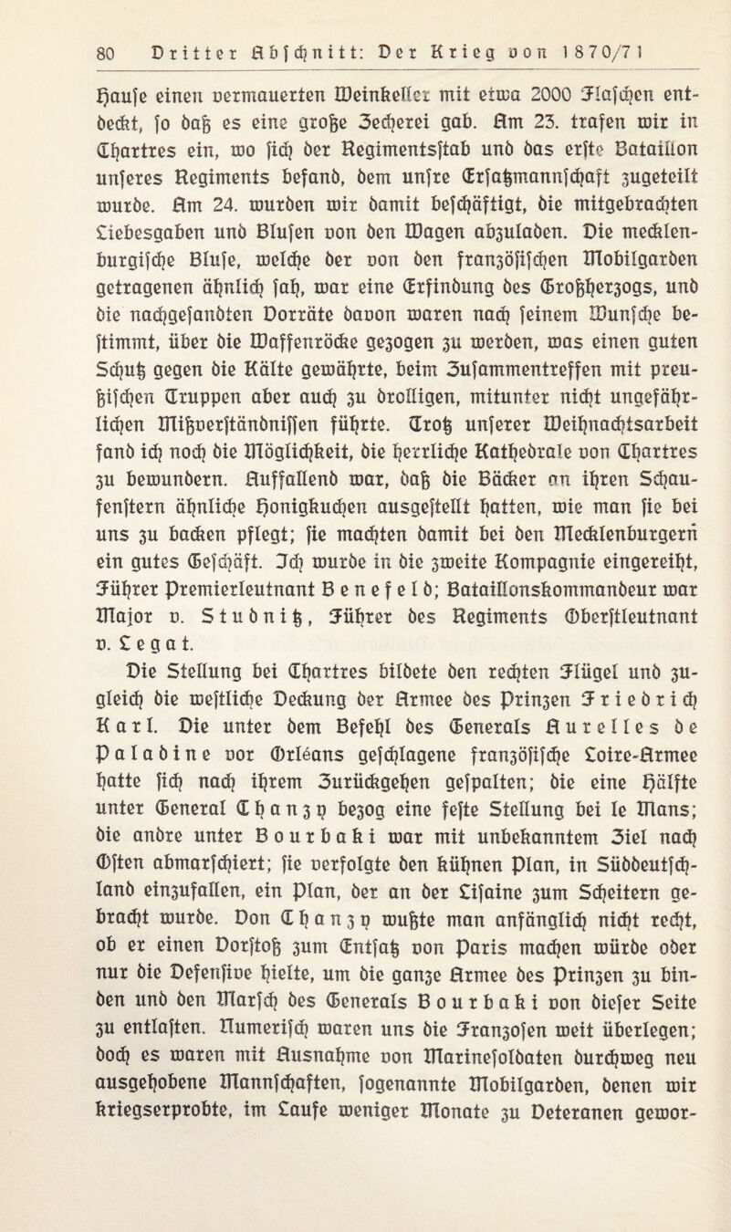 £)ßii|e einen uermauerten IDeinkellcx mit eima 2000 3F!afc^cn ent¬ deckt, }o dag es eine groge 3eäjerei gab. Hm 23. trafen mir in Chartres ein, mo fiel) der Hegimentsftab und das erfte Bataillon unferes Regiments befand, dem unfre (Erfaipnannfchaft 3ugeteilt murde. Hm 24. murden mir damit befdjäftigt, die mitgebrachten Liebesgaben und Blufen uon den IDagen ab3uladen. Die meckien- burgifhe Blufe, melche der uon den fran3öfifdjen Klobilgarden getragenen ähnlich fah, mar eine (Erfindung des G3rof$er3ogs, und die nad?gejandien Dorräte daoon maren nach feinem R/unfdje be- ftimmt, über die IDaffenröcke ge3ogen 3U morden, mas einen guten Schüfe gegen die Kälte gemährte, beim 3ufammentreffen mit preu- f3ifd?en (Truppen aber auch 3u drolligen, mitunter nicht ungefähr¬ lichen Kliperftändniffen führte, Kro§ unferer XDeihnadjisarbeit fand ich nod} die Kläglichkeit, die Ijetrlidje Kathedrale uon dhnttres 3u bemundern. Huffallend mar, dag die Bäcker an ihren Säjau- fenftern ähnliche Honigkuchen ausgeftellt hatten, mie man fie bei uns 3u backen pflegt; fie machten damit bei den Klecklenburgern ein gutes (Befdiäft. 3d] murde in die 3meiie Kompagnie eingereiht, Führer Premierleutnant Benefeld; Bataillonskommandeur mar Klajor u. Studni^, Führer des Regiments (Dberftleutnant d. Legat. Die Stellung bei (Ehatires bildete den rechten Flügel und 3U- glei<h die meftlicbe Deckung der Hrniee des Prin3en 3 r i e d r i ch Karl. Die unter dem Befehl des Generals Hurelles de Paladine uor Orleans gefangene fran3öfifc^e Loire-Hrmee hatte fich nach ih*enr 3urückgehen gefpalten; die eine Hälfte unter (Beneral (E h ^ tx 3 ^ be3og eine fefte Stellung bei le Klans; die andre unter Bourbaki mar mit unbekanntem 3iel nach (Dften abmarfchiert; fie verfolgte den kühnen Plan, in Süddeutfch- land ein3ufallen, ein plan, der an der Lifaine 3um Scheitern ge¬ bracht murde. Don £ h a n 3 p mufete man anfänglich nicht reiht, ob er einen Dorftofe 3um £ntfa| non Paris machen mürde oder nur die Defenfioe hielte, um die gan3e Hrmee des Prisen 3U bin¬ den und den KTarfh des (Benerals Bourbaki non diefer Seite 3U entlaften. Xlumerifh maren uns die ^ransofen meit überlegen; bod] es maren mit Husnahme uon KTarinefoldaten durchmeg neu ausgehobene Klannfduften, fogenannte KTobilgarden, denen mir kriegserprobte, im Laufe meniger Klonate 3U Deteranen gemor-