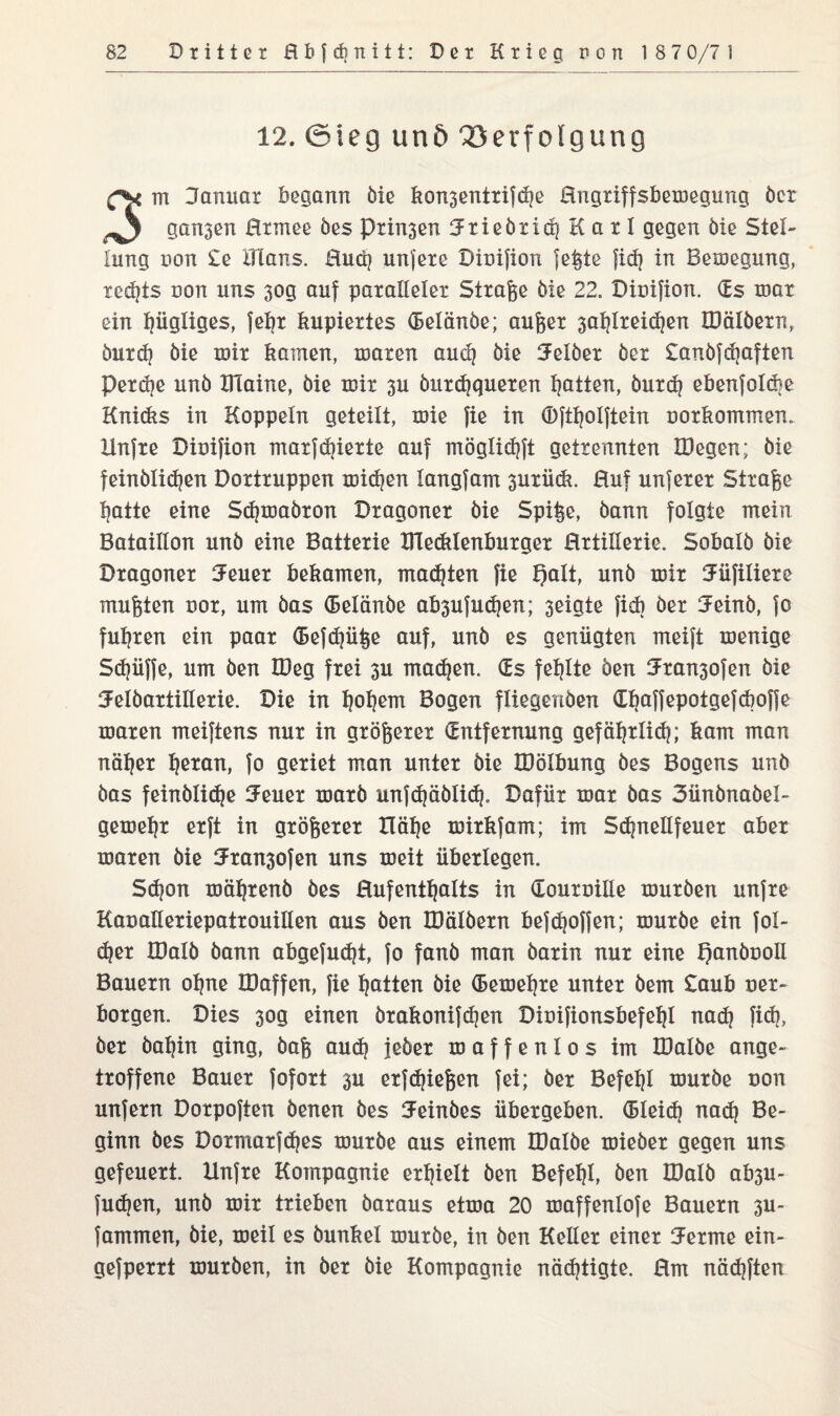 12. ©teg und Verfolgung m Danuar begann öie kon3entrifd|e Hngriffsbemegung ber ganzen Btmee bes Prisen 3rieöiid} Karl gegen öie Stel¬ lung non £e ITIans. Bucb unjere Diuifion jeßte fid? in Belegung, redjts non uns 30g auf paralleler Strafe öie 22. Diuifion. (Es mar ein hügliges, febr kupiertes (Belönöe; außer 3at?lreid?en IDälbern, öurd? öie mir kamen, mären aud? öie Selber ber £anöfdjafien Perdje unb IHaine, bie mir 3U öurd?queren Ratten, öurd? ebenfo!d?e Knidis in Koppeln geteilt, mie fie in (Dftljolftein uorkommen. Xlnfre Diuifion marfdjierte auf möglidjft getrennten IDegen; bie feinölidjen Dortruppen mieten langfam 3urü(k. Huf unferer Straße l?atte eine Sdpuabron Dragoner bie Spiße, bann folgte mein Bataillon unb eine Batterie mecklenburger Hrtillerie. Sobalb bie Dragoner SFeuer bekamen, malten fie l)alt, unb mir Jüfiliere mußten uor, um bas (Belänbe ab3ufud?en; 3eigte fid) ber 3einb, fo fuhren ein paar (Befdjüße auf, unb es genügten meift menige Sd?üffe, um ben IDeg frei 3U madfen. (Es feljlte ben 3ran3ofen bie 5elöartillerie. Die in 1]ob ein Bogen fliegenben (Xbaffepotgefdioffe maren meiftens nur in größerer (Entfernung gefäßrlid?; kam man näßer lferan, fo geriet man unter bie löölbung bes Bogens unb bas feinölidje Jener marb unfdjäölid?. Dafür mar bas 3ünönaöel- gemeßr erft in größerer XIäl)e mirkfam; im Sdjnellfeuer aber maren öie Jran3ofen uns meit überlegen. Sdjon mäljrenb bes Hufentljalts in (Louruille mürben unfre Kaualleriepatrouillen aus ben lüälöern befdjoffen; mürbe ein fol- d?er IDalb bann abgefudjt, fo fanb man barin nur eine f)anöuoII Bauern oßne IDaffen, fie Ratten bie (Eemeßre unter öem £aub uer- borgen. Dies 30g einen örakonifdjen Diuifionsbefeljl nad? fid?, ber öaßin ging, baß aud? jeöer maffenlos im IDalöe ange¬ troffene Bauer fofort 3U erfdjießen fei; ber Befehl mürbe non unfern Dorpoften benen bes Jeinöes übergeben. (Bleid? nad? Be¬ ginn bes Domarfdies mürbe aus einem IDalöe mieber gegen uns gefeuert. Unfre Kompagnie erhielt ben Befehl, ben IDalb ab3U- fudjen, unb mir trieben baraus etma 20 maffenlofe Bauern 3U~ fammen, öie, meil es öunkel mürbe, in ben Keller einer lernte ein- gefperrt mürben, in ber bie Kompagnie nächtigte. Hm nädjften