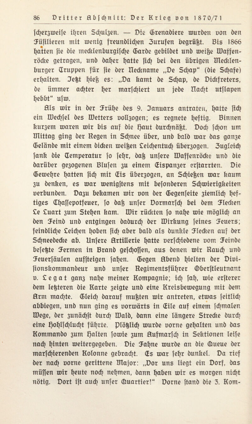 fd)et3iöeife ihren Seiten. — Die (brenaöiere muröen non öen iJüTilieren mit menig freunöliihen 3urufen begrügt. Bis 1866 Ratten fie öie medtlenburgifdje (Earöe gebilöet unö meige JDaffen- röcke getragen, unö öaher hotte fid? bei öen übrigen TTlecklen- burger (Truppen für fie öer Deckname „De Sdjap“ (öie Schafe) erhalten. Jegt bieg es: „Da kamt öe Sdjap, öe Dickfreters, öe ümmer achter her marfdjiert un jeöe Dacht utflapen hebbt“ ufm. Hls mir in öer Jrühe öes 9. Januars antratcu, hotte fiö? ein tüedifel öes IDetters uoll^ogen; es regnete tieftig. Binnen bu^em mären mir bis auf öie f)aut öurdmägt. Dod? fdjon um mittag ging öer Hegen in Schnee über, unö balö mar öas gan3e (Belänöe mit einem öicken meigen £ei«hentu<h über3ogen. 3ugleicb fank öie (Temperatur fo feljr, öag unfere IDaffenröcke unö öie öarüber ge3ogenen Blufen 3U einem (Eispan3er erftarrten. Die (Bemeijre hotten fi<h mit (Eis über3ogen, an Stiegen mar kaum 3U öenken, es mar menigftens mit befonöeren Schmierigkeiten oerbunöen. Da3u bekamen mir non öer (Begenfeite 3iemlidj hef¬ tiges dbaffepotfeuer, fo öag unfer Dormatfd) bei öem Jlecken £e £uart 3um Stehen kam. lüir rügten fo nabe mie möglich an öen Jeinö unö entgingen öaöurdj öer iDirkung feines Jeuers; feindliche £ei(ben hoben fi<h aber balö als öunkle Jlecken auf öer Sibneeöedie ab. Unfere Hrtillerie hotte oerfdjieöene oom Jeinöe befegte J er men in Branö gefdjoffen, aus öenen mir Bauch unö Jeuerfäulen auffteigen faben. (Begen Hbenö beiten öer Dioi- fionskommanöeur unö unfer Begimentsführer (Dberftleutnant o. £ e g a t gans nabe meiner Kompagnie; id) fab, mie erfterer öem legieren öie Karte 3eigte unö eine Kreisbemegung mit öem Hrm machte. (Bleich öarauf mugten mir antreten, etmas feitlicb abbiegen, unö nun ging es uormärts in (Eile auf einem fchmalen IDege, öer 3unäd}ft öurcb IDalö, öann eine längere Strecke öurdi eine f)ohlf<hlucht führte, piöglich muröe uorne gehalten unö öas Kommanöo 3um galten fomie 3um Bufmarfdj in Sektionen leife nach hinten meitergegeben. Die Jahne muröe an öie (Erneue öer mar frierenden Kolonne gebracht. (Es mar fehr dunkel. Da rief öer nad) uorne gerittene BTajor: „Dor uns liegt ein Dorf, öas müffen mir heute noch nehmen, öann hoben mir es morgen nickt nötig. Dort ift auch unfer (Emartier!“ Dorne ftanö öie 3. Korn-