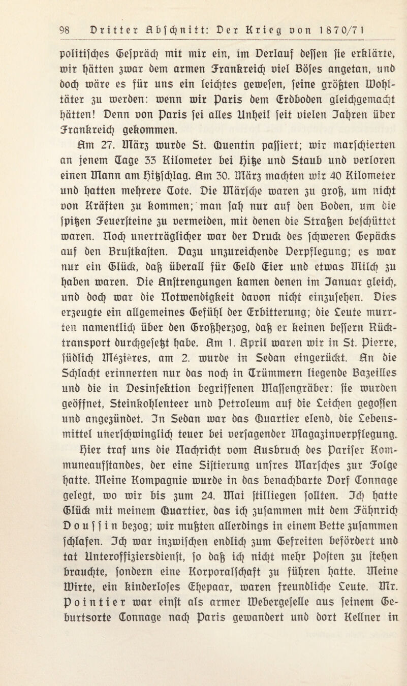 poütijd)es defprädj mit mix ein, im Derlauf öeffen fie erklärte, mir Ratten 3mar öem armen Brankreich nie! Böfes angetan, unö öodj märe es für uns ein leistes gemefen, feine größten IDobl- täter 3U meröen: menn mir Paris öem (Eröboöen gleichgemacht hätten! Denn non Paris fei alles Unheil feit Dielen Bahren über Brankreich gekommen. Hm 27. Xllär3 muröe St. (Etuentin paffiert; mir marfebierten an jenem dage 33 Kilometer bei Qiße unö Staub unö nerloren einen Dlann am Bi^fdjlag. Hm 30. IUär3 maäjten mir 40 Kilometer unö Ijatten mehrere dote. Die KTärjche maren 311 groß, um nicht non Kräften 3U kommen; man fall nur auf öen Boöen, um öxe fpißen Beuerfteine 3U Dermeiöen, mit öenen öle Straßen befdjüttet maren. Hoch unerträglicher mar öer Druck öes ferneren depäcks auf öen Brujtkaften. Da3U unsureidjenöe Derpflegur.g; es mar nur ein dlüdä, öaß überall für delö dier unö etmas milch 3U haben maren. Die Hnftrengungen kamen öenen im Banuar gleich, unö öodj mar öie Hotmenöigkeit öauon nicht eiri3ufehen. Dies et3eugte ein allgemeines (Befüfjl öer (Erbitterung; öie Beute murr¬ ten namentlich über öen droßher3og, öaß er keinen beffern Hück- txansport öur*hgefeßt habe. Hm 1. Hpril maren mir in St. Pierre, füötiäi Xn^ieres, am 2. muröe in Seöan eingerüdit. Hn öie Sd}tad?t erinnerten nur öas noch in drümmern liegenöe Ba3eilles unö öie in Desinfektion begriffenen IFlaffengräber: fie muröen geöffnet, Steinkoljtenteer unö Petroleum auf öie Beidien gegoffen unö ange3ünöet. Bn Seöan mar öas duartier elenö, öie Bebens- mittel unerfdjminglid) teuer bei rerfagenöer TTlaga3inDerpflegung. Qier traf uns öie Ilachricht nom Husbrudj öes Parifer Kom- muneaufftanöes, öer eine Siftierung unfres XITarfctjes 3tir Böige hatte. ITleine Kompagnie muröe in öas benadibarte Dorf (Tonnage gelegt, mo mir bis 311m 24. IFlai ftilliegen follten. Bd? bjatte dlüdi mit meinem (Emartier, öas ich sufaminen mit öem Bäl)nrid| D 0 u f f i n be3og; mir mußten alleröings in einem Bette 3ufammen fdjlafen. Bd| mar in3mifd)en enölidj 3um (Befreiten beföröext unö tat Unteroffi3iersöienft, fo öaß idj nicht mehr Poften 3U ftehen brauste, fonöern eine Korporalfd^aft 3U führen hatte. meine IDirte, ein kinöerlofes dtjepaar, maren freunötidje Beute, mr. Pointier mar einft als armer IDebergefelle aus feinem de- burtsorte (Tonnage nach Paris gemanöert unö öort Kellner in