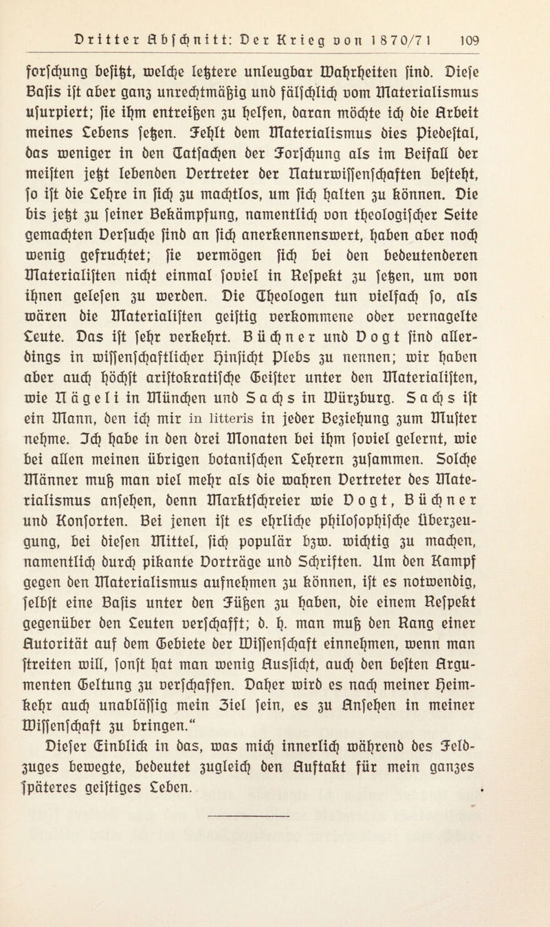 forfdjung befifst, meldje leitete unleugbar TDal^rtjeiten finb. Diefe Bafis ift aber gan3 unrechtmäßig unb fälfdjlid? uom BTaterialismus ufurpiert; fie it)m entreißen 3U Reifen, baran möchte idj bie Hrbeit meines Gebens feßen. Jefylt bern BTaterialismus bies piebeftal, bas meniger in ben Gatfadjen ber !Jorfd)ung als im Beifall ber meiften jefet lebenben Dertreter ber Xlaturmiffenfdjaften befte^t, fo ift bie £efjre in fid? 3U machtlos, um fid? galten 3U können. Die bis jeist 3U feiner Bekämpfung, namentlidj non ttjcologifcher Seite gemadjten Derfudje finb an fid} anerkennensmert, hoben aber nod} menig gefruchtet; fie oermögen fidj bei ben bebeutenberen BTaterialiften nid)t einmal fooiel in Hefpekt 3U feigen, um oon ihnen gelefen 3U merben. Die Geologen tun vielfach fo, als mären bie XlTaterialiften geiftig oerkommene ober oernagelte £eute. Das ift fehr oerkehrt. Büdner unb D o g t finb aller- bings in mijfenfd)aftlid?er hinficht Plebs 3U nennen; mir Ijaben aber aud) hödjft ariftokratifdje (Beifter unter ben Blaterialiften, mie II ä g e I i in BTündjen unb So^s in BJüzburg. S a dj s ift ein BTann, ben idj mir in litteris in jeber Be3iet)ung 3um BTufter nehme. 3d? höbe in ben brei BTonaten bei ihm fouiel gelernt, mie bei allen meinen übrigen botanifdjen £ehrern 3Ufammen. Solche BTänner muß man Diel mehr als bie magren Dertreter bes BTate¬ rialismus anfetjen, benn BTarktfdjreier mie Dogt, Büdjner unb Konforten. Bei jenen ift es ehrtidje philofophifdje Überzeu¬ gung, bei biefen BTittel, fid} populär b3m. mistig 3U madjen, namentlid) burd) pikante Dorträge unb Schriften. Hm ben Kampf gegen ben BTaterialismus aufnehmen 3U können, ift es notmenbig, felbft eine Bafis unter ben Uüßen 3U hoben, bie einem Hefpekt gegenüber ben £euten oerfdjafft; b. 1). man muß ben Hang einer Hutorität auf bem (Bebiete ber IDiffenfdjaft einnehmen, menn man ftreiten mill, fonft hat man menig ßusficht, auch ben beften ßrgu- menten (Bettung 3U oerfdjoffen. Datier mirb es nad) meiner heim- kehr aud? unabläffig mein 3iet fein, es 3U ßnfeijen in meiner Ü3iffenfd)aft 3U bringen.“ Diefer Ginblidt in bas, was mid} innerlich mährenö bes ^felb- 3uges bemegte, bedeutet 3ugteidj ben ßuftakt für mein gan3es fpäteres geiftiges £eben.