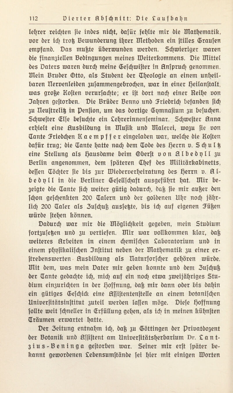 lebtet teilten fie inbes nicf?t, bafüt fehlte mit öie BTatgematik, ror bex idj txog Benmnbexung igxex XHetgoben ein ftillcs (Bxaufen empfanb. Das mugte übexmunben mexben. Sdpniexiget maxen öie finansiellen Bebingungen meines IDeitexkommens. Die UTittel bes Datexs maxcn buxd) meine (Befdpinftex in Rnfpxudj genommen. ITlein Bxubex (Btto, als Stubent bex (Ideologie an einem ungeil- baten tlexuenleiben 3ufammengebxocgen, toax in einex f)eilanftalt toas gxoge Höften nexuxfadiie; ex ift boxt nadj einex Reige oon Jagten geftoxben. Die Bxiibex Benno unb Jxiebxicg befanben [icf? 3U lleuftxelig in Penfion, um bas boxtige (Bgmnafium 3U befucgen. Sdpneftex (Elfe befugte ein £egxexinnenfeminax. Sdpneftex Hnna exgielt eine Husbilbung in XRufik unb tllaleiei, U303U fie oon dante Jxiebdjen Kaempffex eingelaben mat, meldje bie Kojten bafüx txug; bie aante gatte nad? bem dobe bes I)exxn n. S cg u l g eine Stellung als f)ausbame beim ©bexft uon Rlbebptl 3U Bexlin angenommen, bem fpätexen dgef bes Ulilitäxkabinetts, beffen dödjtex fie bis 3UX IDiebexoexgeixatung bes f)exxn 0. R I- b e b g 11 in bie Bexlinex (Befellfdjaft ausgefügxt f?at. BTix be- 3eigte bie dante fidj roeitex gütig babuxcg, bag fie mix äuget ben fdjon gefcgenkten 200 daletn unb bex golbenen Ugt nod? jägx- lid) 200 datex als 3ufdpig ausfegte, bis idj auf eigenen Jügen rnüxbe fielen können. Dabuxdj roax mix bie XITöglicgkeit gegeben, mein Stubium foxt3ufegen unb 311 uextiefen. ITIix roax uottkommen klax, bag xoeitexes Hxbeiten in einem djemifdjen £aboxatoxium unb in einem pggfikalifdjen Jnftitut neben bex XFlatgematik 3U einex ex- ftxebensiöexien Husbilbung als Xlatuxfoxfcgex geboten rnüxbe. mit bem, mas mein Datex mix geben konnte unb bem 3ufdpig bex dante gebadete icg, micg auf ein nodj ettoa 3meijägxiges Stu¬ bium ein3uxicgien in bex Hoffnung, bag mix bann obex bis bagin ein gütiges defdjidi eine Hffiftentenftelle an einem botanifdjen Unioexfitätsinftitut 3uteil mexben laffen möge. Diefe Hoffnung follte xoeii fcgnellex in dxfüllung gegen, als idi in meinen kügnften dxäumen exroaxtet gatte. Dex 3eitung entnahm idp bag 3U (Böttingen bex Pxiuatbo3ent bex Botanik unb Üffiftcnt am Uniuexfitätsgexbaxium Dr. £ a n t- 3ius-Beninga geftoxben max. Seinex mix exft fpätex be¬ kannt gemoxbenen £ebensumftänbe fei giex mit einigen IDoxten