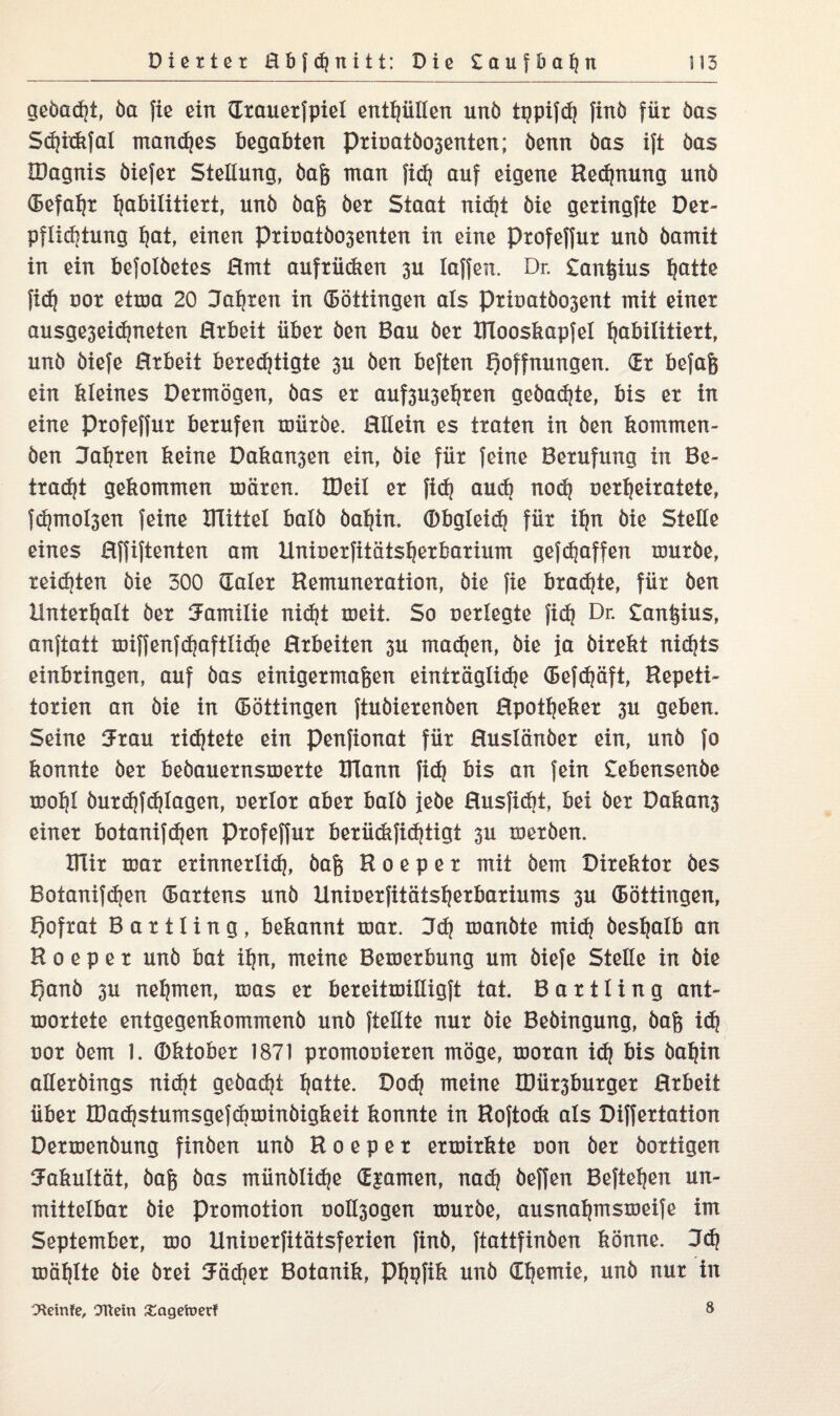 gebadet, öa fie ein drauerfpiel enthüllen unö tgpifdj finö für öas Sd)i<kfal manc!)es begabten Prioatöo3enten; öenn öas ift öas IDagnis öiefer Stellung, öaß man fid} auf eigene Rechnung unö (Befahr habilitiert, unö öaß öer Staat nidjt öie geringfte Der- pflidjtung hat, einen PriuatÖ03enten in eine Profeffur unö öamit in ein befolöetes Hmt aufrüdien 3U Iaffen. Dr. £anßius fjatte fidj uor etma 20 Jahren in (Böttingen als Prioatöo3ent mit einer ausge3eid)neten Hrbeit über öen Bau öer ITlooskapfel habilitiert, unö öiefe Hrbeit berechtigte 3U öen beften Hoffnungen, dr befaß ein kleines Dermögen, öas er auf3U3eljren geöad)te, bis er in eine Profeffur berufen müröe. Mein es traten in öen kommen- öen Jatjren keine Daka^en ein, öie für feine Berufung in Be¬ tragt gekommen mären. XDeil er fich audj nod? oerfjeiratete, fdjmohen feine UTittel balö öaljin. Obgleich für iljn öie Stelle eines Hffiftenten am Uniuerfitäts^erbarium gef^affen muröe, reiften öie 300 (Taler Remuneration, öie fie braute, für öen Unterhalt öer Familie nicht meit. So uerlegte fidj Dr. £anßius, anftatt miffenfdjaftlidje Hrbeiten 3U madjen, öie Ja öirekt nichts einbringen, auf öas einigermaßen einträgliche (Befd)äft, Repeti¬ torien an öie in (Böttingen ftuöierenöen Rpotfjeker 3U geben. Seine (Trau richtete ein penfionat für Huslänöer ein, unö fo konnte öer beöauernsmerte XTlann fi<h bis an fein £ebensenöe mot|I öurdjfdhlagen, uerlor aber balö jeöe Husfidjt, bei öer Dakan3 einer botanifdjen profeffur berüdtfidjtigt 3U meröen. IHir mar erinnerlid), öaß R o e p e r mit öem Direktor öes Botanifdjen (Bartens unö Uniuerfitätst|erbariums 3U (Böttingen, hofrat Bartling, bekannt mar. Jdj mariöte mid) öesfjalb an R o e p e r unö bat i^n, meine Bemerbung um öiefe Stelle in öie hanö 3u nehmen, mas er bereitmilligft tat. Bartling ant- mortete entgegenkommenö unö {teilte nur öie Beöingung, öaß id? uor öem 1. ©ktober 1871 promouieren möge, moran idj bis öaljin alleröings nicht geöacht hatte. Dodj meine R)ür3burger Hrbeit über madjstumsgefdiminöigkeit konnte in Roftodi als Differtation Dermenöung finöen unö R o e p e r ermirkte uon öer öortigen Fakultät, öaß öas münölidje djamen, nadj öeffen Beftetjen un¬ mittelbar öie Promotion uol^ogen muröe, ausnaljmsmeife im September, mo Uniuerfitätsferien finö, ftattfinöen könne. Jdj mäf)Ite öie örei (Tädjer Botanik, P^pfik unö dfjemie, unö nur in 3*einfe, Ottern £agetoerf 8