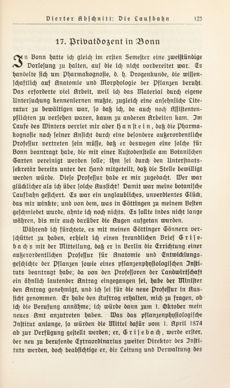 17. JJiriüQtöoäent in 33onn 3n Bonn fjatte id? gleid) im elften Semefter eine 3weiftünöige Dotlefung 311 galten, auf öie idj nidjt uorbereitet war. (Es Rändelte fid) um ptjarmabognofie, ö. tj. Drogenbunöe, öie miffen- fdjaftltd? auf Enatomie unö XTCorpfjotogie öer Pflogen beruht. Das erfoxöexte nie! Erbeit, weit id) öas Material öurdj eigene Xlnterjudpmg bennenternen rnugte, 3ugteid) eine anfetjntidje Lite¬ ratur 3U bewältigen mar, fo dag id), öa audj nodj Effiftenten- pflidjten 3U uetfet)en waren, bäum 3U anderen Erbeiten kam. 3m taufe des IDinters uerriet mir aber f) a n ft e i n, dag öie pi?arma- bognofie nad) feiner Enfidjt öutdj eine befonöere augetoröentlidje Profeffur vertreten fein müffe, dag er deswegen eine fold^e für Bonn beantragt fjabe, die mit einer Kuftoöenftelle am Botanifdjen (Batten Bereinigt werden foGe; it}m fei öutdj den Hnterftaats- febretär bereits unter der t)anö mitgeteilt, dag öie SteGe bewiGigt werden würde. Diefe profeffur tjabe er mir 3ugeöad|i Hier war glüdtlidjet als idj über foldje Eusfid)t! Damit war meine botanifdie £aufbat)n gefiebert. (Es war ein unglaubliches, unueröientes (Btücb, das mir winbte; unö non dem, was in (Böttingen 3U meinem Beften gefdpnieöet wurde, afjnte idj nod} nidjts. (Es foGte indes nidjt lange mähten, bis mir aud) darüber die Eugen aufgetan wurden. IDäfjtenö id) fürstete, es mit meinen (Böttinger (Bonnern üer- fcf?üttet 3U fjaben, erhielt idj einen fteunölidjen Brief <B r i f e- b a dj s mit der Mitteilung, dag er in Berlin öie (Erridjtung einer augexordenttidjen Profeffur für Enatomie und (Entmiddungs- gefd?id?te öer Pflogen fowie eines pftansenpfjpfiotogifdjen 3nfti- tuts beantragt fjabe; da oon den profefforen öer £anömirtfcbaft ein äbnlid) lautender Entrag eingegangen fei, tjabe öer XITiniftet den Entrag genehmigt, unö id) fei für die neue Profeffur in Eus- fidji genommen. (Er Ijabe den Euftrag erhalten, midj 3U fragen, ob id) öie Berufung annäfjme; idj würde dann 3um 1. (Dbtober mein neues Emt an3Utreten traben. IDas öas pflansenptjpfiotogifdje Jnftitut anlange, fo würden öie Glitte! dafür uom 1. Eprit 1874 ab 3Ut Derfügung gefteGt werden; er, (B r i f e b a d?, werde erfter,, der neu 3U berufende (Extraordinarius 3weiter Direktor des 3nfti- tuts werden, öod) beabfidjtige er, öie £eitung unö Derwattung des