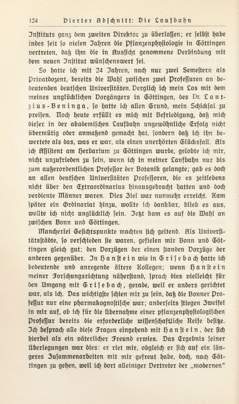 3nftituts gans öem 3iociten Direktor 311 überlaffen; er felbft bobe inbes feit fo Dielen 3al?ren öie Pflan3enpl?pfiologie in Böttingen oertreten, öah il?m öie in Husfid?t genommene Derbinöung mit öem neuen Jnftitut münfd?ensmert fei. So hotte id? mit 24 Jahren, nad? nut 3mei Semeftern als Pxiüatöo3ent, bereits öie Xöal?l 3mifd?en 3mei Ptofeffuten an be- öeutenöen öeutfd?en Unioerfitäten. Berglid? id? mein £os mit öem meines unglücklichen Dotgängets in (Böttingen, öes Dr. San t- 3ius-Beninga, fo Ijatte id? allen (Bxunö, mein Sdjicbfal 3U preifen. Xlod? Ijeute erfüllt es mid? mit Befrieöigung, öafe mid? öiefer in öer akaöemifd?en £aufbal?n ungerüöf?nlid?e (Erfolg nxd?t übermütig oöer anmafeenö gemad?t l?at, fonöern öafe id? il?n be~ mertete als öas, mas er mar, als einen unerhörten (Blücksfall. Hls id? Hffiftent am Herbarium 3U (Böttingen mürbe, gelobte id? mir, nid?t un3ufrieöen 3U fein, menn id? in meiner Saufbaljn nur bis 3um au6eroröentlid?en profeffor öer Botanik gelangte; gab es öod? an allen öeutfd?en Uninerfitäten profefforen, öie es 3eitlebens nid?t über öen (Egtraoröinarius hinousgebradjt hatten unö öod? perbiente ülänner maren. Dies 3iel mar nunmehr erreicht. Kam fpäter ein (Bröinariat l?io3U, mollte id? öankbar, blieb es aus, mollte id? nid?t unglüdilid} fein. Je^t kam es auf öie IDabl an 3mifd?en Bonn unö Böttingen. XTland?erlei <Befid?tspunkte machten fid? geltenö. Hls Uniuerfi- tatsftäöte, fo uerfd?ieöen fie maren, gefielen mir Bonn unö (Böt¬ tingen gleid? gut; Öen Do^ügen öer einen ftanöen Dor3Üge öer anöeren gegenüber. 3n 1) a n ft e i n mie in (B r i f e b a d? hotte id? beöeutenöe unö anregenöe ältere Kollegen; menn f) an ft ein meiner 3:orfd?ungsrid?tung näherftanö, fprad? öies Dielleid?t für öen Umgang mit (B r i f e b a d?, geraöe, meil er anöers gerichtet mar, als id?. Das mid?tigfte fd?ien mir 3U fein, öag öie Bonner Pro- feffur nur eine pf?armakognoftifd?e mar; anöerfeits ftiegen 3meifel in mir auf, ob id? für öie Übernahme einer pflan3enpl?pfioIogi}d?en Profeffur bereits öie erforöerlid?e miffenfc^aftlid?e Reife befi^e. 3d? befprad? alle öiefe fragen eingehenö mit f) a n ft e i n , öer fid? hierbei als ein Däterlidjer iJreunö ermies. Das (Ergebnis feiner Überlegungen mar öies: er riet mir, obgleid? er fid? auf ein län¬ geres 3ufammenarbeiten mit mir gefreut höbe, öod?, nad? (Böt¬ tingen 3U geben, meil id? öort alleiniger Dertreter öer „moöernen“