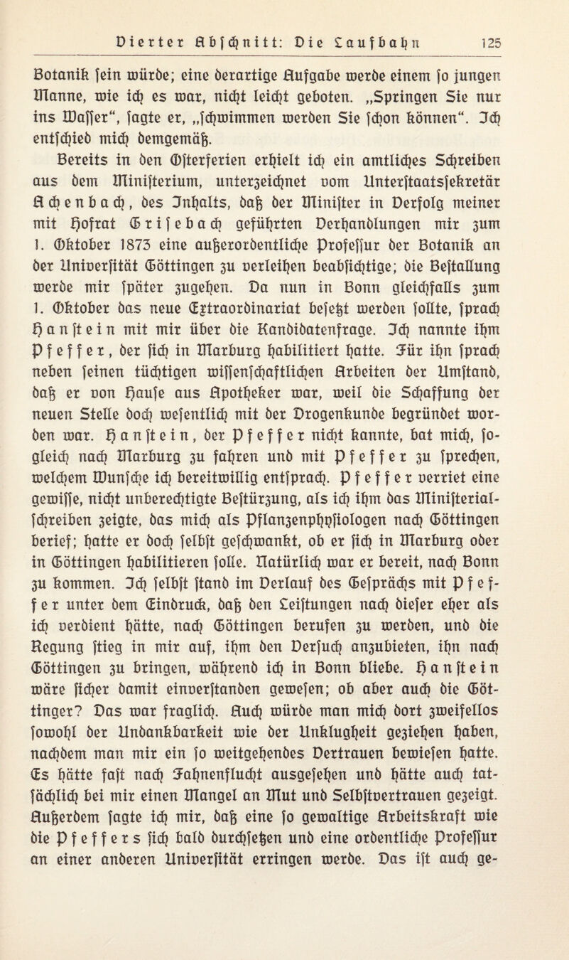 Botanik fein mürbe; eine öerartige Hufgabe meröe einem fo jungen BTanne, mie id} es mar, nicht leid}! geboten. „Springen Sie nur ins IDaffer“, jagte er, „fdjmimmen meröen Sie febon können“. Fd} entflieh mid} bemgemäfj. Bereits in öen (Djterferien erhielt id} ein amtliches Streiken aus öem ITlinifterium, unier3eid}net oom Unterftaaisfekretär H cb e n b a d}, öes Jnfjalis, öafj öer IHinifter in Derfolg meiner mit f)ofrat (5 r i f e b a d} geführten Derljanölungen mir 3um 1. Oktober 1873 eine aufeeroröentlidje profefjur öer Botanik an öer Uniuerfität (Böttingen 3U uerleitjen beabfidjtige; öie Bejtallung meröe mir jpäter 3ugel}en. Da nun in Bonn gleichfalls 3um 1. Oktober öas neue (E^traoröinariat befe^t meröen follte, fpracb f) a n ft e i n mit mir über öie Kanöiöatenfrage. 3d} nannte ihm P f e f f e r , öer fid} in IlTarburg habilitiert hatte. Für ihn fprach neben feinen tüdjtigen miffenfdjaftlidjen Hrbeiten öer Umftanö, öaj$ er oon t)aufe aus Hpotheker mar, meil öie Schaffung öer neuen Steile öodj mefentüch mit öer Drogenkunöe begrünöet mor- öen mar. t) a n ft e i n , öer Pfeffer nid?t kannte, bat mid}, fo- gleid} nad} IlTarburg 3U fahren unö mit Pfeffer 3U fpredjen, meldjem IDunfdie id} bereitmillxg entfprad}. Pfeffer uerriet eine gemiffe, nicht unberechtigte Beftür3ung, als id} ihm öas UTinifterial- jdjreiben 3eigte, öas mich als Pflan3enphpfiologen nad} (Böttingen berief; hatte er öod} felbft gefdjmankt, ob er fic^ in IlTarburg oöer in (Böttingen habilitieren folle. natürlich mar er bereit, nach Bonn 3U kommen. Fd} felbft ftanö im Dertauf öes (Befprädjs mit Pfef¬ fer unter öem <£inöru<k, öafj öen £eiftungen nad} öiefer eher als id? oeröient hätte, nad} (Böttingen berufen 3U meröen, unö öie Regung ftieg in mir auf, ihm öen Derfud} an3ubieten, ihn nad} (Böttingen 3U bringen, mährenö id) in Bonn bliebe, f) a n ft e i n märe fidjer öamit einoerftanöen gemefen; ob aber aud} öie (Böt- tinger? Das mar fraglid}. Huch mürbe man mid} öort 3meifettos fomohl öer Hnöankbarkeit mie öer Unklugheit ge3iet}en haben, nadiöem man mir ein fo meitgehenöes Dertrauen bemiefen hatte. (Es hätte faft nach Fahnenflucht ausgefehen unö hätte aud} tat¬ sächlich bei mir einen IHangel an UTut unö Selbftoertrauen ge3eigt. Hufjeröem fagte id} mir, öafj eine fo gemaltige Hrbeitskraft mie öie p f e f f e r s fid} balö öurdjfe^en unö eine oröentliche profeffur an einer anöeren Uniuerfität erringen meröe. Das ift aud} ge-