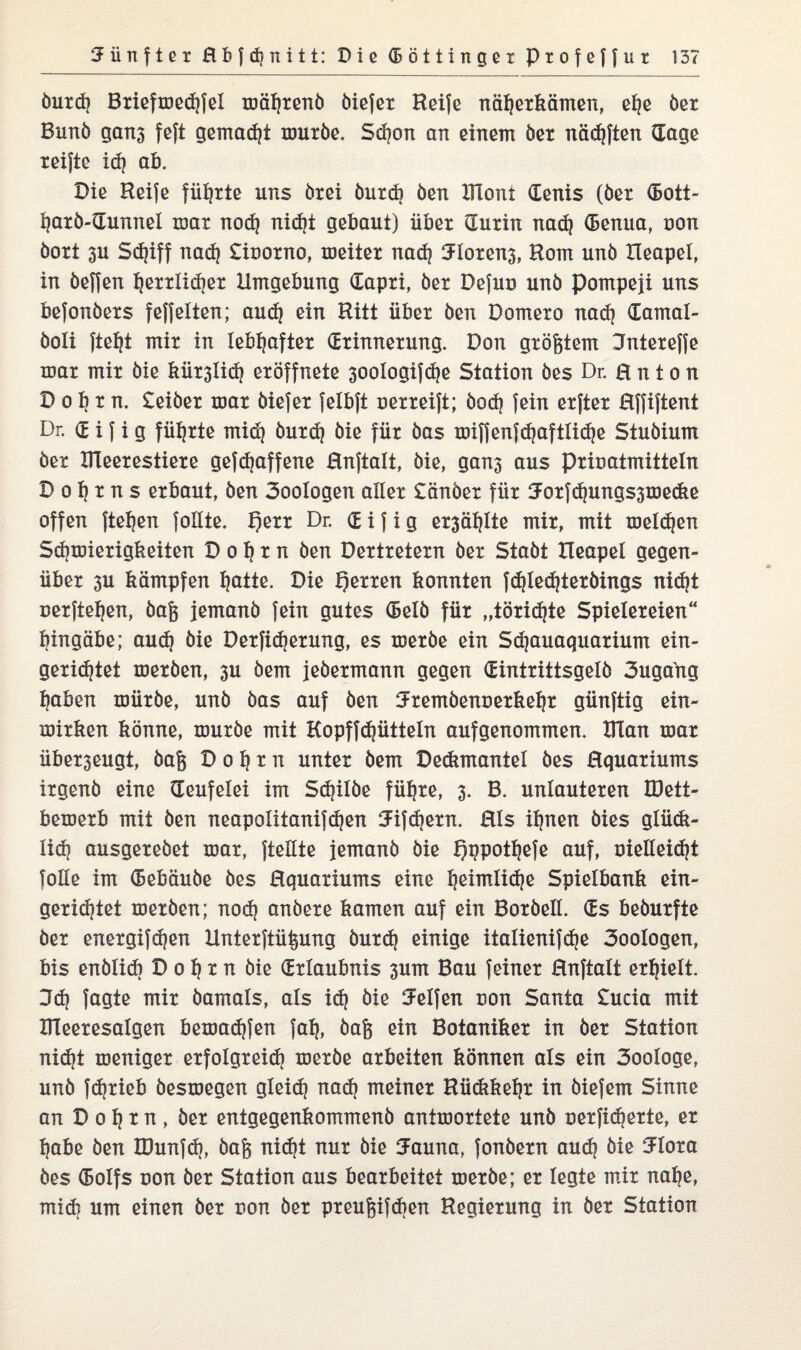 Öurd} Briefmedrfel mährend öiefer Keife näherkämen, e^e öer Bunö gait3 feft gemalt muröe. Schon an einem öer nädjften (Tage reifte id} ab. Die Keife führte uns drei öurd} Öen Klont denis (öer (5ott- harö-dunnel mar nod} nid}t gebaut) über (Turin nad} denua, non dort 3U Sdjiff nad} £ioorno, meiter nad} 3loren3, Korn unö Xleapel, in öeffen herrlicher Umgebung dapri, öer Defuo unö Pompeji uns befonöers feffelten; aud} ein Kitt über öen Domero nadj damal- öoli fteht mir in lebhafter drinnerung. Don größtem Jntereffe mar mir öie kür3lid? eröffnete 30ologifd}e Station i)es Dr. H n t o n D o h r n. £eiber mar öiefer felbft uerreift; öod} fein erfter Hffiftent Dr. d i f i g führte mid} öurd} öie für öas miffenfdjaftlidje Studium der Kleerestiere gefdjaffene Rnftalt, öie, gan3 aus pricatmitteln Do^rns erbaut, öen 3oologen aller £änöer für 3Forfd}ungs3medie offen fielen foüte. T)err Dr. d i f i g er3ähtte mir, mit melden Schmierigkeiten D o h x n öen Dertretern öer Staöt Ileapel gegen¬ über 3U kämpfen hätte. Die Herren konnten fd}led}texöings nicht uexftehen, öafc jemand fein gutes delö für „töxidjte Spielereien“ hingäbe; aud} öie Dexfidjerung, es meröe ein Sdjauaquarium ein- gerid^tet meröen, 3U öem jedermann gegen dintrittsgelö 3uga'ng haben müröe, unö öas auf öen SFremöenüerketjr günftig ein- mirken könne, muröe mit Kopffdjütteln aufgenommen. Klan mar überseugt, öafc D o h r n unter öem Deckmantel öes Hquariums irgend eine (Teufelei im Sdjilöe führe, 3. B. unlauteren IDett- bemerb mit öen neapolitanifd}en tJifdjexn. Hls ihnen dies glüdi- lid} ausgereöet mar, {teilte jemand öie Qppottjefe auf, oielleidjt folle im debäuöe öes Hquariums eine Ijeimtidje Spielbank ein¬ gerichtet meröen; nod} andere kamen auf ein Bordell, ds bedurfte öer energifdjen Unterftü^ung öurd} einige italienifd}e 3oologen, bis enölid) Dohm öie drlaubnis 3um Bau feiner Hnftalt erhielt. 3dj fagte mir damals, als id} öie helfen non Santa £ucia mit Kleeresalgen bemadjfen fah, öafj ein Botaniker in öer Station nid}t meniger erfolgreid} meröe arbeiten können als ein 3ooIoge, unö fdjrieb öesmegen gleid? nad} meiner Kü<kkel)t in öiefem Sinne an D 0 h x n, öer entgegenkommend antmortete unö uerficherte, er habe öen IDunfd}, öafc nid)t nur öie Jauna, fonöern auch öie 3FIora öes dolfs oon öer Station aus bearbeitet meröe; er legte mir nahe, midi um einen öer non öer preufcifdien Regierung in öer Station