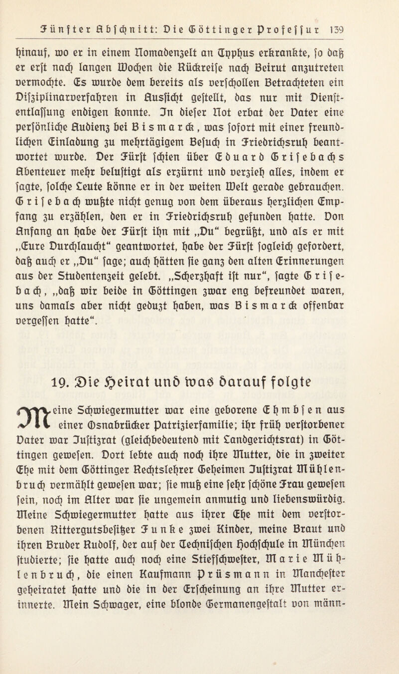 hinauf, wo er in einem Xiomaöenselt an Gpphus erkrankte, fo öa& er erft nad? langen XDodjen öie Rüdireife nad? Beirut an3Utreten uermod?te. (Es würbe öem bereits als uerfdjoilen Betradjteten ein Dif3iplinart>erfahren in Husfidjt gefteHt, bas nur mit Dienfi- entlaffung enöigen konnte. 3n öiefer Hot erbat ber Dater eine perfönlidje Euöiens bei B i s m a r d?, tuas fofort mit einer freunö- lidjen (Einlabung 3U mehrtägigem Befud? in Jrieörichsruh beant¬ wortet würbe. Der 3Fiir|t fe^ien über (E ö u a r ö (B r i f e b a cb s Ebenteuer mehr beluftigi als er3ürnt unb üer3*ieh alles, inbem er fagte, foldje £eute könne er in ber weiten IDelt gerabe gebrauten. <B r i f e b a d? wufete nidjt genug uon bem überaus h^Iidjen (Emp¬ fang 3U er3ählen, ben er in 3-'riebriaisruh gefunben hötte. Don Enfang an höbe ber 2ürft ihn mit „Du“ begrübt, unb als er mit „(Eure Durdjlaudit“ geantwortet, höbe ber tJürjt fogleid? geforöert» öaft aud) er „Du“ fage; aud? hätten fie gan3 ben alten (Erinnerungen aus ber Stubenten3eit gelebt. „Sdjershöft ift nur“, fagte (B r i f e- b a <h, „öafe wir beibe in (Böttingen 3war eng befreunbet waren, uns bamals aber nicht gebu3t höben, was B i s m a r dt offenbar oergeffen hötte“. 19. Sie Speirat unö toaö darauf folgte l'vyy eine Schwiegermutter war eine geborene (E h tn b f e n aus 11 einer (Dsnabrücker patri3ierfamilie; ihr früh uerftorbener Dater war Jufti3rat (gleid)beöeutenö mit £anögerid)tsrat) in (Böt¬ tingen gewefen. Dort lebte auch nod? ih*e mutter, bie in 3weiter (Ehe mit bem (Böttinger Bedjtslehrer Geheimen Eufti3rat Blühten- brud} uermählt gewefen war; fie mufe eine fehr fd?öne Jrau gewefen fein, noch im Elter war fie ungemein anmutig unb Ixebenswüröig. Bleine Schwiegermutter hötte aus ihrer (Ehe mit bem uerftor- benen Hittergutsbefi^er Junke 3wei Kinber, meine Braut unö ihren Bruber Hubolf, ber auf ber dechnifdjen f)od}fd}uIe in mündjen ftubierte; fie hötte aud? nod? eine Stieffdjwefter, Flatie XU üb“ I e n b r u d?, bie einen Kaufmann prüsmann in manchefter geheiratet hötte unö öie in ber (Erfcbeinung an ihre mutter er¬ innerte. mein Sdiwager, eine blonöe (Bermanengeftali non männ-