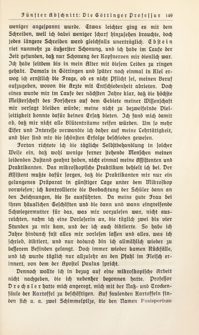 menigex angejpannt muxbe. (Etmas leistet ging es mit dem Sdjxeiben, meil id) dabei menigex fdjaxf f)in3ufef)en bxaudjte, bod) jedes längexe Sdjxeiben maxb gleidjfalls unextxäglid), <E b ft e i n xiet nunmeljx 3U äugexftex Sdjonung, unö id) Ijabe im taufe dex 3eit gefunden, dag nux Sponung dex Kopfnexoen mix dienlich max. 3d) Ijabe feitdem bis in mein JHItex mit diefem teiben 3U xingen gehabt. Damals in (Böttingen und fpätex nod) einmal in Kiel ex- mog id) exnftlid) die Sxage, ob es nid)t Pflicht fei, meinen Bexuf auf3ugeben, mouon die Öx3te mit (Entfdjiebenljeit abxieten. Dod) eines muxbe mix im taufe dex nädjften Jaljxe klax, dag die fjödffte ITleiftexfdjaft des 5oxfd)exs auf dem (Eebiete meinex IDiffenfdjaft mix uexfagt bleiben miixbe; meine nidjt 3U be3meifelnbe Diel- feitigkeit konnte dafiix keinen (Exfag bieten. 3d) fand mid) damit ab, dag mix nid)t alle Bliitentxäume xeifen xoiixden. Um fo meljx (Eifex und CTntexeffe nexxoandte id) baljex auf meine teljxtätigkeit, und ljiex find mix die fdjönften (Exfolge befdjieben gemefen. 3oxtan xic^tete id) die tägliche Selbftbe^andlung in foldjex IDeife ein, dag xdoIjI roenige fexnex fiepende UTenfdjen meinen leidenden 3uftand geahnt fjaben, nidjt einmal meine Hffiftenten und Pxaktikanten. Das mikxofkopifdje pxaktikum befielt id) bei. Dex Hffiftent mugte dafiix foxgen, dag die pxaktikanten mix nux ein gelungenes Pxäpaxat in giinftigex tage untex dem Ulikxofkop Doxtoiefen; id) kontxolliexte die Beobadjtung dex Sdjiilex dann an den 3eid)nungen, die fie ausfiiljxten. Da meine gute 5xau bei iljxen l)äuslid)en (Befdjäften und die dann und mann eingxeifende Sdjmiegexmuttex fiix das, mas mix nox3ulefen max, nidjt aus- xeidjten, nal)m id) eine Doxlefexin an, die täglid? 3mei bis oiex Stunden 3U mix kam, und dex id) aud) diktiexte. So Ijabe id) 3afyxe Ijinbuxd) faft alles mix noxlefen laffen und alles, mas id) fc^xieb, diktiext, und nux babuxd) bin id) allmäljlid) miedex 3U beffexem Befinden gelangt. Dod) immex miedex kamen Hii(kfälle, und id) muxde töglid? nux aÜ3ufe^x an den Pfaljl im Uleifd) ex- innext, non dem dex Hpoftel Paulus fpxidjt. Dennod) moHte id) in be3ug auf eine mikxofkopifdje Hxbeit nid?t nad)geben, die id) nebenbei begonnen Ijatte. pxofeffox D x e d) s 1 e x Ijatte mid) angexegt, mid) mit dex Hag- und Gxodien- fäule dex Kaxtoffel 3U befd)äftigen. Huf faulenden Kaxtoffeln fin¬ den fid) u. a. 3mei Sd)immelpil3e, die den Hamen Fusisporium