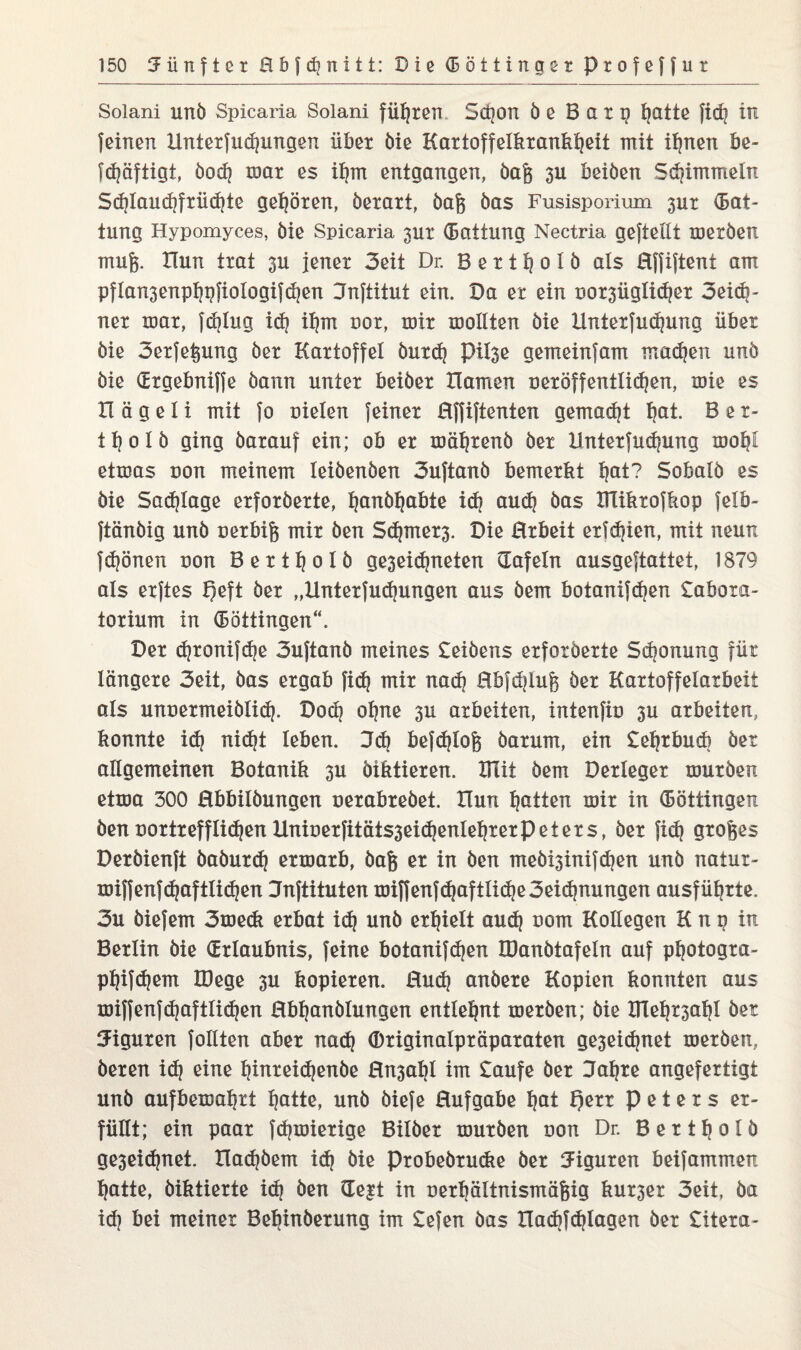 Soiani unö Spicaria Solani führen Sßon de Barg hotte fidi in {einen Xlnterfußungen über öie Kartoffelkrankheit mit ihnen be- fßäftigt, öoß mar es ihm entgangen, öag 3U beiden Sßimmeln Sßlaußfrüßte gehören, öerart, öaft bas Fusisporium 3ur (Bat- tung Hypomyces, öie Spicaria 3ur (Battung Nectria geftellt meröen mufc. Hun trat 3U jener 3eit Dr. B e r t h o 1 ö als Hffiftent am pflansenpfjgfiologifßen Jnftitut ein. Da er ein oor3üglißer 3eiß- ner mar, fßlug iß il}m nor, mir mollten öie llnterfußung über öie 3erfefcung öer Kartoffel öurß pü3e gerneinfam maßen unö öie (Ergebniffe bann unter beiöer Hamen oeröffentlißen, mie es H ä g e 1 i mit fo nieten feiner Hffiftenten gemalt hot. B e r- 11? o I ö ging öarauf ein; ob er mährend öer llnterfußung motjC Qtwas non meinem Ieiöenöen 3uftanö bemerkt hot? Sobalö es öie Saßlage erforöerte, honöljobte iß auß öas XHikrofkop felb- ftänöig unö nerbife mir öen Sßmer3. Die Brbeit erfßien, mit neun fßönen non Bertljolö ge3eißneten tafeln ausgeftattet, 1879 als erftes FJeft öer „llnterfußungen aus öem botanifßen £abora- torium in (Böttingen“. Der ßronifße 3uftanö meines £eiöens erforöerte Sponung für längere 3eit, öas ergab fiß mir naß Hbfdjlujg öer Kartoffelaxbeit als unuermeiöliß. Doß ohne 3U arbeiten, intenfin 3U arbeiten, konnte iß nißt leben. 3ß befßlofe öarum, ein £el}rbuß öer allgemeinen Botanik 3u diktieren. VTdi öem Derleger muröen etma 300 Hbbilöungen nerabreöet. Hun hotten mir in (Böttingen öen nortrefflißen Uniöerfitäts3eißenlehrerpeters, öer fiß großes Deröienft baöurß ermarb, öafc er in öen meöi3inifßen unö natur- miffenfßaf Hißen Jnftituten miffenfßaftliße3eißnungen ausführte. 3u öiefem 3me<k erbat id} unö erhielt auß nom Kollegen K n g in Berlin öie (Erlaubnis, feine botanifßen IDanötafeln auf photogra- pl)ifd}em Xöege 3U kopieren. Buß andere Kopien konnten aus miffenfßaftlißen Hbljanölungen entlehnt meröen; öie Xlleh^ahl öer Figuren füllten aber naß ©riginalpräparaten ge3eic^net meröen, deren id} eine hinreißende Hn3al}l im £aufe öer Jahre angefertigt unö aufbemahri hotte, unö öiefe Hufgabe hot Qerr Peters er¬ füllt; ein paar fßmierige Bilder muröen non Dr. Bertfjolö ge3eißnet. Haßöem iß öie Probebrudxe öer Figuren beifammen hatte, diktierte iß öen (Eejt in nerbältnisrnäfeig kur3er 3eit. öa id} bei meiner Behinderung im £efen öas Haßfßlagen öer £itera-