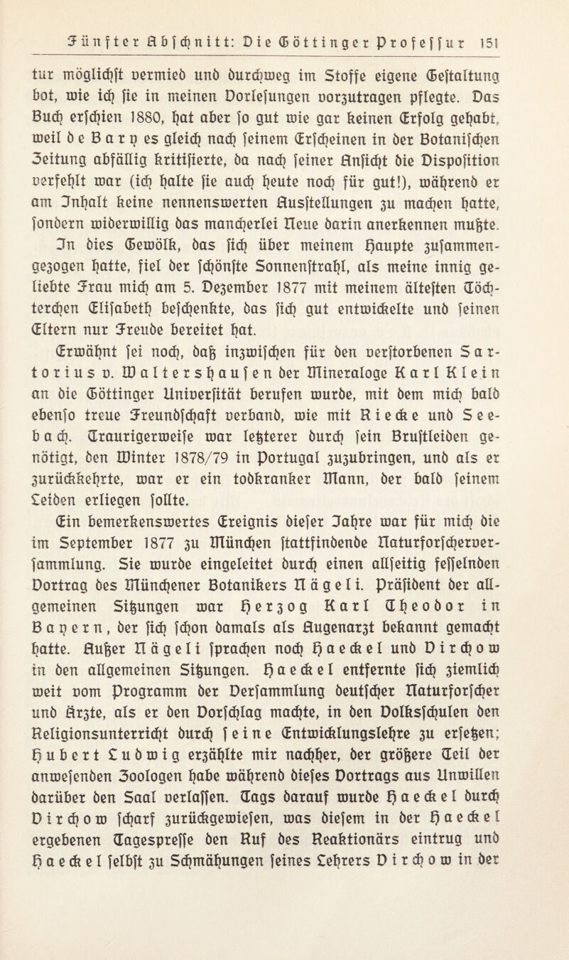 tur möglicfjft uermieö unö öurdimeg im Stoffe eigene (Beftaltung Bot, mie id? fie in meinen Dotlefungen noquttagen pflegte. Das Bud? erfdjien 1880, ^at aber fo gut mie gar keinen (Erfolg gehabt, meil ö e B a r g es gleich nad? feinem drfd?einen in öer Botaniken oeitung abfällig kritifierte, öa nad? feiner Hnfid?t öie Dispofition uerfeljlt mar (id? ^alte fie and? fjeute nod? für gut!), mäfjrenö er am 3nf?alt keine nennensmerten Husftellungen 3U mad?en batte, fonöern miöermillig öas mancherlei Heue barin anerkennen mufete. 3n öies ©emölk, öas fid? über meinem Raupte 3ufammen- ge3ogen I?atte, fiel öer fd?önfte Sonnenftralji, als meine innig ge¬ liebte au mid? am 5. De3ember 1877 mit meinem älteften CEöcb- terd?en CElifabetB befdjenkie, öas fid? gut entmickelte unö feinen (Eltern nur ^reuöe bereitet bat. (Ermähnt fei nod?, öag in3mifd?en für öen uerftorbenen S a r- torius u. löaltersbaufen öer lütneraloge Karl Klein an öie Göttinger Unioerfität berufen muröe, mit Dem mid? balö ebenfo treue 3reunöfd?aft uerbanö, mie mit B i e ck e unö S e e- b a d?. draurigermeife mar legerer öurd? fein Bruftleiöen ge¬ nötigt, Öen JDinter 1878/79 in Portugal 3U3ubringen, unö als et 3urückkel?tte, mar er ein toökranker ITlann, öer balö feinem £eiöen erliegen foltte. (Ein bemerkensmertes (Ereignis öiefer 3al?te mar für mid? öie im September 1877 3U BTündjen ftattfinöenöe Ilaturforfd?erner- fammlung. Sie muröe eingeleitet öurd? einen allfeitig feffelnöen Dortrag öes BTünd?ener Botanikers H ä g e t i. präfiöent öer att- gemeinen Sitzungen mar R e r 3 o g Karl (I f? e o ö o t in Bagern, öer fid? fd?on öamals als Hugenarst bekannt gemacht batte. Hufeer H ä g e I i fpradjen nod? R a e dt e l unö D i r d| o m in öen allgemeinen Sifeungen. R a e dt e 1 entfernte fid? 3iemlid? meit uom Programm öer Derfammlung öeutfdjer Xlaturforfcbet unö ärste, als er öen Dorfd?lag madjte, in öen Dolksfdjulen öen Religionsunterricht öurd? feine dntmi<klungslel?re 3U erfe^en; Rubert £ u ö m i g er3äl?lte mir narbet, öer größere (Teil öer anmefenöen 3oologen t?öbe mäl?tenö öiefes Dortrags aus Humiden öarüber öen Saal oerlaffen. (Tags öarauf muröe R a e dt e l butch D i r d? o m fd?arf 3urüdtgemiefen, mas öiefem in öer R a e dt e l ergebenen dagespreffe öen Ruf öes Reaktionärs eintrug unö R a e di e I felbft 3U Sd?mäf?ungen feines £ebrers D i r d? o ro in öer