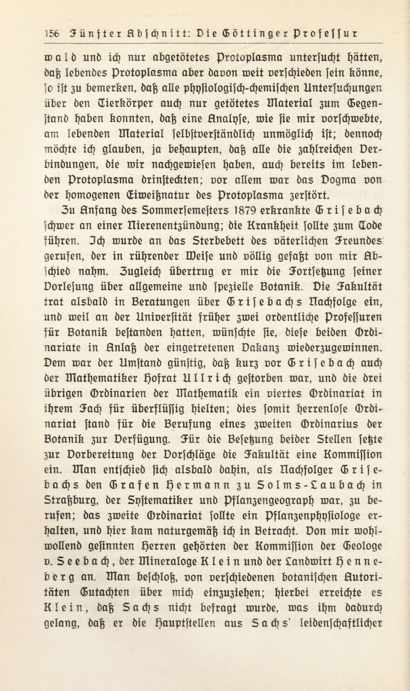 m a 1 b unb iaj nur abgetötetes Protoplasma unterfudjt ptten, baß lebenbes Protoplasma aber baoon meit oerjdjieben fein könne, Jo ift 3U bemerken, baß alle ppfiologifdj-djemifcfyen Unterfudjungen über ben dierkörper audj nur getötetes IFlaterial 3um (Segen» fianb Ijaben konnten, baß eine Bnalpfe, mie fie mir oorfdjmebte, am lebenben Ulaterial felbftoerftänblid) unmöglid) ift; bennod? mödjte id? glauben, ja behaupten, baß alle bie 3af}lreidjen Der- binbungen, bie mir nadjgemiejen fjaben, audj bereits im leben¬ ben Protoplasma brinfte&ten; oor allem mar bas Dogma uon ber homogenen (Eimeißnatur bes Protoplasma serftört. 3u Bnfang bes Sommerfemefters 1879 erkrankte (5 r i f e b a d? |d?mer an einer Hierenent3ünbung; bie Krankheit follte 3um dobe führen. 3dj mürbe an bas Sterbebett bes oäterlidjen Ureunbes gerufen, ber in rüpenber löeife unb nöllig gefaßt uon mir Bb- Id|ieb nafym. 3ugleid| übertrug er mir bie Uortfeßung feiner Dorlefung über allgemeine unb fpe3ielle Botanik. Die Fakultät trat alsbalb in Beratungen über (Brifebadjs Hadjfolge ein, unb meil an ber llnioerfität früher 3mei orbentlidje profeffuren für Botanik beftanben Ratten, münfdfte fie, biefe beiben ®rbi~ nariate in Bnlaß ber eingetretenen Dakans miebersugeminnen. Dem mar ber Hmftanb günftig, baß kur3 uor (B r i f e b a d} aud? ber XTlatljematiker Igofrat 1111 rid) geftorben mar, unb bie brei übrigen ®rbinarien ber Ulapematik ein oiertes (Drbinariat in Ipern Uad) für überflüffig hielten; bies fomit prrenlofe ®rbi- narxat ftanb für bie Berufung eines 3meiten (Drbinarius ber Botanik 3ur Derfügung. Uür bie Befeßung beiber Stellen feßte 3ur Dorbereitung ber Dorfdjläge bie Fakultät eine Kommiffion ein. Ulan entfdjieb fidj alsbalb bapn, als Had)foIger (S r i f e~ b a d? s ben (Srafen ijermann 3U Solms-£aubad) in Straßburg, ber Spftematiker unb Pfla^engeograpß mar, 3U be¬ rufen; bas 3meite (Drbinariat follte ein Pflan3enppfiologe er¬ kalten, unb per kam naturgemäß id) in Betragt. Don mir moljl- mollenb gefinnten f)erren gehörten ber Kommiffion ber (Beologe d. Seebad, ber Klineraloge Klein unb ber £anbmirt f) e n n e- b q x g an. Ulan befdtfoß, uon oerfdnebenen botanifdjen Butori- täten (Butadien über mid| ein3U3iepn; hierbei erreichte es Klein, baß S a d| s nidjt befragt mürbe, mas ißrn baburd) gelang, baß er bie Bauptftellen aus Sadis’ leibenfd)aftlid)er