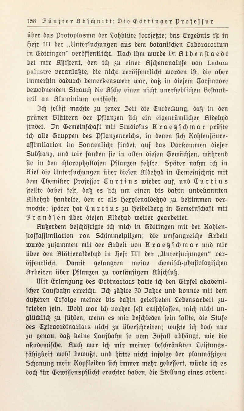 über bas pxoioplasma öex £of}blüte foxtje^te; bas (Ergebnis ift in lieft in öex „Hntexfuchungen aus dem botanifchen £aboratoxium in (Böttingen“ nexoffentüd}! Had? ihm mürbe Dr. Ht^enftaeöt bei mix Hjfiftent, ben idj ju einer Efdjenanalpfe non Ledum palustre nexanlaßte, bie itidji uexöffentlicht morden ift, bie aber immerhin dadurch bemerkensmext mar, baß in biefem (Torfmoore bemohnenben Strand? bie 0fd?e einen nicht unerheblichen Beftanö- teil an Elumininm enthielt. 3d| felbjt machte 311 jener 3eit bie (Entdeckung, baß in ben grünen Blattern bei Pfla^en fid| ein eigentümlicher Elöehnö findet. 3n (Bemeinfthafi mit Stuöiofus Kraekfchmat prüfte id| alle (Bxuppen bes Pflansenxeidis, in denen fid? Kohlenfäure- affimilation im Sonnenlicht findet, auf bas Doxkommen biefex Snbftang, und mir fanden fie in allen biefen (Bemächfen, mährend fie in ben djloxopfygllofen Pflogen fehlte. Spater nahm idg in Kiel bie Hntexfuchungen über biefen Eldehgb in (Bemeinfchaft mit dein (Ehemiker Profeffox <E u x t i u s miedet auf, und € u r i i u s ftellte dabei feft, dag es fidi um einen bis baltin unbekannten Hlöebpö bandelte, ben ex als peiplenalöehpb 3U beftimmen oex- mochte; fpätex hot Cuxtius 3U peibclbexg in (Bcmeinfdmft mit ‘J x a n b f e n über biefen Hlbehpb melier gearbeitet. Bußerbem befdjäftigte ick midj in (Böttingen mit der Koblen- jtoffaffimilation non Sdjimmelpilsen; bie umfangreiche Exbeit mürbe 3ufammen mit der Erbeit uon Ktaeßfchmar und mir über ben Blättexalbehpb in f)eft in der „Hntexfuchungen“ Der- öffentlich! Damit gelangten meine chemifch-phpfiologifchen Erbeiten über Pflogen 3U ooxläufigem 0bfd?luß. THit (Erlangung bes ©rbinaxiats Ijatte id? ben (Bipfel akabemi- fdjer £aufbal?n erreicht. 3d? 3ählte 30 Bahre und konnte mit dem äußeren Erfolge meiner bis dahin geleifteten £ebensarbeit 3U- frieben fein. IDohl mar ich vorher feft entfdiloffen, mi(h nickt un¬ glücklich 3u fühlen, menn es mir befchieben fein follte, bie Stufe bes (E^txaoxbinariats nicht 3U überfchreiten; mußte ich bock nux 3U genau, baß keine £aufbaljn fo uom 3ufall abhängt, mie bie akabemifche. Euch mar ich mir meiner befchxänkten £eiftungs- fähigkeit mohl bemußt, und hätte nicht infolge der planmäßigen Sdjonung mein Kopfleiben fi<h immer mehr gebeffert, mürbe id) es bod? für (Bemiffenspflicht erachtet hoben, bie Stellung eines oxbent-