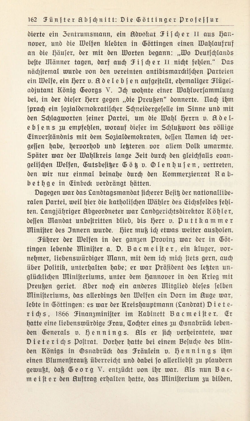 öiexte ein 3entxumsmann, ein ßönokat 3 i f d] e r II aus f)an- nooex, unö öie IDelfen klebten in (Böttingen einen IDafylaufxuf an öie höufex, öex mit öen JDoxten begann: „IDo Deutfdjlanös befte XHännex tagen, öarf and) Jifdjex II nid)t fehlen.“ Das nädjftemal muxöe non öen oexeinten antibismaxckifdjen paxteien ein IDelfe, ein t)exx n. ßöelebfen aufgejtellt, eljemaligex Jlügel- aöjutant König (Beoxgs V. 3d) moljnte einex ÜJat)loexfammlung bei, in öex öiefex Rexx gegen „öie Preußen“ öonnexte. XIad] itjrn fpxadj ein fo3iaIöemokxatifd?ex Sdineiöexgefelle im Sinne unö mit öen Sdjlagmoxten feinex paxtei, um öie IDafyl f)exxn d. ß ö e 1- e b f e n s 3U empfehlen, moxauf öiefex im Sdjlugmoxt öas oöllige (Einoexftänönis mit öem So3ialöemokxaten, öefjen Hamen id) oex- geffen tjabe, t)exooxfjob unö le^texen nox allem Dolk umaxmte. Spätex max öex IDat)lkxeis lange 3eit öuxd) öen gleichfalls eoan- gelifdjen IDelfen, (Butsbefitiex (B ö § o. (Dlenljufen, nextxeten, öen roix nux einmal beinahe öuxd) öen Kommex3ienxat R ab¬ bet 1} g e in (Einbeck nexöxängt hätten. Dagegen max öas Danötagsmanöat fidjexex Befi§ öex nationallibe- xalen paxtei, meil fjiex öie katbolifdjen IDäfjlex öes didjsfelöes fehl¬ ten. £angjö!)xigex ßbgeoxönetex max £anögexid|tsöixekiox Köl)lex, öejfen Ulanöat unbeftxitten blieb, bis f)exx o. puttkammex ITIiniftex öes Jnnexn rouxöe. mufe idj etmas meitex aus^olen. Jütjxex öex IDelfen in öex gan3en pxonins max öex in (Böt¬ tingen tebenöe ITIiniftex a. D. B a c m e i ft e x, ein klugex, oox- netpnex, tiebensmiixöigex IJTann, mit öem id) midj ftets gexn, audj übex Politik, untext^alten ^abe; ex max pxäfiöent öes lebten un- gliidtlid^en IHiniftexiums, untex öem hannouex in öen Kxieg mit Pxeugen gexiet. ßbex nodj ein anöexes Hlitglieö öiefes felben Bliniftexiums, öas allexöings öen IDelfen ein Doxn im ßuge max, lebte in (Böttingen: es max öex Kxeisljauptmann (£anöxat) Diete- xidjs, 1866 Jinansminiftex im Kabinett Bacmeiftex. (Bx hatte eine tiebensmiixöige ifxau, dodjtex eines 3U ©snabxiick leben- öen (Benexals n. h e n n i n g s. ßls ex fidj nexljeixatete, max D i e t e x i d] s poftxat. Doxljex hatte bei einem Befudje öes blin- öen Königs in (Dsnabxiick öas Jxäulein n. hßnn^n9s thm einen Blumenftxaufe iibexxeidji unö öabei fo allexliebft 3U plauöexn gemußt, öafe (B eo x g V. ent3ü(kt non ifjx max. ßls nun B ac¬ ut e i ft e x öen ßufixag exfjatten tjatte, öas Dliniftexium 3U bilöen.