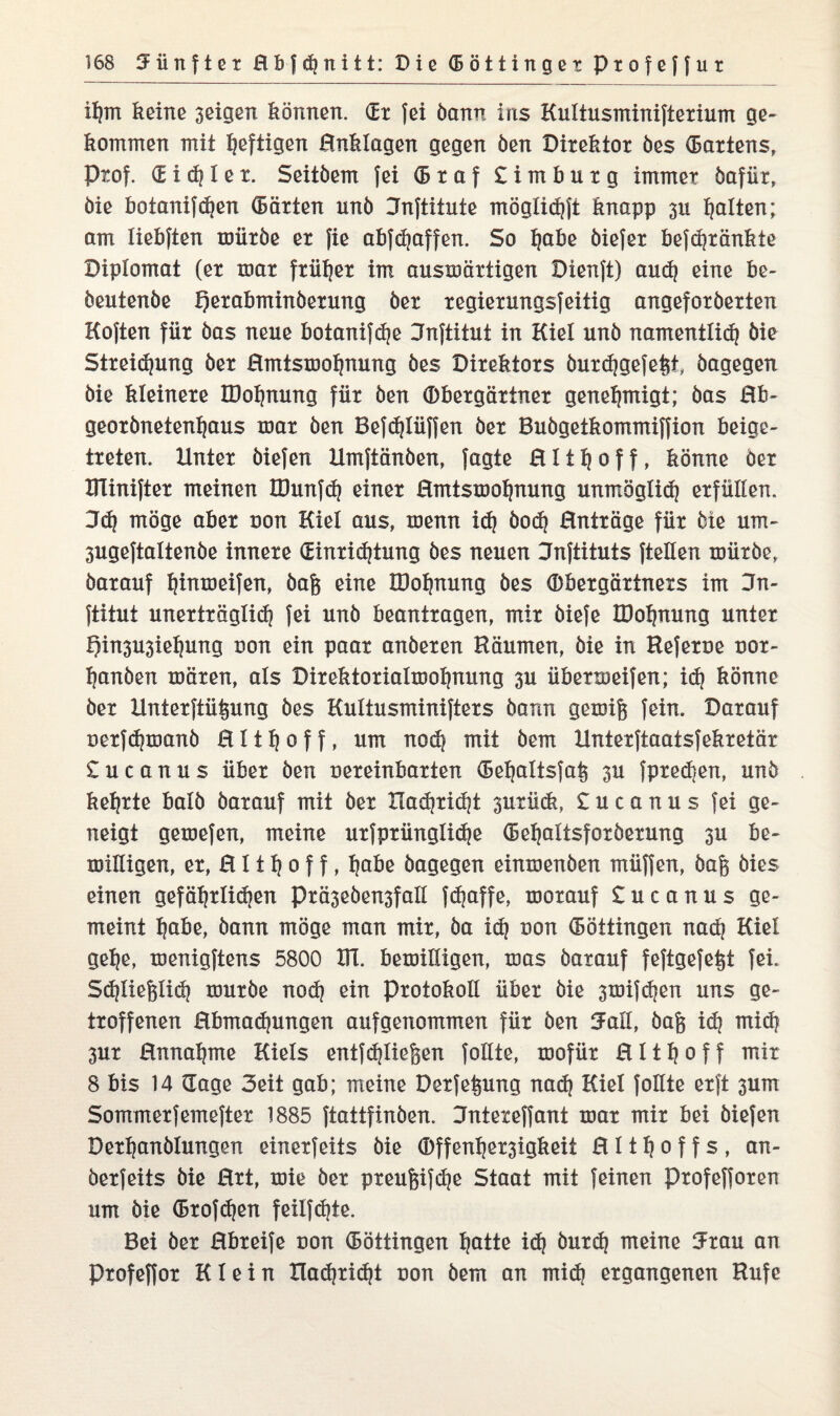 iljm keine 3eigen können. (Er fei bann ins Kultusminifterium ge¬ kommen mit heftigen Hnklogen gegen ben Direktor öes (Bartens, Prof. (Eitler. Seitbem fei (B r a f £ i m b u r g immer bafür, bie botanifdjen (Bärten unö Dnftitute möglich)! knapp 3U galten; am liebften mürbe er fie abfdjaffen. So tjabe biefer befdjränkte Diplomat (er mar früher im ausmärtigen Dienft) and) eine be- beutenbe Qerabminberung ber regierungsfeitig angeforberten Koften für bas neue botanifche Jnftitut in Kiel unb namentlich bie Streifung ber Hmtsmofjnung bes Direktors burdjgefe&t bagegen bie kleinere IDohnung für ben Obergärtner genehmigt; bas Bb- georbnetenhaus mar ben Befdjlüffen ber Bubgetkommiffion beige¬ treten. Unter biefen Umftänben, Jagte H11 h 0 f f, könne Oer Blinifter meinen IDunfd) einer Hmtsmohnung unmöglich erfüllen. 3d} möge aber non Kiel aus, menn id} bod? Hnträge für bie um- 3ugeftaltenbe innere (Einrichtung bes neuen Jnftituts {teilen mürbe, barauf hinmeifen, baf$ eine IDohnung bes Obergärtners im Dn- ftitut unerträglich fei unb beantragen, mir biefe IDohnung unter t)in3U3ieIjung non ein paar anberen Räumen, bie in Referee uor- hanben mären, als Direktorialmohnung 3U übermeifen; id) könne ber Unterftü^ung bes Kultusminifters bann gemifs fein. Darauf oerfchmanb H11 h 0 f f, um nod^ mit bem llnterftaatsfekretär £ u c a n u s über ben eereinbarten (5ehaltsfai$ 3U fprechen, unb kehrte halb barauf mit ber Xladjricht surück, £ucanus fei ge¬ neigt gemefen, meine urfprüngliche (Behaltsforberung 311 be¬ reinigen, er, H11 h 0 f f, habe bagegen einmenben müffen, bafi bies einen gefährlichen Prä3eben3fall fdjaffe, morauf £ u c a n u s ge¬ meint h^e, öann möge man mir, ba ich *>on (Böttingen nach Kiel gehe, menigftens 5800 Bl. bemilligen, mas barauf feftgefefet fei. Schließlich mürbe noch ein Protokoll über bie 3mif<hen uns ge¬ troffenen Hbmachungen aufgenommen für ben Jall, baß ich wich 3ur Hnnahme Kiels entfd}ließen follte, mofür H11 h 0 f f mir 8 bis 14 Gage Seit gab; meine Derfeßung nad) Kiel follte erft 3um Sommerfemefter 1885 ftattfinben. Dntexeffant mar mir bei biefen Derhanblungen einerfeits bie Offenher3igkeit H 11 h 0 f f s , an- berfeits bie Rrt, mie ber preußifche Staat mit feinen profefforen um bie (Brofchen feilfd)te. Bei ber Hbreife non (Böttingen h^itte id} burch meine Jrau an Profeffor Klein Xlachricht uon bem an mich ergangenen Rufe