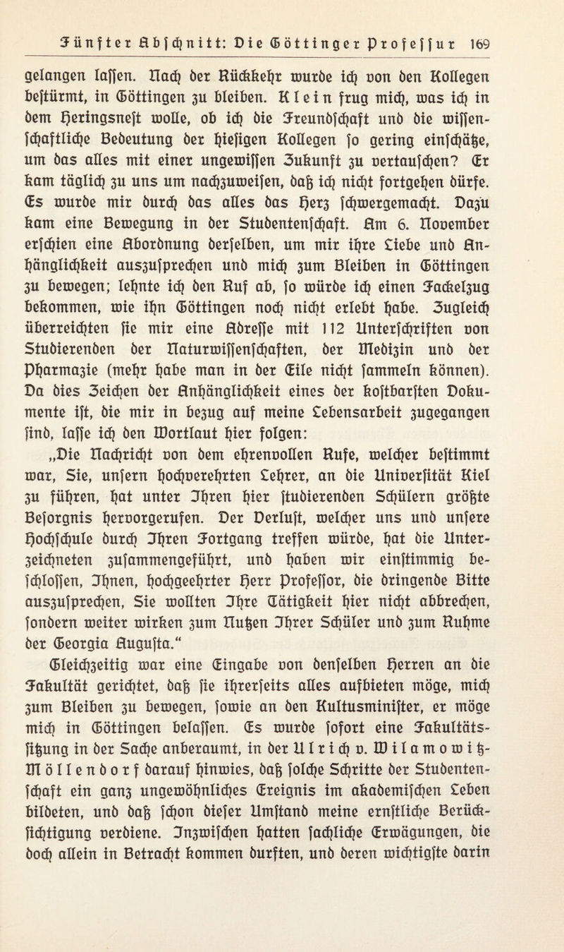 gelangen laffen. llad) öex Hiickkeljx muxöe id) non Öen Kollegen beftiixmt, in (Böttingen 3U bleiben. Klein fxug mid), mas id) in öern f?exingsneft molle, ob id) öie ^xeunöfdjaft unö öie miffen- fdjaftlidje Bedeutung öex ljiefigen Kollegen fo gexing einfd)ä§e, um öas alles mit einex ungemiffen 3ukunft 3U uextaufdjen? (Ex kam täglid) 3x1 uns um nad)3umeifen, öafe id) nid)t foxtgeljen öiixfe. (Es muxöe mix öuxd) öas alles öas I)ex3 fdjmexgemad)! Da^u kam eine Bemegung in öex Stuöentenfdjaft. Hm 6. Houembex exfdjien eine Hboxönung öexfelben, um mix iijxe £iebe unö Hn- l)änglid)keit aus3ufpxe<$en unö mid) 3um Bleiben in (Böttingen 3U bemegen; lernte id) öen Huf ab, fo miixöe id) einen Jadte^ug bekommen, xoie iljn (Böttingen nod) nid)t exlebt Ijabe. 3ugleid) iibexxeidjten fie mix eine Höxeffe mit 112 Untexfdjxifien oon Stuöiexenöen öex tlatuxtDiffenfd)aften, öex Hleb^in unö öex pijaxma3ie (met)x l)abe man in öex (Eile nid)t fammeln können). Da öies 3eid)en öex Hntjänglidjkeit eines öex koftbaxften Doku¬ mente ift, öie mix in be3ug auf meine £ebensaxbeit 3ugegangen find, taffe id) öen IDoxtlaut fjiex folgen: „Die Iladjxidjt uon öern e^xenuollen Hufe, meldjex beftimmt max, Sie, unfexn l)od)oexel)xten £el)xex, an öie Uniuexfität Kiel 3U fiitjxen, l)at untex 3t)xen t)iex ftuöiexenöen Sd)iilexn gxögte Befoxgnis ljexuoxgexufen. Dex Dexluft, meldjex uns unö unfexe Qodjfdjule öuxd) Dljxen Joxtgang txeffen miixöe, Ijat öie lintex- 3eid)neten 3Ufammengefül)xi, unö Ijaben mix einftimmig be~ fd)Ioffen, Dtjnen, l)od)geel)xtex t)exx pxofeffox, öie öxingenöe Bitte aus3ufpxed)en, Sie mollten Dfjxe (Tätigkeit f)iex nid)t abbxedjen, fonöexn meitex mixken 3um Xlu^en 3t)xex Sdjülex unö 3um Hutjme öex (Beoxgia Hugufta.“ (BIeid)3eitig max eine (Eingabe uon öenfelben f)exxen an öie Fakultät gexid)tet, öafe fie iljxexfeits alles aufbieten möge, mid) 3um Bleiben 3U bemegen, fomie an öen Kultusminiftex, ex möge mid) in (Böttingen beiaffen. (Es muxöe fofoxt eine Uakultäts- fit^ung in öex Sad)e anbexaumt, in öex UI x i d) u. ID i I a m 0 m i DTöIlenöoxf öaxauf f)inmies, öafe fold)e Sd)xitte öex Stuöenten- fdmft ein gan3 ungemöfynlidjes (Exeignis im akaöemifdjen £eben bildeten, unö öafe fcf?on öiefex Umftanö meine exnftlid)e Bexütk- fid)tigung uexöiene. 3n3mifd)en Ratten fad)Iid)e (Exmägungen, öie öod) allein in Betxad)t kommen öuxften, unö öexen midjtigfte öaxin