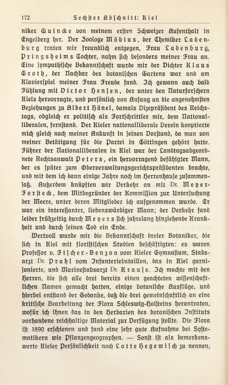 niker (Buindie non meinem elften S<hmei3er ßufenttjalt in (Engelberg ^et. Der 3ooIoge DT ö b i u s, öer Chemiker £ a ö e n- b u r g traten mir freunölid} entgegen, Jrau £aöenburg, Prings^eims (Eodjter, nahm fidj befonöers meiner Jrau an. (Eine fpmpathifdje Bekanntfchaft muröe mir öer Dieter Klaus (5 r o 11}, öer Hadjbar öes botanifdjen Wartens mar unö am Klanierfpiel meiner Jrau Jreuöe fanö. Jdj gemann aud) balö Jüfjlung mit Dictor f) e n f e n, öer unter öen Haturforf ehern Kiels ljernorragte, unö perfönlich non Hnfang an öie angenehmften Besiegungen suHIbertQänel, öamals Disepräfiöent öes Beides- tags, obgleich er politifdj als Jortfdjrittler mir, öem Hational- liberalen, fernftanö. Der Kieler nationalliberale Derein kooptierte midj gleidj nadj meiner ßnkunft in feinen Dorftanö, öa man non meiner Betätigung für öie Partei in (Böttingen gehört tjatte. Mtjrer öer Hationalliberalen in Kiel mar öer £anötagsabgeorö- nete Bedjtsanmalt P e t e r s, ein tjernorragenö befähigter IKann, öer es fpäter 3um Obercermaltungsgeridjtspräfiöenten braute, unö mit öem ich öann einige Jahre noch frn t)errenhaufe 3ufammen- fa&. ßufeeröem knüpften mir Derkehr an mit Dr. KTeper- J o r ft e ck, öem Klitbegrünöer öer Kommiffion sur linterfuchung öer XFleere, unter öeren IHitglieöer i<h aufgenommen muröe. (Er mar ein intereffanter, liebensmüröiger XlTann; öer Derkehr fanö leiöer frühseitig öurdj DT e p e r s fid) jahrelang hinsiehenöe Krank¬ heit unö öur<h feinen doö ein (Enöe. IDertnoII muröe mir öie Bekanntfdjaft öreier Botaniker, öie fid) in Kiel mit floriftif djen Stuöien befdyäftigten: es maren Profeffor d. Jifd)er-Ben3on com Kieler (Bpmnafium, Stabs- ar3t Dr. prahl com Jnfanteriebataillon, öas in Kiel garni- fonierte, unö ITlarineftabsar3t Dr. K raufe. 3d) machte mit Öen fjerren, öie fid? alle örei bereits einen gearteten miffenfdjaft- Iidjen Hamen gemadjt hatten, einige botanifdje Husflüge, unö hierbei entftanö öer (Beöanke, öafc öie örei gemeinfd)aftlid) an eine kritifche Bearbeitung öer Jlora Sd)Iesmig-f)oIfteins hßtantraten, mofür id) ihnen öas in öen Herbarien öes botanifdjen Jnftituts norhanöene reidjhaltige DTaterial 3ur Derfügung {teilte. Die Jlora ift 1890 erfdjienen unö fanö eine fehr gute Hufnahme bei Spfte- matikern mie PfIan3engeographen. — Sonft ift als bemerkens- merte Kieler Perfönlichkeit nod) £otteI)egemi{d) 3U nennen,