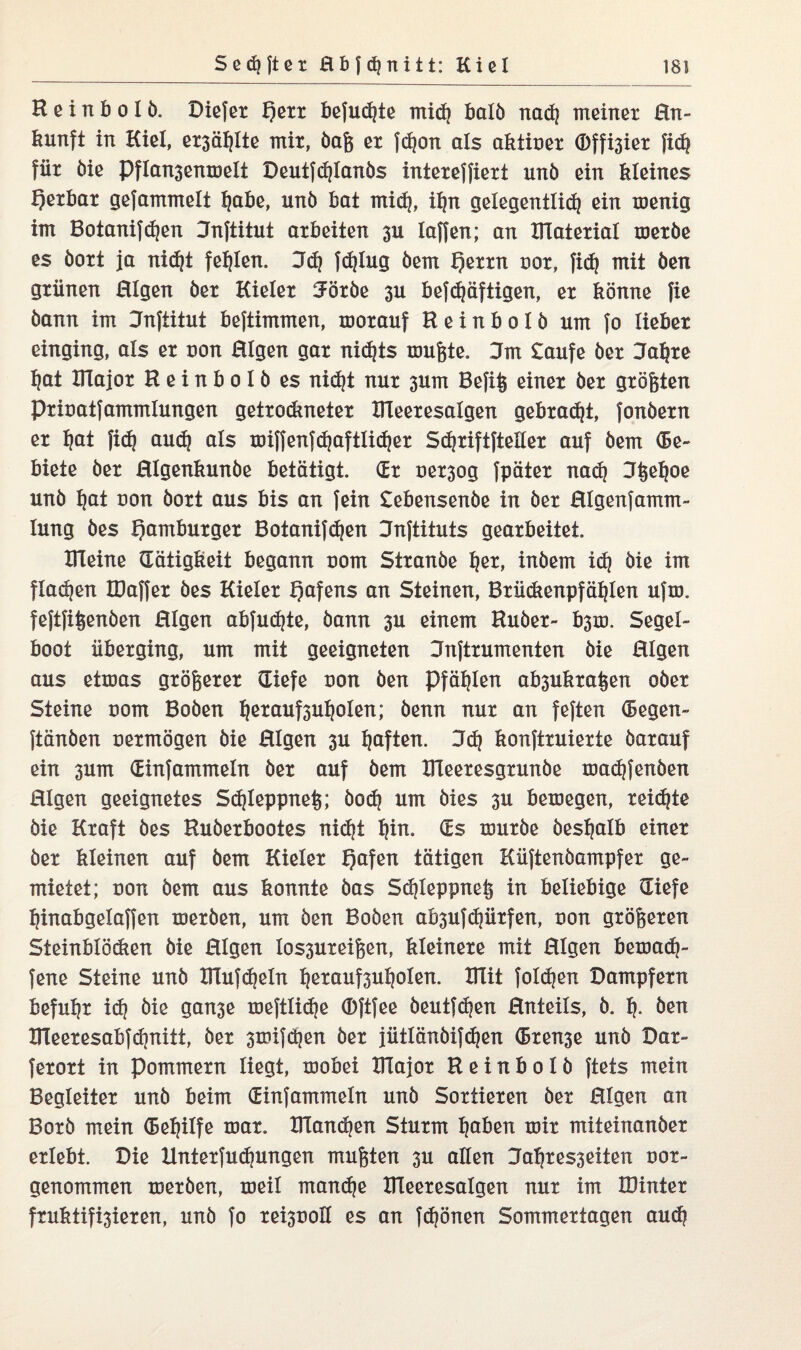 K e i n b o I b. Diefet f)ett befugte midi halb nad| meinet En- kunft in Kiel, et3öl)Ite mit, baß et fdjon als akticet d)ffi3iet fid? füt öie Pflan3enmeli Deutfdjlanbs inteteffiett unb ein kleines f)etbat gefammelt Ijabe, unb bat mid}, iljn gelegentlidj ein xcenig im Botanifdjen Enftitut atbeiten 3U laffen; an HTatetial tcetbe es bott ja nic^t fehlen. 3d? fdjlug bem f)ettn cot, fidj mit ben gtiinen Eigen bet Kielet 5ötbe 3U befdjäftigen, et könne fie bann im Dnftitut beftimmen, motauf Keinbolb um fo liebet einging, als et con Eigen gat nichts mußte. Jm £aufe bet Jaljte l)at Xllajot Keinbolb es nidjt nut 3um Befiß einet bet gtößten Pticatfammlungen gettodmetet XlTeetesalgen gebtadjt, fonbetn et ljat fid? aud) als miffenfdjaftlidjet Sdjtiftftellet auf bem Ge¬ biete bet Elgenkunbe betätigt. (Et oet3og fpätet nadj Jßeljoe unb fjat con bott aus bis an fein £ebensenbe in bet Elgenfamm- lung bes f)ambutget Botanifdjen Jnftituts geatbeitei XTleine Tätigkeit begann com Sttanbe ket, inbem id} bie im flauen IDaffet bes Kielet Hafens an Steinen, Btiidtenpfäklen ufxc. feftfißenben Eigen abfudjte, bann 3U einem Hübet- b3m, Segel¬ boot iibetging, um mit geeigneten Jnfttumenten bie Eigen aus ettcas gtößetet (liefe con ben Pfählen ab3uktaßen obet Steine com Boben ljetauf3uljolen; benn nut an feften (Segen- ftänben oetmögen bie Eigen 3U haften. Jdj konfttuiette batauf ein 3um (Einfammeln bet auf bem XTleetesgtunbe madjfenben Eigen geeignetes Sdjleppneß; bod? um bies 3U bemegen, teilte bie Ktaft bes Hubetbootes nidjt ^in. (Es icutbe besljalb einet bet kleinen auf bem Kielet Qafen tätigen Kiiftenbampfet ge¬ mietet; con bem aus konnte bas Sdjleppnefe in beliebige (Tiefe kinabgelaffen metben, um ben Boben ab3ufdjiitfen, con gtößeten Sieinblödten bie Eigen los3Uteißen, kleinete mit Eigen betoadj- fene Steine unb XlTufdjeln l?etauf3ul|olen. XlTit folgen Dampfetn befugt idj bie gan3e meftlidje (Dftfee beutfdjen Enteils, b. k- ben KTeetesabfdjnitt, bet 3tcifcken bet jütlänbifdjen (Btense unb Dat- fetott in pommetn liegt, mobei XITajot Keinbolb ftets mein Begleitet unb beim (Einfammeln unb Sottieten bet Eigen an Botb mein (Beihilfe mat. IKandjen Stutm ^aben toit miteinanbet etlebt. Die Xlntetfudjungen mußten 3U allen Jaktes3exten cot- genommen metben, toeil mandje XlTeetesalgen nut im XDintet fruktifi3ieten, unb fo tei3üoH es an fdjönen Sommettagen audj