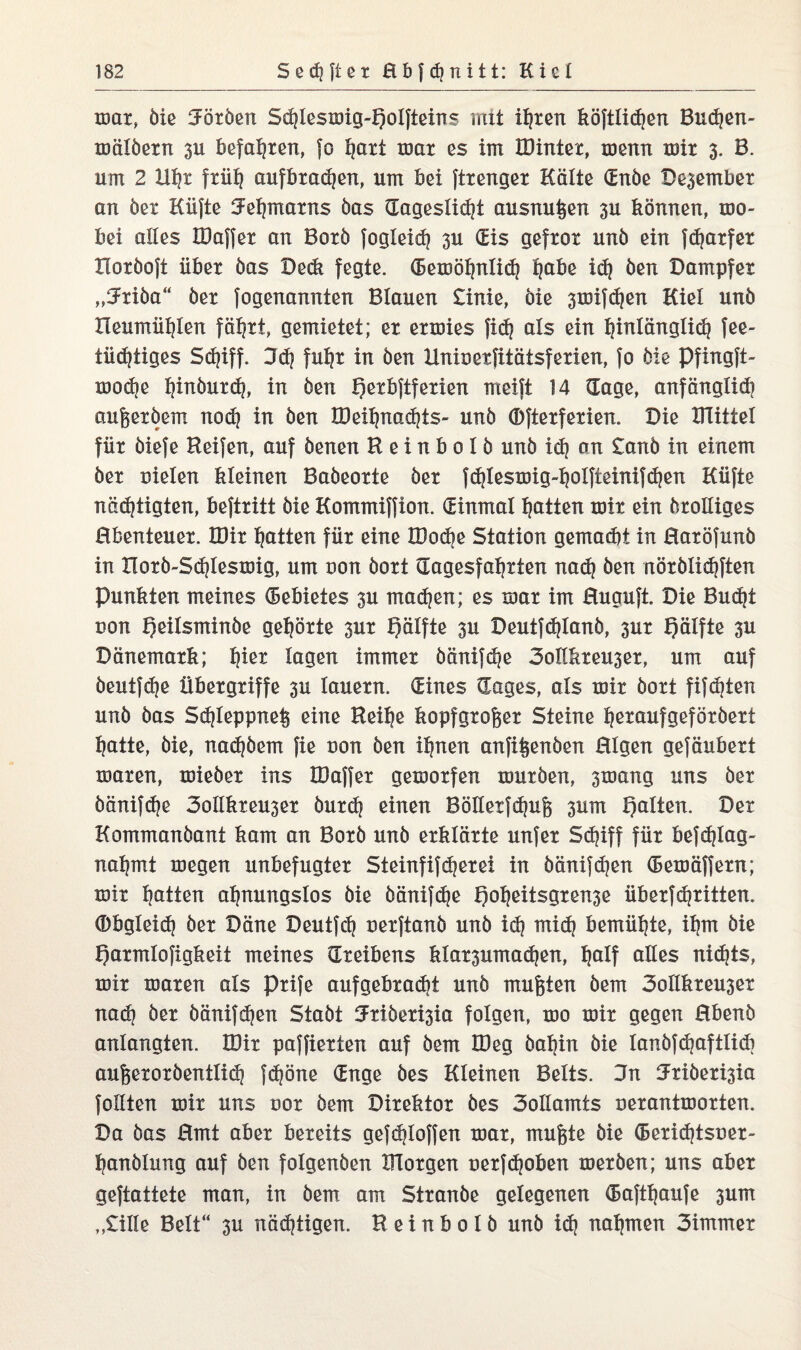 mar, öle Körben Sdjtesmig-Qoifteins mit ihren köftlidjen Budjen- mälöern 3U befahren, fo ijatt mar cs im IDinter, menn mir 3. B. um 2 Uhr früh aufbradjen, um bei ftrenger Kalte (Enbe Dezember an öer Küfte Fehmarns bas dageslid?t ausnußen 3U können, mo- bei alles IDaffer an Botö fogleid? 3U (Eis gefror unb ein fdjarfer Horöoft über bas Dedi fegte. (Eemöhnlich l^abe id? ben Dampfer „^Jriöa“ ber fogenannten Blauen £inie, öie 3mifd?en Kiel unb Heumühten fährt, gemietet; er ermies fid} als ein hMänglid? fee- luftiges Sd?iff. 3d? fuhr in ben linioerfitätsferien, fo bie pfingft- modje ^inburd?, in ben £)etbftferien rneift 14 (Tage, anfänglich außeröem nod? in ben tDeihnadjts- unb (Dfterferien. Die Dlittel für biefe Reifen, auf benen R e i n b 0 I b unb id? an £ariö in einem ber oielen kleinen Babeorte öer fd?lesmig-l?olfieim}d?en Küfte nächtigten, beftritt öie Kommiffion. (Einmal hotten mir ein örolliges Ebenteuer. IDir hotten für eine IDodje Station gemadii in Eoröfunö in Horb-Sdjlesmig, um uon bort dagesfahrten nad? Öen nöröüdiften Punkten meines Gebietes 3U machen; es mar im Euauft. Die Bucht non fjeitsminöe gehörte 3ur Qälfte 3U Deutfchtonö, 3ur Qälfte 3U Dänemark; tyw lagen immer öänifd?e 3ollkreu3er, um auf öeutfche Übergriffe 3U lauern. (Eines (Tages, als mir bort fifdjten unb bas Sd?ieppne§ eine Reihe kopfgroßer Steine ^eraufgeföröert hotte, bie, nadjöem fie uon ben ihnen anfißenöen Eigen gefäubert maren, mieöer ins IDaffer gemorfen mürben, 3mang uns ber öänifdje 3otlkxeu3er öurd? einen Bölletfdjuß 3um galten. Der Kommanbant kam an Borö unb erklärte unfer Sdnff für befdjlag- nahmt megen unbefugter Steinfifherei in öänifd]en (Eemäffern; mir Ratten ahnungslos öie öänifche f)oheitsgxen3e überfdritten, (bbgleid? ber Däne Deutfeh uerftanö unb id? mid? bemühte, ihm öie f)axmtofigkeit meines (Treibens kla^umadjen, hotf olles nichts, mir maren als prife aufgebradit unb mußten öem 3ollkxeu3er nad? ber öänif djen Stabt fJriber^ia folgen, mo mir gegen Ebenö anlangten. IDir paffierten auf öem IDeg bahin öie lanöfchoftlidi außeroröentlich fc^öne (Enge bes Kleinen Belts. 3n IJxiöerisia follten mir uns oor öem Direktor bes 3otlamis uerantmorten. Da bas Emt aber bereits gefd?loffen mar, mußte öie (Beridjtsuer- hanölung auf ben folgenöen morgen uerf(hoben merben; uns aber geftattete man, in öem am Stranöe gelegenen (Eafttjoufe 3um ,,£ille Belt“ 3U nächtigen. Reinbolb unb idj nahmen 3immer