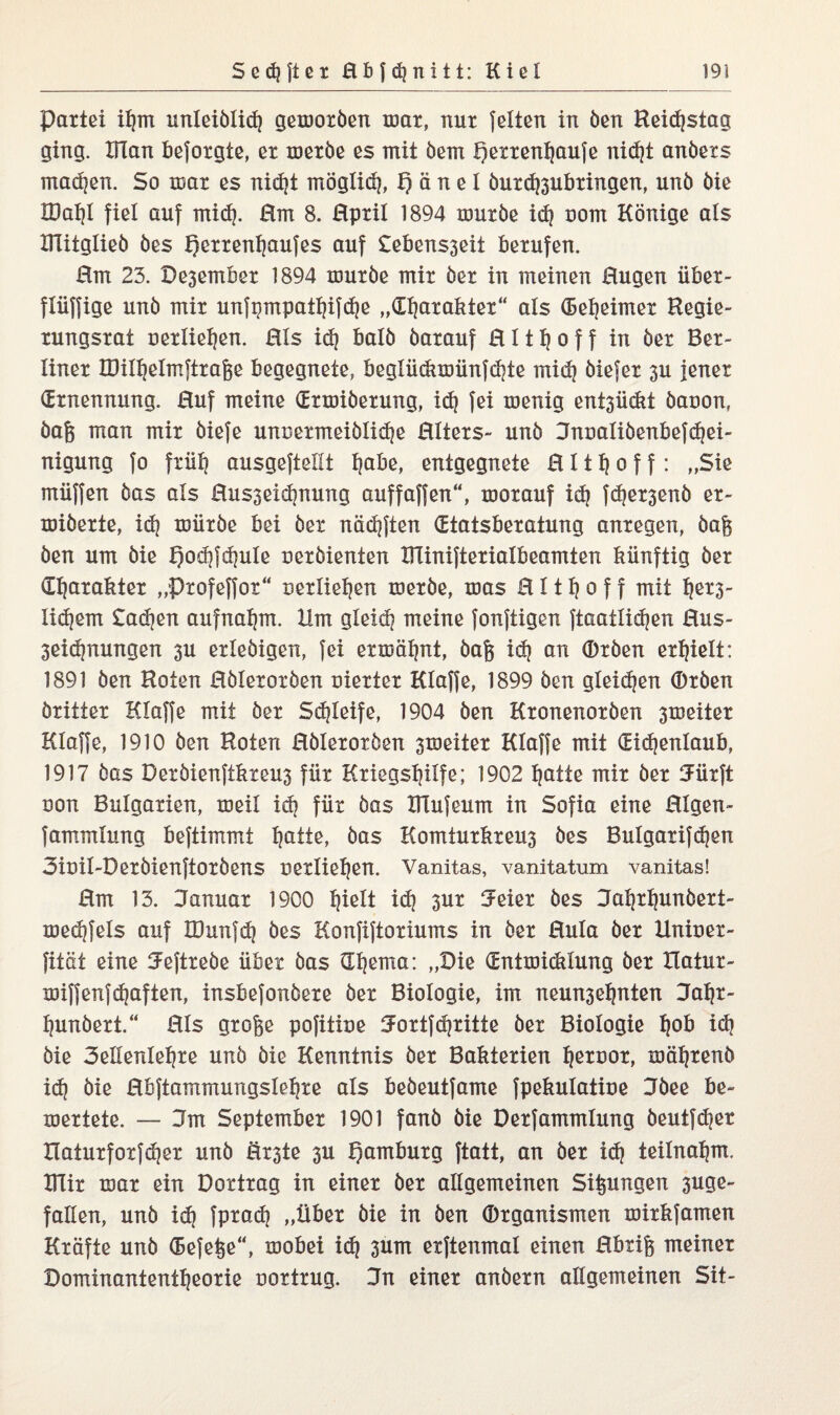 Partei il}m unleiblid) gemoröen mar, nur feiten in öen Keidjstag ging. Ulan beforgte, er meröe es mit öem f)etrenf)aufe nid)t anöers machen. So mar es nid)t möglid), f) ä n e 1 öurdjsubringen, unö öie H)al)l fiel auf mid?. Hm 8. Hpril 1894 mürbe id) com Könige als ÜTitglieö bes f)errenl)aufes auf Sebensseii berufen. Hm 23. Deäember 1894 mürbe mir her in meinen Hugen iiber- fliiffige unb mir unfpmpatljifdje „dljarakter“ als (Bebeimer Kegie- rungsrat uerlieljen. HIs id) halb barauf H111) o f f in ber Ber¬ liner tDilljelmftraße begegnete, beglüdimünfdjte mid) biefer 3U jener (Ernennung. Huf meine (Ermiöerung, id) fei menig entsückt öaoon, baß man mir biefe unoermeiölidje HIters- unb Jnualiöenbefdjei- nigung fo friil) ausgeftellt I)abe, entgegnete H111) o f f: „Sie miiffen bas als Husseidjnung auffaffen“, morauf id) fd)er3enb er- miöerte, id) mürbe bei ber näd)ften (Etatsberatung anregen, baß ben um bie t)od}fd)uIe oeröienten Xllinifterialbeamten künftig ber Charakter „Ptofeffot“ uerlieljen merbe, mas H111) o f f mit f)er3- Iid)em £ad)en aufnaljm. Ilm gleid) meine fonftigen ftaatlidjen Hus- 3eid)nungen 3U erlebigen, fei ermähnt, baß id) an ®rben erhielt: 1891 ben Koten Hblerorben nierter Klaffe, 1899 ben gleidjen (Dröen britter Klaffe mit her Sd)Ieife, 1904 ben Kronenorben 3meiter Klaffe, 1910 ben Koten Hblerorben 3meiter Klaffe mit (Eidjenlaub, 1917 bas Deröienftkreus für Kriegsljilfe; 1902 I)atte mir ber Jürft non Bulgarien, meil id) für bas XRufeum in Sofia eine Hlgen- fammlung beftimmt Ijatte, bas Komturkreus bes Bulgarifd)en 3ioil-Deröienftoröens oetlieljen. Vanitas, vanitatum vanitas! Hm 13. Januar 1900 l)ielt id} 3ur Jeier bes Jaljrbunöert- med)fels auf IDunfd) bes Konfiftoriums in ber Hula ber Unioer- fität eine Jeftrebe übet bas £Xl)ema: „Die (Entmiddung ber Ilatur- miffenfd)aften, insbefonbere ber Biologie, im neunseljnten Jaljr- Ijunöert.“ Hls große pofitioe Jortfdjritte ber Biologie fjob id) öie 3ellenlel)re unö öie Kenntnis ber Bakterien Ijernor, mäljrenö id) öie Hbftammungslel)re als beöeutfame fpekulatioe Jbee be- mertete. — Jm September 1901 fanö öie Derfammlung öeutfd)er XIaturforfd)er unb Erste 3U Hamburg ftatt, an ber id) teilnaljm, KTir mar ein Dortrag in einer ber allgemeinen Sißungen 3uge- fallen, unö id) fprad) „über öie in öen ©rganismen mirkfamen Kräfte unö (Befeße“, mobei id) sum erftenmal einen Hbtiß meiner Dominantentl)eorie oortrug. Jn einer anbern allgemeinen Sit-