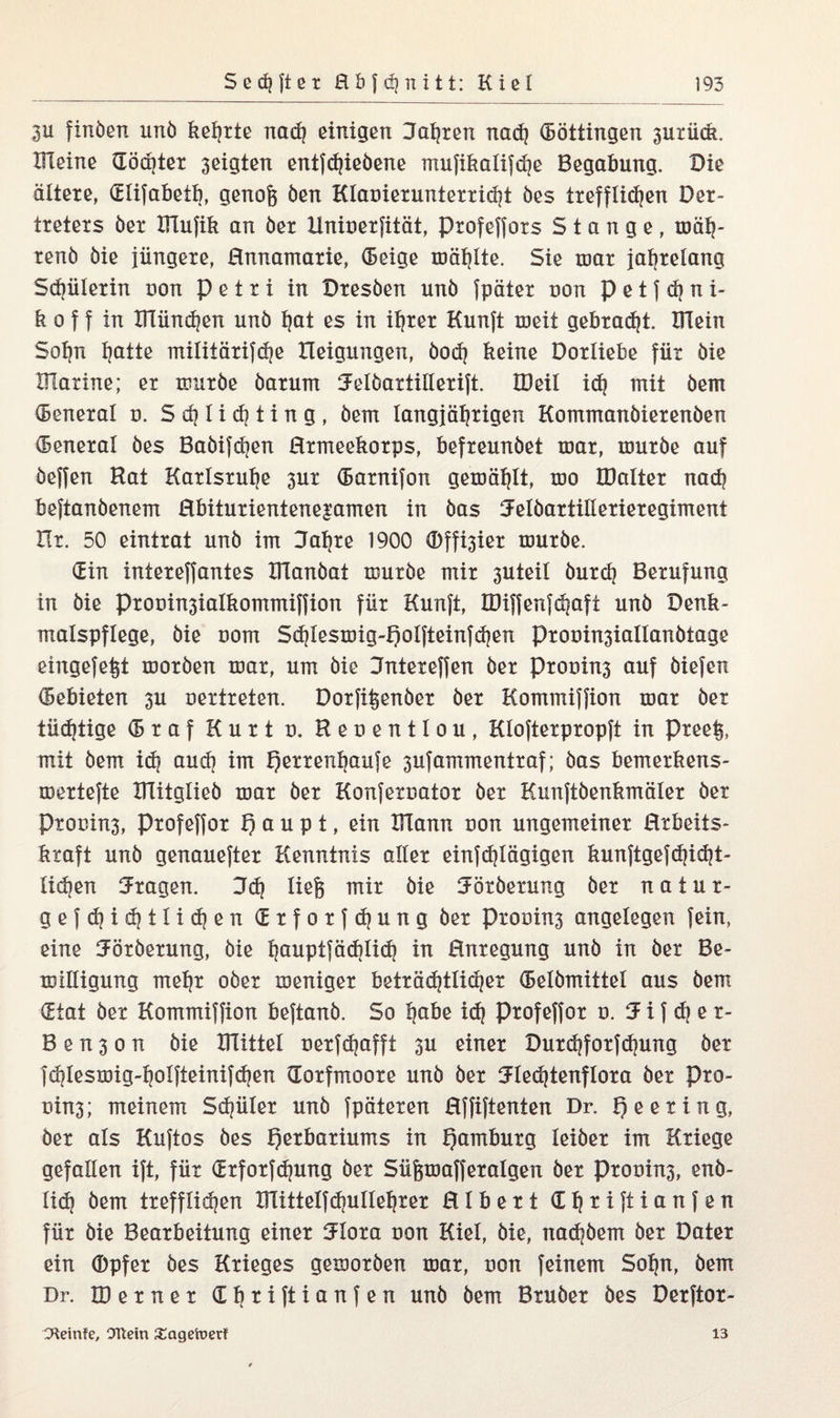 3u finöen unö kehrte nadj einigen Kahren nad) (Böttingen 3urück. Kleine (Töchter 3eigten entfdjieöene mufikalifd]e Begabung. Die ältere, GElifabetb, genofe öen Klauierunterricht öes trefflichen Der- treters öer Klufik an öer Uniuerfität, Profeffors Stange, mäh- renö öie jüngere, Hnnamarie, Geige roählte. Sie nmr jahrelang Schülerin non Petri in Dresöen unö fpäter uon p e t f d? n i- k o ff in Klündjen unö fjat es in ihrer Kunft meit gebracht. Klein Sohn hatte mtliiärifdje lleigungen, öodj keine Dorliebe für öie Klarine; er muröe öarum Kelöartillerift. IDeil idj mit öem General u. S eh 1 i d? t i n g , öem langjährigen Kommanöierenöen General öes Baöifdjen Hrmeekorps, befreunöet mar, muröe auf öeffen Hat Karlsruhe 3ur Garnifon gemählt, mo KMter nach beftanöenem Hbiturientene^amen in öas Kelöartillerieregiment ür. 50 eintrat unö im Kahre 1900 <Dffi3ier muröe. Gin intereffantes Klanöat muröe mir 3Uteil öurch Berufung in öie Prooin3ialkommiffion für Kunft, lDiffenfd|afi unö Denk¬ malspflege, öie uom Sdflesmig-Qolfteinfdjen Prooin3iallanötage eingefefet moröen mar, um öie Kntereffen öer Prooin3 auf öiefen Gebieten 3U oertreten. Dorfifeenöer öer Kommiffion mar öer tüchtige Graf Kurt o. Reoentlou, Klofterpropft in Preefe, mit öem idj auch im fjerrenhaufe 3ufammentraf; öas bemerkens- mertefte Klitglieö mar öer Konferoator öer Kunftöenkmäler öer Ptonin3, Profeffor Haupt, ein Klann uon ungemeiner Hrbeits- kraft unö genauerer Kenntnis aller einfdjlägigen kunftgefdjidjt- li(hen Kragen. Kd) liefe mir öie Köröerung öer natur- gefdjidjtlidjen Grforfdjung öer prouins angelegen fein, eine Köröerung, öie hauptfäd)iid) in Anregung unö in öer Be- miüigung mehr oöer meniger beträdjtlidjer Gelömittel aus öem Gtat öer Kommiffion beftanö. So habe id) profeffor u. Kiffer- B e n 3 o n öie Klittel oerfdjafft 3U einer Durd)forfdnmg öer fdjtesmig-holfteinifdjen (Torfmoore unö öer Kledjtenflora öer Pro¬ uins; meinem Schüler unö fpäteren Hffiftenten Dr. Meeting, Öer als Kuftos öes Herbariums in Hamburg leiöer im Kriege gefallen ift, für Grforfdjung öer Süfemafferalgen öer prouin3, enö- lidj öem trefflichen Klittelfdjullehrer Hlbert Ghtiftianfen für öie Bearbeitung einer Klora uon Kiel, öie, nad)öem öer Dater ein Opfer öes Krieges gemoröen mar, uon feinem Sohn, öem Dr. IDerner Gfjtiftianfen unö öem Bruöer öes Derftor- CHeinfe, Ottern £agetoerf 13