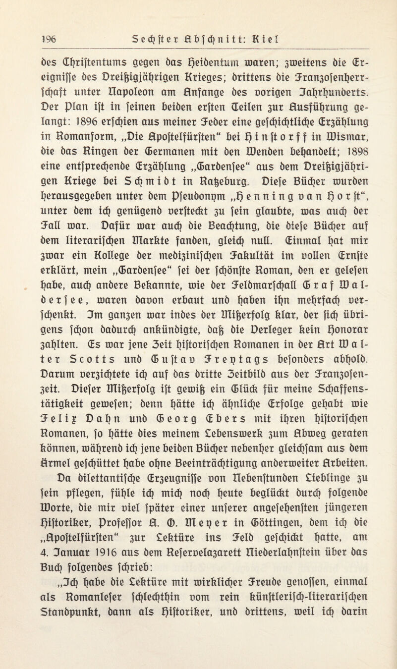 öes Ghriftentums gegen öas Qeiöentum maren; groeitens öie (Er- eigniffe öes Dreißigjährigen Krieges; örittens öie Jran3ofenhert- fd}aft unter Ilapoleon am Hnfange öes notigen Jahrhunöerts. Der plan ijt in feinen beiöen erften (Teilen 3ur Husführung ge¬ langt: 1896 erfdjien aus meiner 3Feöer eine gefd}id)tliche (Trsählung in Romanform, „Die Rpoftelfürften“ bei I) i n ft o t f f in IDismar, öie öas Hingen öer (Betmanen mit öen IDenöen befjanöelt; 1898 eine entfpredjenöe (Et3ählung „(Baröenfee“ aus öem Dreißigjähri¬ gen Kriege bei S cb m i ö t in Raßeburg, Diefe Büdjet muröen herausgegeben unter öem Pfeuöonpm „t) e n n i n g u a n Q o r ft“, unter öem ich geniigenö uerfteckt 3U fein glaubte, mas auch öer Jall mar. Dafür mar aud) öie Beadjtung, öie öiefe Büdner auf öem literarifchen Xilarkte fanöen, gleich null. Einmal hat mir 3mar ein Kollege öer meöi3inifchen Jakultät im nollen drnjte erklärt, mein „(Baröenfee“ fei öer fdjönfte Roman, öen er gelefen habe, auch anöere Bekannte, mie öer Jelömarfdjall (B r a f IDal- ö e r f e e , maren öauon erbaut unö h0^ ihn mehrfach ner- fchenkt. Jm gan3en mar inöes öer Blißerfolg klar, öer fid? übri¬ gens fdjon öaöurch ankünöigte, öaß öie Detleger kein Honorar 3ahlten. (Ts mar jene 3eit hiftorifchen Romanen in öer Brt ID a 1- ter Scotts unö (Buftao Jreptags befonöers abholö. Darum uet3ichtete id) auf öas öritte 3eitbilö aus öer 3Fran30fen- 3eit. Diefer ITüßerfolg ift gemiß ein (Blück für meine Sdjaffens- tätigkeit gemefen; öenn hätte ich ähnliche (Erfolge gehabt mie 5 e 1 i i Dahn unö (Beorg (Tbers mit ihren hiftorifdjen Romanen, fo hätte öies meinem £ebensmerk 311m Hbmeg geraten können, mährenö ich jßne beiöen Bücher nebenher gleichfam aus öem örmel gefdjüttet habe ohne Beeinträchtigung anöermeiter Brbeiten. Da öilettantifdje (Tt3eugniffe non Hebenftunöen Lieblinge 3U fein pflegen, fühle idj mich noch heute beglückt öutch folgenöe XDorte, öie mit oiel fpäter einer unferer angefehenfien jüngeren IJiftoriker, Profeffor H. ITC e g e r in (Böttingen, öem ich öie „Rpoftelfürften“ 3ur £ektüre ins SFelö gefd?i(kt hatte, am 4. Januar 1916 aus öem Referuela3arett lüeöerlahnftein über öas Buch folgenöes fchrieb: „J<h hnäe öie £ektüre mit mirklid^er Jreuöe genoffen, einmal als Romanlefer fchlechthin nom rein künftlerifch-literarifchen Stanöpunkt, öann als Qiftoriker, unö örittens, meil id) öarin