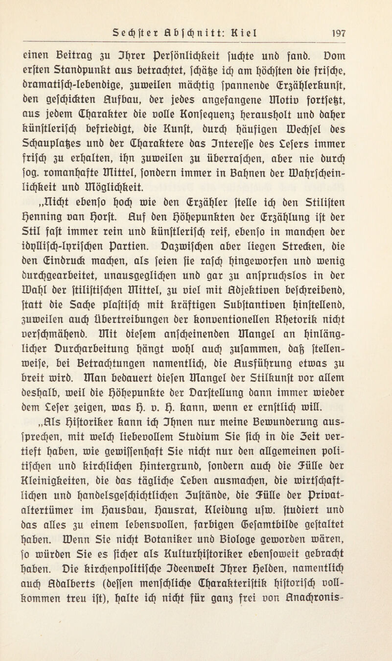 einen Beitrag 3U 3l)ter perfönlid?keit fud?te unö fanö. Dom elften Standpunkt aus betrad?tet, fd|ä^e id? am f?öd?ften bie frifdje, öratnatifd?-lebenöige, 3uweilen mächtig fpannenbe (Er3ähierkunft, ben gefd?i<ftten Hufbau, ber jedes angefangene Biotin fortfetjt, aus jedem Charakter bie rolle Konfequen3 l)erausl)olt und baf?er künftlerifd? befriedigt, bie Kunft, burd? häufigen B3ed?fel des Sdjaupla^es und ber Charaktere bas Jntereffe des £efers immer frifd? 3U erhalten, if?n suweilen 3U überrafd?en, aber nie durch fog. romanhafte Büttel, fonbern immer in Bahnen ber IDahrfd?ein- lichkeit und Blöglid?keit. „Ilid?t ebenfo hoch toie ben (Ersähler ftelle xd? ben Stiliften Henning nan f)orft Huf ben Höhepunkten ber dr3öhlung ift ber Stil faft immer rein und kiinftlerifd? reif, ebenfo in mand?en ber iöptlif<h-iprifd?en Partien. Da3mifd?en aber liegen Streben, die ben dinörudx madjen, als feien fie rafd? hinö^orfen und roenig burdjgearbeitet, unausgeglid?en und gar 3U anfprud?slos in ber IDahl der ftiliftifd?en Büttel, 3U niel mit Hbjektinen befd?reibenb, ftatt bie Sad?e plaftifd? mit kräftigen Subftantinen hi^ftellßnö, 3uweilen au<h Übertreibungen ber konnentionellen Rhetorik nid?t nerfd?mähenb. Büt öiefem anfdjeinenöen Blangel an f?*nIöng- lid?er Durd?arbeitung hängt wof?l aud? 3Ufammen, bafe fteHen- weife, bei Betrachtungen namentlich, bie Husfübrung etxnas 3U breit xnirb. Blan bedauert biefen Blangel ber Stilkunft cor allem deshalb, weit bie Höhepunkte ber Darftellung bann immer wieder dem £efer 3eigen, was H- o* H- kann, wenn er ernfttid? roill. „Hls HÜtoriker kann id? Jhnen nur meine Bewunderung aus- fpred?en, mit meid? liebecollem Studium Sie fish in bie 3eit cer¬ tieft haben, wie gexciffenhaft Sie nid?t nur ben allgemeinen poti- tifd?en und kird?tid?en Hintergrund, fonbern aud? bie Julie ber Kleinigkeiten, bie bas täglid?e £eben ausmad?en, bie wirtfd?aft- Iid?en und hanöeisgejd?id?ttid?en 3uftänbe, bie Jiitle ber pricat- altertiimer im Haxisbau, Haxisrat, Kleidung ufxc. ftubiert unö bas alles 3U einem lebenscollen, farbigen ©efamtbilbe geftaltet haben. IDenn Sie nid?t Botaniker unö Biologe geworben wären, fo würben Sie es fid?er als Kulturhiftoriker ebenfoweit gebrad?t haben. Die kirshenpolitifshe Ideenwelt Halben, namentlid? aud? Hbalberts (beffen menfd?lid?e üf?arakteriftik hiftorifdj ootl- kommen treu ift), holte id? ni<ht für gan3 frei con Hnad?ronis~