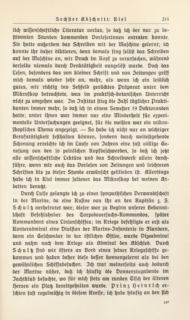 lid) miffenfdjaftlidje £itexatux uoxlas, fo baft id) bex nur 3U be¬ stimmten Stunben kommenben Doxlefexinnen entxaten konnte. Sie l)ötte aufcexbem bas Sdjxeiben mit bet BTafdjine gelexnt; id) konnte il)t bafjex biktiexen, benn bamals fing felbft bas Sdjxeiben auf bex ITlafdjine an, mix Dxu<k im Kopf 3U oexuxfadjen, mäljxenb bexfelbe niemals buxd) Denktätigkeit ausgelöft muxbe. Dod) bas £efen, kefonbexs bas oon kleinex Sdjxift unb oon 3eitungen gxiff mid) bamals roiebex fehx an, meljx, als menn id) ein leiblich gutes, mix xidjtig ins Sehfelb gexüdites Pxäpaxat untex bem XKikxofkop betxadjtete, mas im pxaktifdj-botanifdjen ilntexxidjt nidjt 3U umgeben max. Jm Jnftitut ftieg bie 3al)l täglidjex pxakti- kanten immex mehx, fo bafe id) in einem Semeftex 19 Doktoxanben hatte; untex ihnen max immex nux eine XTlinbexheit füx e^pexi- mentelle Untexfudjungen geeignet, füx bie meiften max ein mikxo- fkopifdjes Sterna ange3eigt. — So habe id) nidjt nux an mid)tigex Bexufstätigkeit fefthalten können, fonbexn buxd) meiteftgefjenbe Sdjonung exxeidjte id) im £aufe non Jaljxen eine faft oöllige <Se- nefung uon ben fo peinlichen Kopfbefdjmexben, fo bafc id) jetjt alle miffenfdjaftlidje £ektüxe unb bas Sd)teibmexk allein buxd)- fühxe, menn mix aud) bas Doxlefen non 3eitungen unb leisteten Sdjxiften bis 3U biefex Stunbe exmünfdjt geblieben ift. Hllexbings habe id) in Kiel immex feltenex bas KTikxofkop bei meinen Ex¬ beiten benutzt. Duxd) £uife gelangte id) 3U einet fpmpatljifchen Dexmanbtfdjaft in bex XlTaxine, ba eine Kufine non iljx an ben Kapitän 3. S. S d) u 1 oexheixatet max; biefex max 3U Beginn unfexex Bekannt- fefjaft Befefjlsljabex bes Hoxpebouexfudjs-Kommanbos, fpätex Kommanbant eines £inienfRiffes; im Kxiege befehligte ex exft als Kontexabmixal eine Dioifion bex XlTaxine-Jnfantexie in 3danbexn, bann ein (Befdjmabex in bex öftlidjen ©ftfee, muxbe Di3eabmixal unb nahm nad) bem Kxiege als Hbmixal ben Hbfdjieb. Duxch S d) u 1 § finb mix öfiexs an Boxb eines feinet Kxiegsfchiffe ge¬ kommen unb haften bahex biefe beffex kennengelexnt als bei ben gemöljnlidjen Sc^iffsbefuc^en. Jd) txat meinexfeits aud) babuxd) bex XlTaxine nähet, baf$ id) häufig bie Donnexstagabenbe im ZTadjiklub befud)te, mo füx mid) ftets am xunben Gifd) bex ältexen f)exxen ein pia§ bexeitgehalten muxbe. Pxin3 XJeinxid) ex- }d)ien faft xegelmäfeig in biefem Kxeife; i(h hQ&e häufig an ben fid) 14*