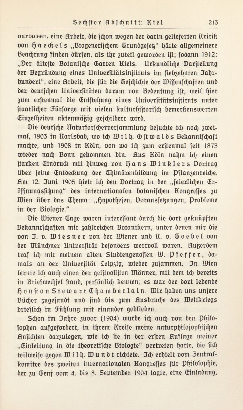 nariaceen, eine Hrbeit, öie fd?on wegen bet barin gelieferten Kritik von f) a e <& e I s „Biogenetifd?em (Btunbgefel^“ l?ätie allgemeinere Beadjtung finben bürfen, als il?t 3uteil geworben ift; fobann 1912: „Der ältefte Botanifdje (Barten Kiels. Utkunblid?e Darftellung ber Begriinbung eines Uniuerfitätsinftituts im fieb3el?nten Jaf?t- fjunbert“, eine Hrbeit, bie für bie <5efd?id?te ber IDiffenfd?aften unb ber beutfdjen Uniuerfitäten barum non Bebeutung ift, toeil l?iet 3um erftenmal bie (Entfteljung eines llninerfitätsinftituts unter ftaatlidjer SFütfotge mit oielen kulturljiftorifd? bemerkenswerten (Eitelkeiten aktenmäfeig gefdjilbert wirb. Die beutfd?e Ilatutforfd?ett)etfammlung befugte id? nod? 3wei- mal, 1903 in Karlsbab, wo id? ID iII?. <D ft w a 1 b s Bekanntfd?aft machte, unb 1908 in Köln, non wo id? 3um erftenmal feit 1873 wieber nad? Bonn gekommen bin. Hus Köln nal?m id? einen ftarken öEinbrudi mit hinweg uon f)ans IDinklers Dortrag über feine (Entbeckung ber (E^imärenbilbung im Pflan3enteid?e. Hm 12. Juni 1905 ijielt id? ben Dortrag in ber „feietlid?en (Et- öffnungsfii^ung“ bes internationalen botanifdjen Kongreffes 3U IDien über bas IEI?ema: „Igppotljefen, Dotausfefcungen, Probleme in ber Biologie.“ Die IDiener (Tage waren intereffant butd? bie bort geknüpften Bekanntfd?aften mit 3al?lteid?en Botanikern, unter benen mir bie non 3. u. IDiesner uon ber IDiener unb K. u. (5 o e b e I uon ber DTündjnet Hniuerfität befonbers wertuoll waren. Hufeerbem traf id? mit meinem alten Stubiengenoffen ID. Pfeffer, ba¬ ut als an ber Uniuerfität £eip3ig, wieber 3ufammen. Jn IDien lernte id? aud? einen ber geiftoollften DTännet, mit bem id? bereits in Btiefmed?fel ftanb, perfönlid? kennen; es war ber bort lebenbe f) o u ft o n Stewart Cljamberlain. IDir l?aben uns unfere Büd?er 3ugefanbt unb finb bis 3um Husbtud?e bes Weltkriegs brieflich in 3ml?lung mit einanber geblieben. Sd?on im Jaljte 3Ucot (1904) würbe id? aud? uon ben pi?ilo- fopl?en aufgeforbert, in intern Kreife meine naturpl?ilofop^ifd?en Hnfid?ten bar3ulegen, wie id? fie in ber erften Huflage meiner „(Einleitung in bie tf?eoretifd?e Biologie“ uertreten l?atte, bie fid? teilweife gegen ID i 11?. ID u n b t rid?teie. 3d? erl?ielt uom 3entral~ komitee bes 3weiten internationalen Kongreffes für pi?ilofopl?ie,